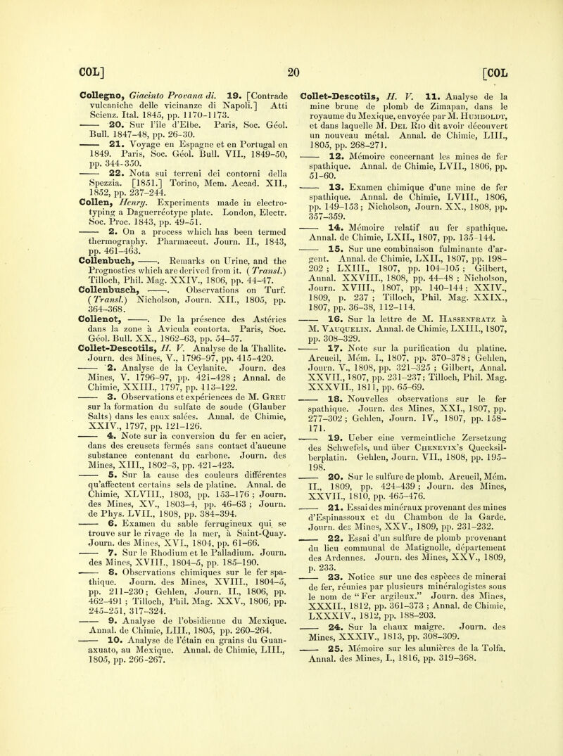 Collegno, Giacinto Provana di. 19. [Contrade vulcaniche delle vicinanze di Napoli.] Atti Scienz. Ital. 1845, pp. 1170-1J73, 20. Sur rile d'Elbe. Paris, Soc. Geol. Bull. 1847-48, pp. 26-30. —— 21. Voyage en Espagnc et en Portugal en 1849. Paris, Soc. Geol. Bull. VII., 1849-50, pp. 344- 350. 22. Nota sui terreni dei contorni della Spezzia. [1851.] Torino, Mem. Accad. XII., 1852, pp. 237-244. Collen, Henry. Experiments made in electro- typing a Daguerreotype plate. London, Electr. Soc. Proc. 1843, pp. 49-51. 2. On a process which has been termed thermography. Pharmaceut. Journ. II., 1843, pp. 461-463. Collenbuch, . Remarks on Urine, and the Prognostics which are derived from it. ( Transl.) Tilloch, Phil. Mag. XXIV., 1806, pp. 44-47. Collenbusch, . Observations on Turf. {Transl.) Nicholson, Journ. XII., 1805, pp. 364-368. Collenot, . De la presence des Asteries dans la zone a Avicula contorta. Paris, Soc. Geol. Bull. XX., 1862-63, pp. 54-57. CoUet-Descotils, //. V. Analyse de la Thallite. Journ. des Mines, V., 1796-97, pp. 415-420. ■ '2. Analyse de la Ceylanite. Journ. des Mines, V. 1796-97, pp. 421-428 ; Annal. de Chimie, XXIII., 1797, pp. 113-122. 3. Observations et experiences de M. Greu sur la formation du sulfate de soude (Glauber Salts) dans les eaux salees. Annal. de Chimie, XXIV., 1797, pp. 121-126. 4. Note sur la conversion du fer en acier, dans des creusets fermes sans contact d'aucune substance conteuant du carbone. Journ. des Mines, XIII., 1802-3, pp. 421-423. 5. Sur la cause des couleurs differentes qu'affecteut certains sels de platiiie. Annal. de Chimie, XLVIII., 1803, pp. 153-176; Journ. des Mines, XV., 1803-4, pp. 46-63 ; Journ. de Phys. LVIL, 1808, pp. 384-394. 6. Examcu du sable fierrugineux qui. so trouve sur le rivage de la mer, a Saint-Quay. Jom-n. des Mines, XVI., 1804, pp. 61-66. ■ 7. Sur le Rhodium et le Palladium. Jouru. des Mines, XVIIL, 1804-5, pp. 185-190. 8. Observations chimiques sur le fer spa- thique. Journ. des Mines, XVIIL, 1804-5, pp. 211-230; Gehlen, Journ. IL, 1806, pp. 462-491 ; Tilloch, Phil. Mag. XXV., 1806, pp. 245-251, 317-324. 9. Analyse de I'obsidienne du Mexique. Annal. de Chimie, LIIL, 1805, pp. 260-264. 10. Analyse de I'etain en grains du Guan- axuato, au Mexique. Annal. de Chimie, LIIL, 1805, pp. 266-267. CoUet-Bescotils, H. V. 11. Analyse de la mine brune de plomb de Zimapan, dans le royaume du Mexique, envoyee par M. Humboldt, et dans laquelle M. Del Rio dit avoir decouvert un nouveau metal. Annal. de Chimie, LIIL, 1805, pp. 268-271. 12. Memoire concernant les mines de fer spathique. Annal. de Chimie, LVIL, 1806, pp. 51-60. 13. Examen chimique d'une mine de fer spathique. Annal. de Chimie, LVIIL, 1806, pp. 149-153; Nicholson, Journ. XX., 1808, pp. 357-359. 14. Memoire relatif au fer spatliique. Annal. de Chimie, LXIL, 1807, pp. 135-144. 15. vSur une combinaison fulminante d'ar- gent. Annal.de Chimie, LXIL, 1807, pp. 198- 202 ; LXIIL, 1807, pp. 104-105 ; Gilbert, Annal. XXVIIL, 1808, pp. 44-48 ; Nicholson, Journ. Xmi., 1807, pp. 140-144; XXIV., 1809, p. 237 ; Tilloch, Phil. Mag. XXIX., 1807, pp. 36-38, 112-114. 16. Sur la lettre de M. Hassenfratz a M. VatjQUelin. Annal. de Chimie, LXIIL, 1807, pp. 308-329. 17. Note sur la purification du platine. Arcueil, Mem. I., 1807, pp. 370-378; Gehlen, Journ. v., 1808, pp. 321-325 ; Gilbert, Annal. XXVIL, 1807, pp. 231-237; Tilloch, Phil. Mag. XXXVIL, 1811, pp. 65-69. 18. Nouvelles observations sur le fer spathique. Journ. des Mines, XXL, 1807, pp. 277-302; Gehlen, Join-n. IV., 1807, pp. 158- 171. • 19. Ueber eine vermeintliche Zersetzung des Schwefels, und iiber Chenevix's Quecksil- berplatin. Gehlen, Journ. VII., 1808, pp. 195- 198. 20. Sur le sulfure de plomb. Arcueil, Mem. IL, 1809, pp. 424-439 ; Journ. des Mines, XXVIL, 1810, pp. 465-476. 21. Essai des mineraux provenant des mines d'Espinassoux et du Chambon de la Garde. Journ. des Mines, XXV., 1809, pp. 231-232. 22. Essai d'un sulfure de plomb provenant du lieu communal de Matignolle, departement des Ardennes. Journ. des Mines, XXV., 1809, p. 233. 23. Notice sur une des especes de mineral de fer, reunies par plusieurs mineralogistes sous le nom de  Fer argileux. Journ. des Mines, XXXIL, 1812, pp. 361-373 ; Annal. de Chimie, LXXXIV., 1812, pp. 188-203. 24. Sur la chaux maigre. Journ. des Mines, XXXIV., 1813, pp. 308-309. 25. JNtemoire sur les alunieres de la Tolfa. Annal. des Mines, L, 1816, pp. 319-368.
