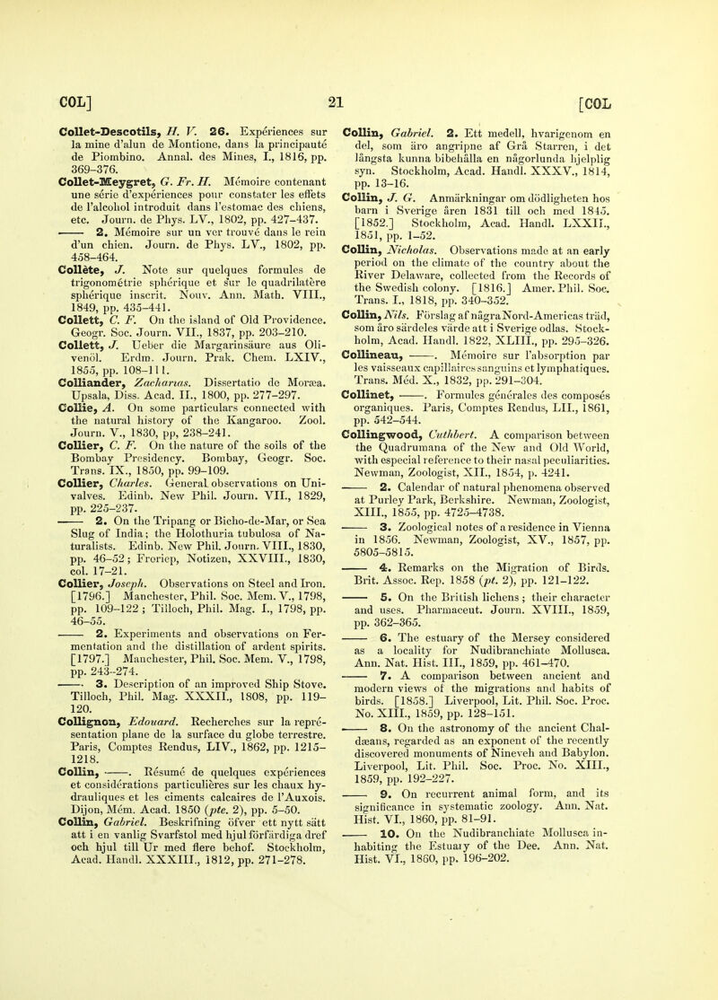 CoUet-Descotils, H. V. 26. Experiences sur la mine d'alun de Montione, dans la principaute de Piombino. Annal. des Mines, I., 1816, pp. 369-376. Collet-Meygret, G. Fr. H. Memoire contenant une serie d'experiences pour constater les efFets de I'alcohol introduit dans I'estomac des cliiens, etc. Journ. de Phys. LV., 1802, pp. 427-437. —— 2. Memoire sur un ver trouve dans le rein d'un chien. Journ. de Phys. LV., 1802, pp. 458-464. CoUete, J. Note sur quelques formules de trigonometrie spherique et s'ur le quadrilatere spherique inscrit. Nonv. Ann. Math. VIII., 1849, pp. 435-441. CoUett, C. F. On the island of Old Providence. Geogr. Soc. Journ. VII., 1837, pp. 203-210. Collett, J. Ueber die Margarinsaure aus Oli- venol. Erdm. Journ. Prak. Chem. LXIV., 1855, pp. 108-111. CoUiander, Zachanas. Dissertatio de Moraja. Upsala, Diss. Acad. II., 1800, pp. 277-297. Collie, A. On some particulars connected with the natural history of the Kangaroo. Zool. Journ. v., 1830, pp, 238-241. Collier, C. F. On the nature of the soils of the Bombay Presidency. Bombay, Geogr. Soc. Trans. IX., 1850, pp. 99-109. Collier, Charles. General observations on Uni- valves. Edinb. New Phil. Journ. VII., 1829, pp. 225-237. — 2. On the Tripang or Bicho-de-Mar, or Sea Slug of India; the Holothuria tubulosa of Na- turalists. Edinb. New Phil. Journ. VIII., 1830, pp. 46-52; Froriep, Notizen, XXVIII., 1830, col. 17-21. Collier, Joseph. Observations on Steel and Ii'on. [1796.] Manchester, Phil. Soc. Mem. V., 1798, pp. 109-122 ; Tilloch, Phil. Mag. I., 1798, pp. 46-55. 2. Experiments and observations on Fer- mentation and the distillation of ardent spirits. [1797.] Manchester, Phil. Soc. Mem. V., 1798, pp. 243-274. 3. Description of an improved Ship Stove. Tilloch, Phil. Mag. XXXII., 1808, pp. 119- 120. Collignon, Edouard. Recherches sur la repre- sentation plane de la surface du globe terrestre. Paris, Comptes Rendus, LIV., 1862, pp. 1215- 1218. Collin, . Resume de quelques experiences et considerations particulieres sur les chaux hy- di'auliques et les ciments calcaires de I'Auxois. Dijon, Mem. Acad. 1850 {pte. 2), pp. 5-50. Collin, Gabriel. Beskrifning ofver ett nytt satt att i en vanlig Svarfstol med lijulforfardiga dref och hjul till Ur med flere behof. Stockholm, Acad. Handl. XXXIII., 1812, pp. 271-278. Collin, Gabriel. 2. Ett medell, hvarigenom en del, som iiro angripne af Gra Starren, i det Jangsta kunna bibehalla en nagorlunda hjelplig syn. Stockholm, Acad. Handl. XXXV., 1814, pp. 13-16. Collin, J. G. Anmiirkningar om dodligheten hos barn i Sverige aren 1831 till och med 1845. [1852.] Stockholm, Acad. Handl. LXXII., 1851, pp. 1-52. Collin, Nicholas. Observations made at an early period on the climate of the country about the River Delaware, collected from the Records of the Swedish colony. [1816.J Amer. Phil. Soc. Trans. I., 1818, pp. 340-352. Collin, Nils. Forslag af nagraNord-Americas triid, som aro sardeles varde att i Sverige odlas. Stock- holm, Acad. Handl. 1822, XLIII., pp. 295-326. Collineau, . Memoire sur I'absorption par les vaisseaux capillaire.s sanguins et lymphatiques. Trans. Med. X., 1832, i)p. 291-304. CoUinet, . Formules generales des composes organiques. Paris, Comptes Rendus, LII., 1861, pp. 542-544. Collingwood, Cuthbert. A comparison between the Quadrumana of the New and Old World, with especial reference to their na.sal peculiarities. Newman, Zoologist, XII., 1854, p. 4241. ■ 2. Calendar of natural phenomena observed at Purley Park, Berkshire. Newman, Zoologist, XIII., 1855, pp. 4725-4738. 3. Zoological notes of a residence in Vienna in 1856. Newman, Zoologist, XV., 1857, pp. 5805-5815. 4. Remarks on the Migration of Birds. Brit. Assoc. Rep. 1858 {pt. 2), pp. 121-122. 5. On the British lichens ; their character and uses. Pharmaceut. Journ. XVIII., 1859, pp. 362—365. 6. The estuary of the Mersey considered locality for Nudibranchiate MoUusca. Ann. Nat. Hist. III., 1859, pp. 461-470. 7. A comparison between ancient and modern views of the migrations and habits of birds. [1858.] Liverpool, Lit. Phil. Soc. Proc. No. XIII., 1859, pp. 128-151. • 8. On the astronomy of the ancient Chal- dseans, regarded as an exponent of the recently discovered monuments of Nineveh and Babylon. Liverpool, Lit. Phil. Soc. Proc. No. XIII., 1859, pp. 192-227. 9. On recurrent animal form, and its significance in systematic zoology. Ann. Nat. Hist. VL, 1860, pp. 81-91. 10. On the Nudibranchiate Mollusca in- habiting the Estuaiy of the Dee. Ann. Nat. Hist. VI., 1860, pp. 196-202.