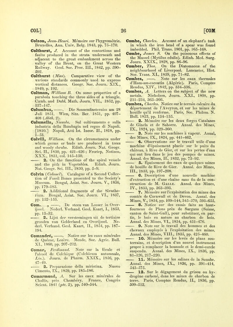 Colson, Jean-Henri. Memoire sur I'hygrometrie. Bruxelles, Ann. Univ. Belg. 1843, pp. 75-170. Colthurst, J. Account of the contortions and faults produced in the strata underneath and adjacent to the great embankment across the valley of the Brent, on the Great Western Eailway. Geol. Soc. Proc. III., 1842, pp. 590- 592. Colthurst (yMiss). Comparative view of the various standards commonly used to express vertical distances. Geogr. Soc. Journ. XIX., 1849, p. 192. Coltman, William, B. On some properties of a parabola touching the three sides of a triangle. Camb. and Dubl. Math. Journ. VII., 1852, pp. 137-147. Columbus, . Die Sonnenfinsterniss am 28 Juli 1851. Wien, Sitz. Ber. 1851, pp. 407- 408 {Abth. 2). Columella, Niccola. Sul coltivamento e sulla industria della Bambagia nel regno di Napoli. [1810.] Napoli, Atti 1st. Incor. II., 1818, pp. 1-53. Colvill, William. On the circumstances under which germs or buds are produced in trees and woody shrubs. Edinb. Joiun. Nat. Geogr. Sci. n., 1830, pp. 421-426; Froriep, Notizen, XXX., 1831, col. 145-150. 2. On the functions of the spiral vessels and the pith in Vegetables. Edinb. Journ. Nat. Geogr. Sci. III., 1830, pp. 5-9. Colvin ( Colonel). Catalogue of a Second Collec- tion of Fossil Bones presented to the Society's Museum. Bengal, Asiat. Soc. Journ. V., 1836, pp. 179-183. 2. Additional fragments of the Sivathe- rium. Bengal, Asiat. Soc. Journ. VI., 1837, pp. 152-153. Com...., . De steen van Losser in Over- ijssel. Nederl. Verhand. Geol. Kaart, I., 1853, pp. 13-32. — 2. Lijst der versteeningen uit de tertiaire gronden van Gelderland en Overijssel. Ne- derl. Verhand. Geol. Kaart, II., 1854, pp. 187- 194. Comandre, . Notice sur les eaux minerales de Quezac, Lozere. Mende, Soc. Agric. Bull. XI., 1860, pp. 207-232. Comar, Ferdinand. Note sur la fecule et I'alcool de Colchique (Colchicum autumnale, im.). Journ. de Pharm. XXIX., 1856, pp. 47-49. ■ 2. Preparazione della miristina. Nuovo Cimento, IX., 1859, pp. 185-186. Comarmond, A. Sur les eaux minerales de Challis, pres Chambery. France, Congres Scient. 1841 {pte. 2), pp. 540-544. Combe, Charles. Account of an elephant's tusk in which the iron head of a spear was found imbedded. Phil. Trans. 1801, pp. 165-168. Combe, James S. On the poisonous effects of the Mussel (Mytilus edulis). Edinb. Med. Surg. Journ. XXIX., 1828, pp. 86-96. Comber, Thos. On the Diatomaceas of the neighbourhood of Liverpool. Lancaster, Hist. Soc. Trans. XL, 1859, pp. 71-82. Combes, . Note sur les eaux thermales d'Ham-am-escoutin (Algerie). Paris, Comptes Rendus, XIV., 1842, pp. 334-336. Combes, A. Letters on the subject of the new metals. Nicholson, Journ. XXL, 1808, pp. 231-234, 363-366. Combes, Charles. Notice sur le terrain calcaire du departement de I'Aveyron, et sur les mines de houille qu'il renferme. Paris, Soc. Philom. N. Bulk 1823, pp. 134-135. 2. Memoire sur les deux forges Catalanes de Gincla et de Sahorre. Annal. des Mines, IX., 1824, pp. 329-360. ■ 3. Note sur les machines a vapeur. Anna!, des Mines, IX., 1824, pp. 441-462. 4. Observations sur le travail utile d'une machine d'epuiseraent placee sur le puits du chateau, a Rive de Gier, et sur les pertes d'eau qui ont lieu dans le jeu des pompes de mines. Annal. des Mines, IL, 1832, pp. 73-92. 5. Epuisement des eaux de quelques mines de houille de Rive de Gier. Annal. des Mines, III. , 1833, pp. 197-208. 6. Description d'une nouvelle machine d'extraction et d'une chaine sans fin de la con- struction de M. Galle. Annal. des Mines, IV. , 1833, pp. 363-393. 7. Memoire sur I'exploitation des mines des comtes de Cornwall et de Devon. Annal. des Mines, V., 1834, pp. 109-144,345-370, 593-655. 8. Notice sur des essais faits au haut- fourneau de Plons pres de Sargans (Suisse, canton de Saint-Gall), pour substituer, en pai'- tie, le bois en nature au charbon de bois. Annal. des Mines, VI., 1834, pp. 451-476. 9. Note sur le travail des hommes et des chevaux employes a I'exploitation des mines. Annak des Mines, VIIL, 1835, pp. 425-460. 10. Memoire sur les leves de plans sou- terrains, et description d'un nouvel instrument propre a, remplacer la boussole et le demi-cercle suspendu. Annal. des Mines, IX., 1836, pp. 81-126, 217-220. 11. Memoire sur les salines de la Souabe. Annak des Mines, IX., 1886, pp. 391-414, 543-575. 12. Sur le degagement du grisou ou hy- drogene carbone, dans les mines de charbon de terre. Paris, Comptes Rendus, II., 1836, pp. 509-512.