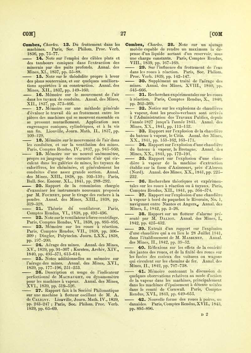 Combes, Charles. 13. Du frottement dans les machines. Paris, Soc. Philom, Proc. Verb. 1836, pp. 75-77. —— 14. Note sur I'emploi des cables plats et des tambours coniques dans I'extraction des minerals par des puits profonds. Annal. des Mines, XL, 1837, pp. 55-88. IS. Note sur le theodolite propre a lever des plans souterrains, et sur quelques ameliora- tions apportees a sa construction. Annal. des Mines, XTL, 1837, pp. 149-160. 16. Memoire sur le mouvement de Fair dans les tuyaux de conduite. Annal. des Mines, XII., 1837, pp. 373-466. 17. Memoire sur une methode generale d'evaluer le travail du au frottement entre les pieces des machines qui se mouvent ensemble en se pressant mutuellement. Application aux engrenages coniques, cylindriques, et a la vis san fin. Liouville, Journ. Math. II., 1837, pp. 109-129. 18. Memoire sur le mouvement de I'air dans les conduites, et sur la ventilation des mines. Paris, Comptes Rendus, IV., 1837, pp. 945-950. 19. Memoire sur un nouvel anemometre, propre au jaugeage des courants d'air qui cir- culent dans les galeries de mines, les tuyaux de caloriferes, les cheminees, et generalement les conduites d'une assez grande section. Annal. des Mines, XIII., 1838, pp. 103-130; Paris, Bull. Soc. Encour. XL., 1841, pp. 288-292. —— 20. Rapport de la commission chargee d'examiner les instruments nouveaux proposes par M. FouRNET, pour le tirage des rochers a la poudre. Annal. des Mines, XIII., 1838, pp. 319-328. 21. Theorie du ventilateur. Paris, Comptes Rendus, VI., 1838, pp. 492-496. —— 22. Note sur le ventilateur a force centrifuge. Paris, Comptes Rendus, VL, 1838, pp. 893-895. ' 23. Memoire sur les roues a reaction. Paris, Comptes Rendus, VII., 1838, pp. 306- 309 ; Dingier, Polytechn. Journ. LXX., 1838, pp. 197-200. 24. Aerage des mines. Annal. des Mines, XV., 1839, pp. 91-307 ; Karsten, Archiv, XIV., 1840, pp. 495-571, 613-614. —— 25. Notes additionnelles au memoire sur I'aerage des mines. Annal. des Mines, XVL, 1839, pp. 177-196, 251-253. 26. Desci'iption et usage de I'indicateur perfectionne de Macnaught, ou dynamometre pour les machines a vapeur. Annal. des Mines, XVL, 1839, pp. 519-526. 27. Rapport fait a la Societe Philomatique sur une machine a flotteur oscillant de M. A. de Caligny. Liouville, Journ. Math. IV., 1839, pp. 243-247 ; Paris, Soc. Philom. Proc, Verb. 1839, pp. 65-69, Combes, Charles. 28. Note sur un ajutage mobile capable de rendre un maximum la de- pense d'un liquide sortant d'un reservoir, sous une charge constante. Paris, Comptes Rendus, VIII., 1839, pp. 167-169. 29. Sur I'influence du frottement de I'eau dans les roues a reaction. Paris, Soc. Philom. Proc. Verb. 1839, pp. 142-147. 30. Supplement au traite de I'aerage des mines. Annal. des Mines, XVIIL, 1840, p]). 545-666. 31. Recherches experimentales sur les roues a reaction, Paris, Comptes Rendus, X,, 1840, pp. 362-369. 32. Notice sur les explosions de chaudieres a vapeur, dont les proces-verbaux sont arrives a I'Administration des Travaux Publics, depuis l'anneel827 jusqu'a I'annee 1841. Annal. des Mines, XX., 1841, pp. 113-152. 33. Rapport sur I'explosion dela chaudiere du bateau a vapeur, le Citis. Annal. des Mines, XX., 1841, pp. 153-162, 163-171. 34. Rapport sur I'explosion d'une chaudiere du bateau a vapeur, la Bretagne. Annal. des Mines, XX., 1841, pp. 172-191. 35. Rapport sur I'explosion d'une chau- diere a vapeur de la machine d'extractioii etablie sur la fosse d'Azincourt, pres d'Abscoa (Nord). Annal. des Mines. XX., 1841, pp. 225- 232. 36. Recherches theoriques et experimen- tales sur les roues a reaction ou a tuyaux. Paris, Comjites Rendus, XII., 1841, pp. 564-574. 37. Rapport sur I'explosion d'une chaudiere a vapeur a bord du paquebot le Riverain, No. 1, naviguant entre Nantes et Angers^ Annal. des Mines, L, 1842, pp. 3-26. 38. Rapport sur un flotteur d'alarme pre- sents par M. Daliot. Annal. des Mines, L, 1842, pp. 425-432. 39. Extrait d'un rapport sur I'explosion d'une chaudiere qui a eu lieu le 28 Juillet 1841, dans I'etablissement de M. Massenet. Annal. des Mines, IL, 1842, pp. 39-52. 40. Reflexions sur les effets de la conicite des jantes des roues, et de la fixite des roues sur les fusees des essieux des voitures ou wagons qui circulent sur les chemins de fer. Annal. des Mines, IL, 1842, pp. 707-738. 41. Memoire contenant la discussion de quelques observations relatives au mode d'action de la vapeur dans les machines, principalement dans les machines d'epuisement a detente usitees dans le comte de Cornwall. Paris, Comptes Rendus, XVL, 1843, pp. 649-655. 42. Nouvelle forme des roues a poires, ou danaides. Paris, Comptes Rendus, XVIL, 1843, pp. 895-896. D 2