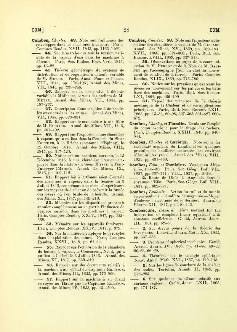 CombeS) Charles. 43. Note sur I'influence des enveloppes dans les machines a vapeur. Paris, Comptes Rendus, XVII., 1843, pp. 1165-1166. 44. Sur la niarclie que suit la tension vari- able de la vapeur d'eau dans les maclaines a detente. Paris, Soc. Philom. Proc. Verb. 1843, pp. 16-22. 45. Theorie geometrique du systeme de distribution et de regulation a detente variable de M. Meyer. Paris, Annal. Ponts et Chauss. VIII., 1844, pp. 178-196; Annal. des Mines, VII., 1845. pp. 238-258. 46. Rapport sur la locomotive a detente variable, la Mulliouse, sortant des ateliers de M. Meyer. Annal. des Mines, VII., 1845, pp. 187-237. 47. Description d'une machine a descendre les ouvriers dans les mines. Annal. des Mines, VII., 1845, pp. 323-331. 48. Rapport sur le manoinetre a air libre de M. Richard. Annal. des Mines, VII., 1845, pp. 481-492. 49. Rapport sur I'explosion d'une chaudiere a. vapeur, qui a eu lieu dans lafeculerie du Sieur FouCHER, a la Briche (commune d'Epinay), le 12 Octobre 1845. Annal. des Mines, VIIL, 1845, pp. 517-526. —— 50. Notice sur un accident survenu, le 15 Decembre 1845, a une chaudiere a vapeur em- ployee dans la filature du Sieur Bisset, ?i Pont- Faverger CMarne). Annal. des Mines, IX., 1846, pp. 109-112. —— 51. Rapport fait a la Commission Centrale des machines a vapeur, dans la Seance du 3 Juillet 1846, concernant une serie d'experiences sur les moyens de bruler on de prevenir la fumee des foyers ou Ton brule de la houille. Annal. des Mines, XI., 1847, pp. 149-210. • 52. Memoire sur les dispositions propres a annuler completement ou en partie I'influence de I'espace nuisible, dans les machines a vapeur. Paris, Comptes Rendus, XXIV., 1847, pp. 355- 358.  53. Memoire sur les appareils fumivores. Paris, Comptes Rendus, XXIV., 1847, p. 379. 54. Sur la maniere d'employer le pyroxyles dans I'exploitation des mines. Paris, Comptes Rendus, XXVI., 1848, pp. 61-64. 55. Rapport sur I'explosion de la chaudiere du bateau a vapeur, le Concurrent, No. 5, qui a eu lieu a Corbeil le 3 Juillet 1846. Annal. des Mines, XI., 1847, pp. 539-549. 56. Rapport sur des documents relatifs u la machine a air chaud du Capitaine Ericsson. Annal. des Mines, III., 1853, pp. 775-800. . 57. Rapport sur la machine a air chaud envoyee au Havre par le Capitaine Ericsson. Annal. des Mines, IV., 1853, pp. 451-509. Combes, Charles. 58. Note sur I'injectenr auto- mateur des chaudieres a vapeur de M. Giffard. Annal. des Mines, XV., 1859, pp. 169-184 ; XVII., 1860, pp. 321-366 ; Paris, Bull. Soc. Encour. LVIII., 1859, pp. 337-343. 59. Observations au sujet de la communi- cation de M. Perrot et de la Note de M. Babi- NET qui I'accompagne [Sur un effet du mouve- ment de rotation de la terre]. Paris, Comptes Rendus, XLIX., 1859, pp. 775-780. 60. Notice sur les pressions qu'exercent les pieces en mouvement sur les paliers et les batis fixes des machines. Paris, Bull. Soc. Encour. LXI, 1862, pp. 466-499. 61. Expose des principes de la theorie mecanique de la Chaleur et de ses applications principales. Paris, Bull. Soc. Encour. LXII., 1863, pp. 13-32, 69-98, 327-363,591-627,660- 672. Combes, Charles, etFlandin. Essais surl'emploi du coton azotique j^our le tirage des rochers. Paris, Comptes Rendus, XXIII., 1846, pp. 940- 944. Combes, Charles, et Lorieux. Note sur le fer carbonate argileux de Lasalle, et sur quelques produits des houilleres embrasees des environs d'Aubin (Aveyron). Annal. des Mines, VIIL, 1823, pp. 431-438^ Combes, Edm., et Tam^sier. Voyage en Abys- sinie, 1835-36- Paris, Soc. Geogr. Bull. VII., 1837, pp. 337-371; VIIL, 1837, pp. 5-39. • 2. Route de Dher a Angolala dans le royaume d'Efat. Paris, Soc. Geogr. Bull. VIIL, 1837, pp. 302-321. Combes, Ludomir. Action du cafe et du tannin en particulier sur le sulfate de magnesie.—Moyen d'enlever I'amertumo de ce dernier. Journ. de Pharm. XII., 1847, pp. 110-113. Combescure, Edward. New method for the integration of complete linear equations with constant coefficients. Gould, Astron. Journ. IIL, 1854, pp. 52-55. 2. Sur divers points de la theorie des invariants. Liouville, Journ. Math. XX., 1855, pp. 337-358. 3. Problems of spherical mechanics. Gould, Astron. Journ. IV., 1856, pp. 41-45, 49-52, 60-63, 66-69. 4. Theoreme sur le triangle spheriquc. Nouv. Annal. Math. XVL, 1857, pp. 142-143. 5. Sur les lignes de courbure de la surface des ondes. Tortolini, Annali, II., 1859, pp. 278-285. 6. Sur quelques problemes relatifs aux surfaces reglees. Crelle, Journ. LXIL, 1863, pp. 174-187.
