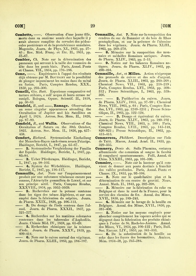 Combette, . Observation d'une jeune fille, morte clans sa onzieme annee cliez laquelle il y avait absence complete du cei'velet des pedon- cules posterieurs et de la protuberance annulaire. Magendie, Journ. de Phys. XL, 1831, pp. 27- 45; Rev. Med. Fran?, et Etr. II., 1831, pp. 57-67. Combier, Ch. Note sur la determination des panneaux qui servent a la taille des voussoirs de tete dans les ponts biais. Paris, Annal. Ponts et Chauss. VII., 1854, pp. 176-186. Come, . Experiences a I'appui des resultats deja obtenus par M. Boutigny sur la possibilite de plonger impunement les mains dans du metal en fusion. Paris, Comptes Rendus, XXX., 1850, pp. 293-300. Comelli, Gio. Batt. Esperienze comparative col tartaro stibiato, e coU' acqua di lauro ceraso ne' conigli. Bologna, Opusc. Scientif. IL, 1818, pp. 50-63. Cornfield, R.. and , Hamage. Observations on some singular appearances attending the Occultation of Jupiter and his Satellites on April 5, 1824. Astron. Soc. Mem. IL, 1826, pp. 87-89. Cornfield, R., and Wallis. Observations of the Occultation of Saturn on the 30th October, 1825. Astron. Soc. Mem. IL, 1826, pp. 457- 458. Comfort, Richard. Systematische Eintheilung der Menschen-Ra9en nach einem neuen Principe. Haidinger, Bericht, I., 1847, pp. 65-67. 2. Systematische Vergleichung der Familie der Equida3. Haidinger, Bericht, I., 1847, pp. 83-84. 3. Ueber Pferdera^en. Llaidinger, Bericht, L, 1847, pp. 98-102. ■ 4. System der Wirbelthiere. Haidinger, Bericht, L, 1847, pp. 116-117. Commaille, Ant. Note sur I'empoisonnement produit par une substance veneneuse encore peu connue, I'Atractylis gummifera de Linne, et sur son principe actif. Paris, Comptes Rendus, XXXVIIL, 1854, pp. 1055-1059. 2. Recherches sur la potasse contenue dans les tiges des tabacs Algeriens, et sur son emploi dans la fabrication du salpetre. Journ. de Pharm. XXIX., 1856, pp. 106-113. 3. Du dosage de I'iode contenu dans I'al- cool. Journ. de Pharm. XXXIL. 1857, pp. 321-327. • 4. Recherches sur les matieres colorantes contenues dans les tubercules d'Asphodele. Journ. Chimie Med. IV., 1858, pp. 65-69. 5. Recherches chimiques sur la teinture d'iode. Journ. de Pharm. XXXV., 1859, pp. 409-414. 6. Note sur le cuivre normal des vegetaux. Journ. de Pharm. XLIIL, 1863, pp. 184-187. Commaille, Ant. 7. Note sur la composition des cendres du sue de Bananier et du bois de Rhus pentaphyllum, et sur la presence de I'alumine dans les vegetaux, Journ. de Pharm. XLIIL, 1863, pp. 269-270. 8. Memoire sur la composition des mon- naies et medailles Romaines antiques. Journ. de Pharm. XLIV., 1863, pp. 5-13. 9. Notice sur les balances Romaines an- tiques. Journ. de Pharm. XLIV., 1863, pp. 490-494. Commaille, Ant., et Millon. Action rcciproque des protosels de cuivre et des sels d'argent. Journ. de Pharm. XLIIL, 1863, pp. 260-268 ; Chemical News, VIL, 1863, pp. 218-219; Paris, Comptes Rendus, LVL, 1863, pp. 309- 312 ; Presse Scientifique, I., 1863, pp. 359- 366. 2. Purification du cuivre. Journ. de Pharm. XLIV., 1863, pp. 97-99 ; Chemical News, VIIL, 1863, p. 64 ; Paris, Comptes Ren- dus, LVL, 1863, pp. 1249-1251 ; Presse Scien- tifique, IL, 1863, pp. 122-124. ■ 3. Dosage et equivalent du cuivre. Journ. de Pharm. XLIV., 1863, pp. 189-192 ; Chemical News, VIIL. 1863, p. 100; Paris, Comptes Rendus, LVIL, 1863, pp. 145-148, 820-823 ; Presse Scientifique, IL, 1863, pp. 413-415. Commerson, Philibert. Description sur I'isle de Taiti. Macon, Annal. Acad. IL, 1853, pp. 329-335. Commery, Denis de. Sulla Plasmina, sostanza albuminoide che comunica al sangue la facolta di coagularsi spontaneamente. PoUi, Annal. di Chim. XXXIIL, 1861, pp. 101-106. Commier, . Note sur la hauteur qu'il con- vient de donner aux ponts destines a, franchir des vallees profondes, Paris, Annal. Ponts et Chauss. IX., 1835, pp. 93-104. 2. Note sur le quadrilatere plan et la determination de son centre de gravite. Nouv. Annal. Math. IL, 1843, pp. 392-398. 3. Memoire sur la fabrication du coke en Belgique et dans le nord de la France, pour le service des chemins de fer. Annal. des Mines, XVIL, 1850, pp. 189-243. —— 4. Memoire sur le lavage de la houille en Belgique. Annal. des Mines, XVIL, 1850, pp. 381-406. 5. Notice sur les moyens employes pour absorber completement les vapeurs acides qui se degagent dans la fabrication des produits chimi- ques a I'usine de St. Roch-les-Amiens. Annal. des Mines, VI., 1854, pp. 100-122 ; Paris, Bull. Soc. Encour. LIV., 1855, pp. 341-353. 6. De la substitution de la houille au coke dans les foyers des locomotives. AmieuSf Mem. 1854-58, pp. 245-284.