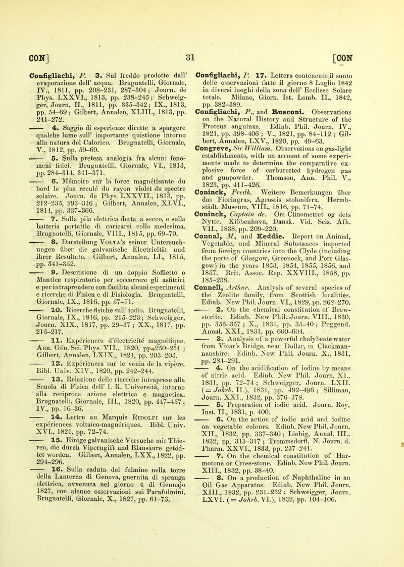 Coniigliachi, P. 3. Sul freddo prodotte dalF evaporazione dell' acqua. Brugnatelli, Giornale, IV., 1811, pp. 208-231, 287-304; Journ. de Phys. LXXVL, 1813, pp. 238-245; Schweig- ger, Journ. II., 1811, pp. 335-342; IX., 1813, pp. 54-69; Gilbert, Annalen, XLIII., 1813, pp. 241-272. 4, Saggio di esperienze dirette a spargere qualche lume suU' importante quistione intorno alia natura del Calorico. Brugnatelli, Giornale, v., 1812, pp. 59-69. —— 5. Sulla pretesa analogia fra alcuni feno- meni fisici. Brugnatelli, Giornale, VI., 1813, pp. 284-314, 341-371. 6. Memoire sur la force magnetisante du bord le plus recule du rayon violet du spectre solaire. Journ. de Phys. LXXVIL, 1813, pp. 212-235, 293-316 ; Gilbert, Annalen, XLVI., 1814, pp. 337-366. 7. Sulla pila elettrica detta a secco, e suUa batteria portatile di caricarsi colla medesima. Brugnatelli, Giornale, VIII., 1815, pp. 69-70. —— 8. Darstellung Volta's seiner Untersuch- ungen iiber die galvanische Electricitat und ihrer Resultate. Gilbert, Annalen, LI., 1815, pp. 341-352. —— 9. Descrizione di un doppio Soffietto o Mantice respiratorio per soccorrere gli asfittici e per intraprendere con facilita alcuni esperimenti e ricerche di Fisica e di Fisiologia. Brugnatelli, Giornale, IX,, 1816, pp. 57-71. 10. Ricerche fisiche sull' iodio. Brugnatelli, Giornale, IX., 1816, pp. 215-223; Schweigger, Journ. XIX., 1817, pp. 29-37 ; XX., 1817, pp. 215-217. 11. Experiences d'electricite magnetique. Ann. Gen. Sci. Phys. VII., 1820, pp.,250-251 ; Gilbert, Annalen, LXIX., 1821, pp. 203-205. 12. Experiences sur le venin de la vipere. Bibl. Univ. XIV., 1820, pp. 242-244. 13. Relazione delle ricerche intraprese alia Scuola di Fisica dell' I. R. Universita, intorno alia reciproca azione elettrica e magaetica. Brugnatelli, Giornale, III., 1820, pp. 447-457; IV., pp. 16-36. 14. Lettre au Marquis Ridolfi sur les experiences voltaico-magnetiques. Bibl. Univ. XVL, 1821, pp. 72-74. 15. Einige galvanische Versuche mit Thie- ren, die durch Viperngift und Blausaure getod- tet worden, Gilbert, Annalen, LXX., 1822, pp. 294-296. 16. Sulla caduta del fulmine nella tori-e della Lanterna di Genova, guernita di spranga elettrica, avvenuta nel giorno 4 di Gennajo 1827, con alcuue osservazioni sui Parafulmini. Brugnatelli, Giornale, X., 1827, pp. 61-73. Configliachi, P. 17. Lettera contenente^il sunto delle osservazioni fatte il giorno 8 Luglio 1842 in diversi luoghi della zona dell' Ecclisse Solare totale. Miiano, Giorn. 1st. Lomb. IL, 1842, pp. 382-389. Configliachi, P., and Rusconi. Observations on the Natural History and Structure of the Proteus anguinus. Edinb. Phil. Journ. IV., 1821, pp. 398-406 ; V., 1821, pp. 84-112 ; Gil- bert, Annalen, LXV., 1820, pp. 49-63. Congreve, Sir William. Obsei-vations on gas-light establishments, with an account of some experi- ments made to determine the comparative ex- plosive force of carburetted hydrogen gas and gunpowder. Thomson, Ann. Phil. V., 1823, pp. 411-426. Coninck, Fredk. Weitere Bemerkungen iiber das Fioringras, Agrostis stolonifera. Hermb- stadt. Museum, VIII., 1816, pp. 71-74. Coninck, Captain de. Cm Clinometret og dets Nytte. Kiobenhavn, Dansk. Vid. Sels. Afh. VIL, 1838, pp. 209-220. Conzial, M., and Keddie. Report on Animal, Vegetable, and Mineral Substances imported from foreign countries into the Clyde (including the ports of Glasgow, Greenock, and Port Glas- gow) in the years 1853, 1854, 1855, 1856, and 1857. Brit. Assoc. Rep. XXVIII., 1858, pp. 185-238. Connell, Arthur. Analysis of several species of the Zeolite family, from Scottish localities. Edinb. New Phil. Journ. VL, 1829, pp. 262-270. ■ 2. On the chemical constitution of Brew- sterite. Edinb. New Phil. Journ. VIIL, 1830, pp. 355-357 ; X., 1831, pp. 35-40; Poggend. Annal. XXL, 1831, pp. 600-604. 3. Analysis of a powerful chalybeate water from Vicar's Bridge, near Dollar, in Clackman- nanshire. Edinb. New Phil. Journ. X., 1831, pp. 284-291. 4. On the acidification of iodine by means of nitric acid. Edinb. New Phil. Journ. XL, 1831, pp. 72-74; Schweigger, Journ. LXII. {=Jahrh.ll.\ 1831, pp. 492-496; Silliman, Journ. XXL, 1832, pp. 376-378. —— 5. Preparation of iodic acid. Journ, Roy. Inst. IL, 1831, p 400. 6. On the action of iodic acid and iodine on vegetable colours. Edinb. New Phil. Journ. XIL, 1832, pp. 337-340; Liebig, Annal. IIL, 1832, pp. 313-317 ; Trommsdorff, N. Journ. d. Pharm. XXVL, 1833, pp. 237-241. 7. On the chemical constitution of Har- motone or Cross-stone. Edinb. New Phil. Journ. XIIL, 1832, pp. 38-40. 8. On a production of Naphthaline in an Oil Gas Apparatus. Edinb. New Phil. Journ. XIIL, 1832, pp. 231-232 ; Schweigger, Journ. LXVI. (= Ja/irb.YI.), 1832, pp. 104-106.