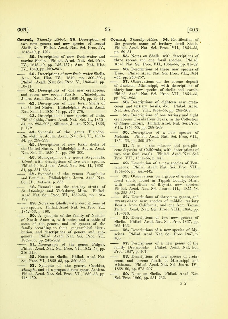 Conrad, Timothy Abbot. 38. Description of two new genera and new species of recent Shells, &c. Philad, Acad. Nat. Sci. Proc. IV., 1848-49, p. 121. 39. Descriptions of new fresh-water and marine Shells. Philad. Acad. Nat. Sci. Proc. IV., 1848-49, pp. 152-157; Ann. Nat. Hist. IV., 1849, pp. 229-231. • 40. Descriptions of new fresh-water Shells. Ann. Nat. Hist. IV., 1849, pp. 300-303 ; Philad. Acad. Nat. Sci. Proc. V., 1850-51, pp. 10-11. 41. Descriptions of one new cretaceous, and seven new eocene fossils. Philadelphia, Jom-n. Acad. Nat. Sci. II., 1850-54, pp. 39-41. 42. Descriptions of new fossil Shells of the United States. Philadelphia, Journ, Acad. Nat. Sci. II., 1850-54, pp. 273-276. 43. Descriptions of new species of Unio. Philadelphia, Journ. Acad. Nat. Sci. II., 1850- 54, pp. 295-298; Silliman, Journ. XXI., 1856, p. 172. —44. Synopsis of the genus Pleiodon. Philadelphia, Journ. Acad. Nat. Sci. II., 1850- 54, pp. 298-299. 45. Descriptions of new fossil shells of the United States. Philadelphia, Journ. Acad. Nat. Sci. II., 1850-54, pp. 299-300. 46. Monograph of the genus Argouauta, Linne, with descriptions of five new species. Philadelphia, Journ. Acad. Nat. Sci. II., 1850- 54, pp. 331-334. 47. Synopsis of the genera Parapholas and Penicilla. Philadelphia, Journ. Acad. Nat. Sci. II., 1850-54, p. 335. 48. Remarks on the tertiary strata of St. Domingo and Vicksburg, Miss. Philad. Acad. Nat. Sci. Proc. VI., 1852-53, pp. 198- 199. 49. Notes on Shells, with descriptions of new species. Philad. Acad. Nat. Sci, Proc. VI., 1852-53, p. 190. 50. A synopsis of the family of Naiades of North America, with notes, and a table of some of the genera and sub-genera of the family according to their geographical distri- bution, and descriptions of genera and sub- genera. Philad. Acad. Nat. Sci. Proc. VI., 1852-53, pp. 243-269. ■—•— 51. Monograph of the genus Fulgur. Philad. Acad. Nat. Sci. Proc. VI., 1852-53, pp. 316-319. 52. Notes on Shells. Philad. Acad. Nat. Sci. Proc. VT., ] 852-53, pp. 320-322. 53. Synopsis of the genera Cassidua, Humph.., and of a proposed new genus Athleta. Philad. Acad. Nat. Sci. Proc. VI., 1852-53, pp. 448-450. Conrad, Timothy Abbot. 54. Rectification of the generic names of tertiary fossil Shells. * Philad. Acad. Nat. Sci. Proc. VII., 1854-55, pp. 29-31. 55. Notes on Shells, with descriptions of three recent and one fossil species. Philad. Acad. Nat. Sci. Proc. VII., 1854-55, pp. 31-32. 56. Descriptions of three new species of Unio. Philad. Acad. Nat. Sci. Proc. VII.. 1854 -55, pp. 256-257. 57. Observations on the eocene deposit of Jackson, Mississippi, with descriptions of thirty-four new species of shells and corals. Philad. Acad. Nat. Sci. Proc. VII., 1854-55, pp. 257-265. 58. Descriptions of eighteen new creta- ceous and tertiary fossils, &c. Philad. Acad. Nat. Sci. Proc. VII., 1854-55, pp. 265-268. 59. Descriptions of one tertiary and eight cretaceous Fossils from Texas, in the Collection of Major Emory. Philad. Acad. Nat. Sci. Proc, VII., 1854-55, pp, 268-269, 60. Descriptions of a new species of Melania. Philad. Acad. Nat. Sci. Proc. VII., 1854-55, pp. 269-270. 61. Note on the miocene and post-plio- cene deposits of California, with descriptions of two new fossil corals. Philad. Acad. Nat. Sci. Proc. VII., 1854-55, p. 441. —— 62. Description of a new species of Pen- tamerus. Philad. Acad. Nat. Sci. Proc. VII., 1854-55, pp. 441-442. 63. Observations on a group of cretaceous fossil shells, found in Tippah County, Miss., with descriptions of fifty-six new species. Philad. Acad. Nat. Sci. Journ. III., 1855-58, pp. 323-337. 64. Descriptions of three new genera, and twenty-three new species of middle tertiary Fossils fj'om California, and one from Texas. Philad. Acad. Nat. Sci. Proc. VIII., 1856, pp. 313-316. —— 65. Descriptions of two new genera of Shells. Philad. Acad. Nat. Sci. Proc. 1857. pp. 165-166. 66. Descriptions of a new species of My- acites. Philad. Acad. Nat. Sci. Proc. 1857, p.' 166. ■ 67. Descriptions of a new genus of the family Dreissenidee. Philad. Acad. Nat. Sci. Proc. 1857, p. 167. 68. Descriptions of new species of creta- ceous and eocene fossils of Mississippi and Alabama. Philad. Acad. Nat. Sci. Journ. IV., 1858-60, pp. 275-297. 69. Notes on Shells. Philad. Acad. Nat. Sci. Proc. 1860, pp. 231-232. E 2