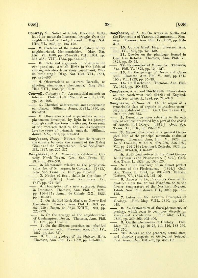 Conway, C. Notice of a Lily Eucrinite lately- found in mountain limestone, brought from the neighbourhood of Cork, Ireland. Mag. Nat. Hist. VI., 1833, pp. 125-128. —— 2. Sketches of the natural history of my neighbourhood, Monmouthshire. Mag. Nat. Hist. VI., 1833, pp. 224-228; VII., 1834, pp. 333-338 ; VIII., 1835, pp. 545-549. • 3. Facts and arguments in relation to the two questions, Are all Birds in the habit of alluring intruders from their nests? and. Why do birds sing? Mag. Nat. Hist. VII., 1834, pp. 483-486. 4. Observations ou Aurora Borealis, as affecting atmospheric phenomena. Mag. Nat. Hist. VIII., 1835, pp. 92-94. Conwell, Columbus C. An analytical memoir on tobacco. Philad. Coll, Pharm. Journ. I., 1830, pp. 104-106. 2. Chemical observations and experiments on tobacco. SiUiman, Journ. XVII., 1830, pp. 369-370. 3. Observations and experiments on the phenomena developed by light in its passage through small apertures ; with remarks on some of the received theories, and an investigation into the cause of prismatic analysis. Silliman, Journ. XX., 1831, pp. 350-361. Conybeare, Henry. Extract from the report on the country between the summit of the Malsej Ghaut and the Gungathuree. Geol. Soc. Journ. III., 1847, pp. 225-227. Conybeare, J. J. Memoranda relative to Clo- velly, North Devon. Geol. Soc. Trans. II., 1814, pp. 495-500. < 2. Memoranda relative to the porphyritic veins, &c. of St. Agnes, in Cornwall. [1813.] Geol. Soc. Trans. IV., 1817, pp. 401-403. 3. Notice of fossil shells in the slate of Tiutagel. [1813.] Geol. Soc. Trans. IV., 1817, pp. 424-425. 4. Description of a new substance found in Ironstone. Thomson, Ann. Phil. I., 1821, pp. 136-137; Annal. de Chimie, XX., 1822, pp. 316-317. —— 5. On the Eed Rock Marie, or Newer Red Sandstone. Thomson, Ann. Phil. I., 1821, pp. 254-259; Journ. de Phys. XCIII., 1821, pp. 223-229. 6. On the geology of the neighbourhood of Okehampton, Devon. Thomson, Ann. Phil, II., 1821, pp. 161-166. 7. On the siliceous petrefactions imbedded in calcareous rock. Thomson, Ann. Phil. IV., 1822, pp. 335-337. 8. On the geology of the Malvern Hills. Thomson, Ann. Phil. IV,, 1822, pp, 337-339. Conybeare, J. J. 9. On works in Niello and the Pirotechnia of Venoceio Biringuccio, Sien- nese. Thomson, Ann. Phil. IV., 1822, pp. 364- 370. 10. On the Greek Fire, Thomson, Ann. Phil. IV., 1822, pp. 434-439. 11. Queries on the plumbago formed in Coal Gas Retorts. Thomson, Ann. Phil. V., 1823, pp. 50-53. 12. Examination of Mumia, &c, Thomson, Ann. Phil. V., 1823, pp. 124-127. 13. On the geology of Devon and Corn- vrall. Thomson, Ann. Phil. V., 1823, pp. 184- 190 ; VI., 1823, pp. 35-38. 14. On Hatchetine. Thomson, Ann. Phil. v., 1823, pp. 190-193. Conybeare, J. J., and Buckland. Observations on the south-west coal district of England. Geol. Soc. Trans. I., 1824, pp. 210-316. Conybeare, William D. On the origin of a remarkable class of organic impressions occur- ring in nodules of Flint. Geol. Soc. Trans. II., 1814, pp. 328-335. 2. Descriptive notes referring to the out- line of sections presented by a part of the coasts of Antrim and Derry. [1813.] Geol. Soc. Trans. III., 1816, pp. 196-222. 3. Memoir illustrative of a general Geolo- gical Map of the principal mountain chains of Europe. Thomson, Ann. Phil. V., 1823, pp. 1-16, 135-149, 210-218, 278-289, 356-359; VI., pp. 214-219; Leonhard, Zeitschr. 1826, pp. 19-40, 139-156, 413-432. 4. Additional notices on the Fossil Genera Ichthyosaurus and Plesiosaurus. [1822.] Geol. Soc. Trans. I., 1824, pp. 103-123. • 5. On the discover^' of an almost perfect skeleton of the Plesiosaurus. [1824.] Geol. Soc. Trans. I., 1824, pp. 381-389; Froriep, Notlzen, XI., 1825, col. 161-164. ■ 6. Answer to Dr. Fleming's View of the evidence from the animal Kingdom, as to the former temperature of the Northern Regions. Edinb. New Phil. Journ. VII., 1829, pp. 142- 152. -—— 7. Letter on Mr. Ltell's Principles of Geology. Phil. Mag. VIIL, 1830, pp. 215- 219. 8. An examination of those phenomena of geology, which seem to bear most directly on theoretical speculations. Phil. Mag. VIIL, 1830, pp. 359-362, 402-406. 9. On the phenomena of Geology. Phil. Mag. IX., 1831, pp. 19-23, 111-116, 188-197, 258-270. — 10. Report on the progress, actual state, and ulterior prospects of Geological Science. Brit. Assoc. Rep. 1831-32, pp. 365-414.