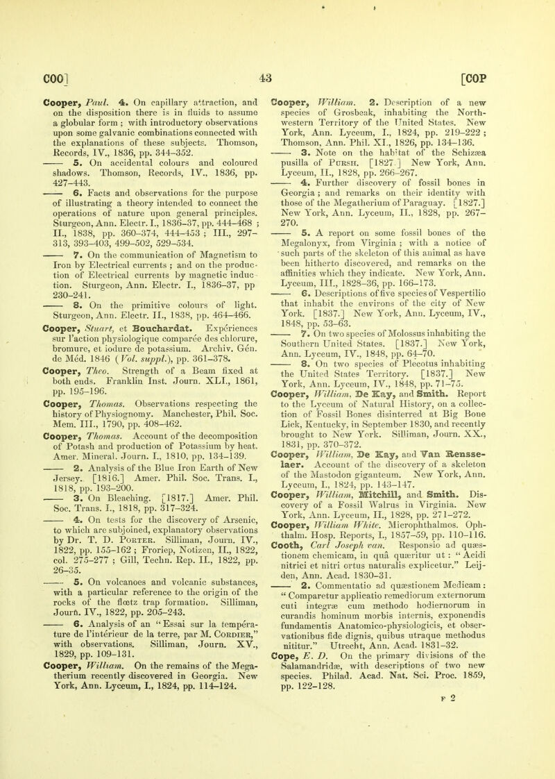 Cooper^ Paul. 4. On capillary attraction, and on the disposition there is in fluids to assume a globular form ; with introductory observations upon some galvanic combinations connected with the explanations of these subjects. Thomson, Records, IV., 1836, pp. 344-352. 5. On accidental colours and coloured shadows. Thomson, Records, IV., 1836, pp. 427-443. 6. Facts and observations for the purpose of illustrating a theory intended to connect the operations of nature upon general principles. Sturgeon, Ann. Electr. I., 1836-37, pp. 444-468 ; II., 1838, pp. 360-374, 444-453 ; III., 297- 313, 393-403, 499-502, 529-534. 7. On the communication of Magnetism to Iron by Electrical currents ; and on the produc- tion of Electrical currents by magnetic induc - tion. Sturgeon, Ann. Electr. I., 1836-37, pp 230-241, 8. On the primitive colours of light. Sturgeon, Ann. Electr. TL, 1838, pp. 464-466. Cooper, Stuart, et Bouchardat. Experiences sur Faction physiologique comparee des chloi'ure, bromure, et iodure de potassium. Avchiv. Gen. de Med. 1846 {Vol. suppl.), pp. 361-378. Cooper, Theo. Strength of a Beam fixed at both ends. Franklin Inst. Journ. XLI., 1861, pp. 195-196. Cooper, Thomas. Observations respecting the history of Physiognomy. Manchester, Phil. Soc. Mem. III., 1790, pp. 408-462. Cooper, Thomas. Account of the decomposition of Potash and production of Potassium by heat. Amer. Mineral. Journ. I., 1810, pp. 134-139. 2. Analysis of the Blue Iron Earth of New Jersey. [1816.] Amer. Phil. Soc. Trans. I., 1818, pp. 193-200. 3. On Bleaching. [1817.] Amer. Phil. Soc. Trans. I., 1818, pp. 317-324. 4. On tests for the discovery of Arsenic, to which are subjoined, explanatory observations by Dr. T. D. Porter, Silliman, Journ. IV., 1822, pp. 155-162 ; Froriep, Notizen, II., 1822, col. 275-277 ; Gill, Techn, Rep, II., 1822, pp. 26-35. 5. On volcanoes and volcanic substances, with a particular reference to the origin of the rocks of the flcetz trap formation. Silliman, Jourfi. IV., 1822, pp. 205-243. 6. Analysis of an  Essai sur la tempera- ture de I'interieur de la terre, par M. Cordier, with observations. Silliman, Journ. XV., 1829, pp.109-131. Cooper, William. On the remains of the Mega- therium recently discovered in Georgia. New York, Ann. Lyceum, I., 1824, pp. 114-124. Cooper, William. 2. Description of a new species of Grosbeak, inhabiting the North- western Territory of the United States. New York, Ann. Lyceum, I., 1824, pp. 219-222 ; Thomson, Ann. Phil. XI., 1826, pp. 134-136. 3. Note on the hab'tat of the Schizsea pusilla of PoRSH. [1827 ] New York, Ann. Lyceum, II., 1828, pp. 266-267. 4. Further discovery of fossil bones in Georgia ; and remarks on their identity with those of the Megatherium of Paraguay. [1827.] New York, Ann. Lyceum, II., 1828, pp. 267- 270. 5. A report on some fossil bones of the Megalonyx, from Virginia ; with a notice of • such parts of the skeleton of this animal as have been hitherto discovered, and remarks on the affinities which they indicate. New York, Ann. Lyceum, III, 1828-36, pp. 166-173. ■ 6. Descriptions of five species of Vespertilio that inhabit the environs of the city of New York. [1837.] New York, Ann. Lyceum, IV., 1848, pp. 53-63. 7. On two species of Molossus inhabiting the Southern United States. [1837.] New York, Ann. Lyceum, IV., 1848, pp. 64-70. 8. On two species of Plecotus inhabiting the United States Territory. [1837.] New York, Ann. Lyceum, IV., 1848, pp. 71-75. Cooper, William, Be Kay, and Smith. Report to the Lyceum of Natural History, on a collec- tion of Fossil Bones disinterred at Big Bone Lick, Kentucky, in September 1830, and recently brought to New York. SilUraan, Jom'n, XX., 1831, pp. 370-372. Cooper, William, De Kay, and Yan E>ensse- laer. Account of the discovery of a skeleton of the Mastodon giganteum. New York, Ann, Lyceum, L, 1824, pp. 143-147. Cooper, William, Mitchill, and Smith. Dis- covery of a Fossil Walrus in Virginia. New York, Ann. Lyceum, IL, 1828, pp. 271-272. Cooper, William White. Microphthalmos. Oph- thalm. Hosp. Reports, L, 1857-59, pp. 110-116. Cooth, Carl Joseph van. Responsio ad quses- tionem cheraicam, in qua quasritur ut :  Acidi nitrici et nitri ortus naturalis explicetur. Leij- deu, Ann. Acad. 1830-31. 2. Commentatio ad qusestionem Medicam:  Comparetur applicatio remediorum externorum cuti integrae cum methodo hodiernorum in curandis hominum morbis internis, exponendis fundamentis Anatomico-physiologicis, et obser- vationibus fide dignis, quibus utraque methodus nititur. Utrecht, Ann. Acad. 1831-32. Cope, E. D. On the primary divisions of the Salamandrids, with descriptions of two new species. Philad. Acad. Nat. Sci. Proc. 1859, pp. 122-128.