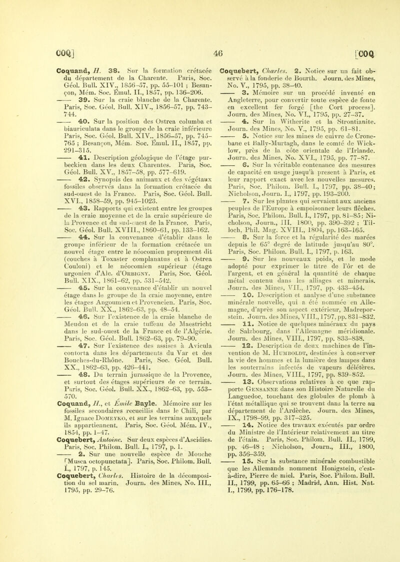 Coquand, H. 38, Siir la formation cretacee du departement de la Charente. Paiis, Soc. Geol. Bull. XIV., 1856-57, pp. 55-101 ; Besan- 9on, Mem. Soc. Emul. II., 1857, pp. 136-206. 39. Sur la craie blanche de la Charente. Paris, Soc. Geol. Bull. XIV., 1856-57, pp. 743- 744. 40. Sur la position des Ostrea columba et biauriculata dans le groupe de la craie inferieure Paris, Soc. Geol. Bull. XIV.. 1856-57, pp. 745- 765 ; Besaneou, Mem. Soc. Emul. II., 1857, pp. 291-315. 41. Description geologique de I'etage pur- beckien dans les deux Charentes. Paris, Soc. Geol. Bull. XV., 1857-58, pp. 577-619. 42. Synopsis des animaux et des vegetaux fossiles observes dans la formation cretacee du sud-ouest de la France. Paris, Soc. Geol. Bull. XVI., 1858-59, pp. 945-1023. • 43. Rapports qui existent entre les groupes de la craie moyenne et de la craie superieure de la Provence et du sud-ruest de la France. Paris, Soc. Geol. Bull. XVIII., 1860-61, pp. 133-162. 44. Sur la convenance d'etablir dans le groupe inferieur de la formation cretacee un nouvel etage entre le neocomien proprement dit (couches a Toxaster complanatus et a Ostrea Couloni) et le neocomien superieur (etage urgonien d'Alc. d'ORBiGNY. Paris, Soc. Geol. Bull. XIX., 1861-62, pp. 531-542. 45. Sur la convenance d'etablir un nouvel etage dans le groupe de la craie moyenne, entre les etages Angoumien et Provencien. Paris, Soc. Geol. Bull. XX., 1862-63, pp. 48-54. 46. Sur I'existence de la craie blanche de Meudon et de la craie tuffeau de Maestricht dans le sud-ouest de la France et de I'Algerie. Paris, Soc. Geol. Bull. 1862-63, pp. 79-90. 47. Sur I'existence des assises a Avicula contorta dans les departemeuts du Var et des Bouches-du-Rhone. Paris, Soc- Geol. Bull. XX., 1862-63, pp. 426-441. 48. Du terrain jurassique de la Provence, et surtout des etages superieurs de ce terrain. Paris, Soc. Geol. Bull. XX., 1862-63, pp. 553- 570. Coquand, H., et Emile Bayle. Memoire sur les fossiles secondaires recueillis dans le Chili, par M. Ignace DoMEYKO, et sur les terrains auxquels ils appartiennent. Paris, Soc. Geol. Mem. IV., 1854, pp. 1-47. Coquebert, Antoine. Sur deux especes d'Ascidies. Paris, Soc. Philom. Bull. I., 1797, p. 1. 2. Sur une nouvelle espece de Mouche TMusca octopunctata]. Paris, Soc. Philom. Bull. L, 1797, p. 145. Coquebert, Charles. Histoire de la decomposi- tion du sel marin. Journ. des Mines, No. III., 1795, pp. 29-76. Coquebert, Charles. 2. Notice sur un fait ob- serve a la fonderie de Bourth. Journ. des Mines, No. v., 1795, pp. 38-40. 3. Memoire sur un precede invente en Angleterre, pour convertir toute espece de fonte en excellent fer forge [the Cort process]. Journ. des Mines, No. Vl., 1795, pp. 27-37. 4. Sur la Witherite et la Strontianite. Journ. des Mines, No. V., 1795, pp. 61-81. 5. Notice sur les mines de cuivre de Crone- bane et Hally-Murtagh, dans le comte de Wick- low, pres de la cote orientale de I'lrlande. Journ. des Mines, No. XVI., 1795, pp. 77-87. . 6. Sur la veritable contenauce des mesures de capacite en usage jusqu'a present a Paris, et leur rapport exact avec les nouvelles mesures. Paris, Soc. Philom. Bull. I., 1797, pp. 38-40; Nicholson, Journ, I., 1797, pp. 193-200. 7. Sur les plautes qui servaient aux anciens peuples de I'Europe a empoisonner leurs fleches. Paris, Soc. Philom. Bull. L, 1797, pp. 81-85; Ni- cholson, Journ., HI. 1800, pp. 390-392 ; Til- loch, Phil. Mag. XVIII., 1804, pp. 163-165. —— 8. Sur la force et la regularite des marees depuis le 65° degre de latitude jusqu'au 80°. Paris, Soc. Philom. Bull. I., 1797, p. 163. 9. Sur les nouveaux poids, et le mode adopte pour exprimer le titre de Tor et de I'argent, et en general la quantite de chaque metal contenu dans les alliages et minerals. Journ. des Mines, VII., 1797, pp. 433-454. 10. Description et analyse d'une substance minerale nouvelle, qui a ete nommee en AUe- magne, d'ajjres son aspect exterieur, Madrepor- stein. Journ. des Mines, VIII., 1797, pp. 831-832. 11. Notice de quelques miueraux du pays de Salzbourg, dans I'AUemngne meridionale. Journ. des Mines, VIII., 1797, pp. 833-838. 12. Description de deux machines de I'in- vention de M. Humboldt, destinees a conserver la vie des hommes et la lumiere des lampes dans les souterrains iufectes de vapeurs deleteres. Journ. des Mines, VIII., 1797, pp. 839-852. 13. Observations relatives a ce que rap- porte Gensanne dans son Histoire Naturelle du Languedoc, touchant des globules de plomb a I'etat metallique qui se trouvent dans la terre au departement de I'Ardeche. Journ. des Mines, IX., 1798-99, pp. 317-325. 14. Notice des travaux executes par ordre du Ministre de I'lnterieur relativement au titre de retain. Paris. Soc. Philom. Bull. II., 1799, pp. 46-48 ; Nicholson, Journ., III., 1800, pp. 356-359. 15. Sur la substance minerale combustible que les AUemands nomment Honigstein, c'est- a-dire, Pierre de miel. Paris, Soc. Philom. Bull. II., 1799, pp. 65-66 ; Madrid, Ann. Hist. Nat. I., 1799, pp. 176-178.