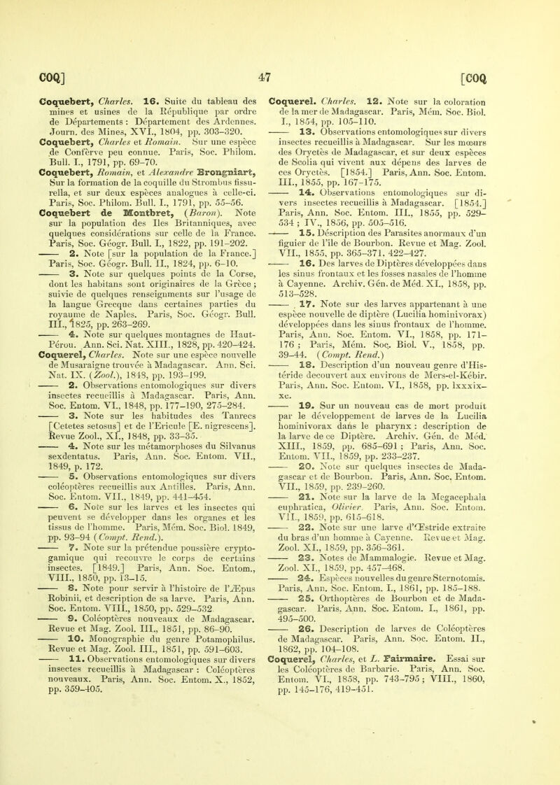 Coquebert, Charles. 16. Suite du tableau des mines et usines de la Republique par ordre de Departements : Departement des Ardennes. Journ. des Mines, XVI., 1804, pp. 303-320. Coquebert, Charles et Romain. Sur une espece de Conferve peu connue. Paris, Soc. Philom. Bull. I., 1791, pp. 69-70. Coquebert, Romain, et Alexandre Brongmiart, 8ur la formation de la coquille du Strombus fissu- rella, et sur deux especes analogues a celle-ci. Paris, Soc. Philom. Bull. I., 1791, pp. .55-56. Coquebert de Montbret, {Baron). Note sur la population des lies Britanniques, avec quelques considerations sur celle de la France. Paris, Soc. Geogr. Bull. I., 1822, pp. 191-202. 2. Note [sur la population de la France.] Paris, Soc. Geogr. Bull. II., 1824, pp. 6-10. 3. Note sur quelques points de la Corse, dont les habitans sont originaires de la Grece ; suivie de quelques renseignments sur I'usage de la langue Grecque dans certaines parties du royaume de Naples. Paris, Soc. Geogr. Bull. III., 1825, pp. 263-269. 4. Note sur quelques montagnes de Haut- Perou. Ann. Sci. Nat. XIII., 1828, pp. 420-424. Coquerel, Charles. Note sur une espece nouvelle de Musaraigne trouvee a Madagascar. Ann. Sci. Nat. IX. {Zool), 1848, pp. 193-199. 2. Observations entomologiques sur divers insectes recueillis a Madagascar. Paris, Ann. Soc. Entom. VI., 1848, pp. 177-190, 275-284. 3. Note sur les habitudes des Tam^ecs [Cetetes setosus] et de I'Ericule [E. nigrescens]. Eevue Zool., XI., 1848, pp. 33-35. —— 4. Note sur les metamorphoses du Silvanus sexdentatus. Paris, Ann. Soc. Entom. VII., 1849, p. 172. 5. Observations entomologiques sur divers coleopteres recueillis aux Antilles. Paris, Ann. Soc. Entom. VII., 1849, pp. 441-4^4. 6. Note sur les larves et les insectes qui peuvent se developper dans les organes et les tissus de I'homme. Paris, Mem. Soc. Biol. 1849, pp. 93-94 (Coinpt. Rend.). 7. Note sur la pretendue poussiere crypto- gamique qui recou^Te le corps de certains insectes. [1849.] Paris, Ann. Soc. Entom., VIII., 1850, pp. 13-15. 8. Note pour servir a I'histoire de I'JEpus Robinii, et description de sa larve. Paris, Ann. Soc. Entom. VIII., 1850, pp. 529-532. —— S. Coleopteres nouveaux de Madagascar. Revue et Mag. Zool. III., 1851, pp. 86-90. 10. Monograpbie du genre Potamophilus. Revue et Mag. Zool. III., 1851, pp. 591-603. 11. Observations entomologiques sur divers insectes recueillis a Madagascar : Coleopteres nouveaux. Paris, Ann. Soc. Entom. X., 1852, pp. 359-405. Coquerel. Charles. 12. Note sur la coloration de la mer de Madagascar. Paris, Mem. Soc. Biol. I., 1854, pp. 105-110. 13. Observations entomologiques sur divers insectes recueillis a Madagascar. Sur les moe-nrs des Oryctes de Madagascar, et sur deux especes de Scolia qui vivent aux depeus des larves de ces Oryctes. [] 854.] Pai-is, Ann. Soc. Entom. III., 1855, pp. 167-175. 14. Observations entomologiques sur di- vers insectes recueillis a Madagascar. [1854.] Paris, Ann. Soc. Entom. III., 1855, pp. 529- 534 ; IV., 1856, pp. 505-516. 15. Description des Parasites anormaux d'un figuier de I'ile de Bourbon. Revue et Mag. Zool. VII., 1855, pp. 365-371, 422-427. 16. Des larves de Dipteres developpees dans les sinus frontaux et les fosses nasales de I'homme a Cayenne. Archiv. Gen. de Med. XL, 1858, pp. 513-528. .17. Note sur des larves appartenant a une espece nouvelle de diptere (Lucilia hominivorax) developpees dans les sinus frontaux de I'homme. Paris, Ann. Soc. Entom. VI., 1858, pp. 171- 176 ; Paris, Mem. Soc. Biol. V., 1858, pp. 39-44. (Compt. Rend.) 18. Description d'un nouveau genre d'His- teride decouvert aux environs de Mers-el-Kebir. Paris, Ann. Soc. Entom. VI., 1858, pp. Ixxxix- xc. 19. Sur un nouveau cas de mort produit par le developpement de larves de la Lucilia hominivorax dans le pharynx : description de la larve de ce Diptere. Archiv. Gen. de Med. XIII., 1859, pp. 685-691 ; Paris, Ann. Soc. Entom. VII., 1859, pp. 233-237. 20. Note sur quelques insectes de Mada- gascar et de Bourbon. Paris, Ann. Soc. Entom. VIL, 1859, pp. 239-260. 21. Note sur la larve de la Megacephala euphratica, Olivier, Paris, Ann. Soc. Entom. VIL, 1859, pp. 615-618. 22. Note sur une larve d'CEstride extraite du bras d'un homme a Cayenne. Revue et Mag. Zool. XL, 1859, pp. 356-361. 23. Notes de Mammalogie. Revue et Mag. Zool. XL, 1859, pp. 457-468. — 24. Especes nouvelles du genre Sternotomis. Paris, Ann. Soc. Entom. I., 1861, pp. 185-188. 25. Orthopteres de Bourbon et de Mada- gascar. Paris. Ann. Soc. Entom. I., 1861, pp. 495-500. 26. Description de larves de Coleopteres de Madagascar. Paris, Ann. Soc. Entom. II., 1862, pp. 104-108. Coquerel, Charles, et L. Pairmaire. Essai sur les Coleopteres de Barbaric. Paris, Ann. Soc. Entom. VI., 1858, pp. 743-795; VIII., 1860, pp. 145-176, 419-451.
