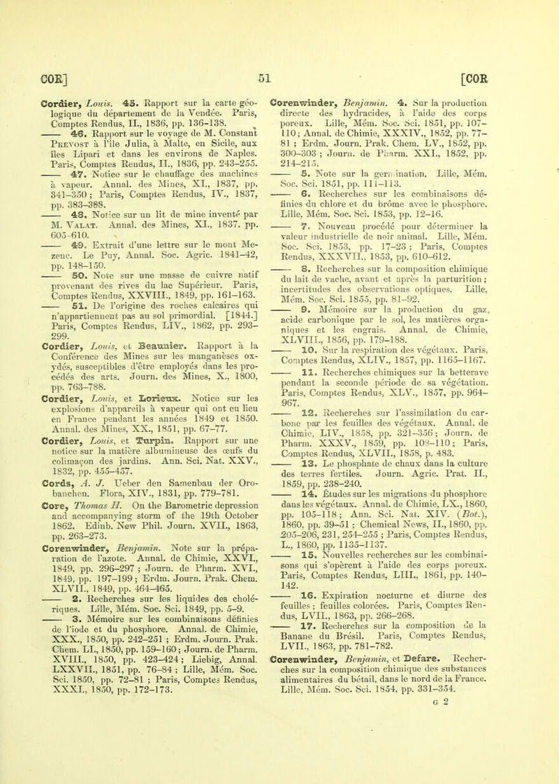 Cordier, Louis. 45. Rapport sur la carte geo- logique du departement de la Vendee. Paris, Comptes Rendus, II., 1836, pp. 136-138. 46. Rapport sur le voyage de M. Constant Peevost a rile Julia, a Malte, en Sicile, aux lies Lipari et dans les environs de Naples. Paris, Comptes Rendus, II., 1836, pp. 243-255. 47. Notice sur le chaufFa.ge des machines a rapeur. Annal. des Mines, XL, 1837, pp. 341-350; Paris, Comptes Rendus, IV., 1837, pp. 383-388. 48. Notice sur un lit de mine invente par M. Valat. Annal. des Mines, XI., 1837. pp. 605-610, 49. Extrait d'une lettre sur le mont Me- zenc. Le Puy, Annal. Soc. Agric. 1841-42, pp. 148-150. 50. Note sur une masse de cuivre natif provenant des rives du lac Superieur. Paris, Comptes Rendus, XXVIII., 1849, pp. 161-163._ 51. De I'origine des roches calcaires qui n'appartiennent pas au sol primordial. [1844.] Paris, Comptes Rendus, LIV., 1862, pp. 293- 299. Cordier, Louis, et Beaimier. Rapport a la Conference des Mines sur les manganeses ox- ydes, susceptibles d'etre employes dans les pro- cedes des arts. Journ. des Mines, X., 1800, pp. 763-788. Cordier, Louis, et Lorieux. Notice sur les explosions d'appareils a vapeur qui ont eu lieu en France pendant les annees 1849 et 1850. Annal. des Mines, XX., 1851, pp. 67-77. Cordier, Louis, et Turpm. Rapport sur une notice sur la matiere alburaineuse des oeufs du coliraa9on des jardins. Ann. Sci. Nat. XXV., 1832, pp. 455-457. Cords, A. J. Ueber den Samenbau der Oro- banchen. Flora, XIV., 1831, pp. 779-781. Core, Thomas H. On the Barometric depression and accompanying storm of the 19th October 1862. Edinb. New Phil. Journ. XVIL, 1863, pp. 263-273. Corenwinder, Benjamin. Note sur la prepa- ration de I'azote. Annal. de Chimie, XXVI., 1849, pp. 296-297 ; Journ. de Pharm. XVI., 1849, pp. 197-199 ; Erdm. Journ, Prak. Chem. XLVII., 1849, pp. 464-465. 2. Recherches sur les liquides des chole- riques. Lille, Mem. Soc. Sci. 1849, pp. 5-9. 3. Memoire sur les combinaisons definies de I'iode et du phosphore. Annal. de Chimie, XXX., 1850, pp. 242-251 ; Erdm. Journ. Prak. Chem. LI., 1850, pp. 159-160; Journ. de Pharm. XVIIL, 1850, pp. 423-424; Liebig, Annal. LXXVIL, 1851, pp. 76-84 ; Lille, Mem. Soc. Sci. 1850, pp. 72-81 ; Paris, Comptes Rendus, XXXL, 1850, pp. 172-173. Corenvtrinder, Benjamin. 4. Sur la production directe des hydracides, a I'aide des corps poreux. Lille, Mem. Soc. Sci. 1851, pp. 107- 110; Annal. de Chimie, XXXIV., 1852, pp. 77- 81 ; Erdm. Journ. Prak. Chem. LV., 1852, pp, 300-303 ; Journ. de Pimrm. XXL, 1852, pp. 214-215. 5. Note sur la gern iuation. Lille, Mem. Soc. Sci. 1851, pp. 111-113. 6. Recherches sur les combinaisons de- finies du chlore et du brome avec le phosphore. Lille, Mem. Soc. Sci. 1853, pp. 12-16. 7^ Nouveau precede pour determiner la valeur industrielle de noir animal. Lille, Mem. Soc. Sci. 1853, pp. 17-23 ; Paris, Comptes Rendus, XXXVII., 1853, pp. 610-612. 8. Recherches sur la composition chimique du lait de vache, avant et apres la parturition; incertitudes des observations optiques. Lille, Mem. Soc. Sci. 1855, pp. 81-92. 9. Memoire sur la production du gaz, acide carbonique par le sol, les matieres orga- niques et les engrais. Annal. de Chimie, XLVIII., 1856, pp. 179-188. 10. Sur la respiration des vegetaux. Paris, Comptes Rendus, XLIV., 1857, pp. 1165-1167. 11, Recherches chimiques sur la bettei'ave pendant la seconde periode de sa vegetation. Paris, Comptes Rendus, XLV., 1857, pp. 964- 967. 12. Recherches sur I'assimilation du car- bone par les feuilles des vegetaux. Annal. de Chimie, LIV., 1858, pp. 321-356; Journ. de Pharm. XXXV., 1859, pp. 108-110; Paris, Comptes Rendus, XLVII., 1858, p. 483. 13. Le phosphate de cliaux dans la culture des terres fertiles. Journ. Agric. Prat. II., 1859, pp. 238-240. 14. £tudes sur les migrations du phosphore dans les vegetaux. Annal. de Chimie, LX., 1860, pp. 105-118; Ann. Sci. Nat. XIV. {Bot.), 1860, pp. 39-51 ; Chemical News, II., 1860, pp. 205-206, 231, 254-255 ; Paris, Comptes Rendus, L., 1860, pp. 1135-1137. 15. Nouvelles recherches sur les combinai- sons qui s'operent a I'aide des corps poreux. Pai-is, Comptes Rendus, LIIL, 1861, pp. 140- 142. 16. Expiration nocturne et diurne des feuilles; feuilles colorees. Paris, Comptes Ren- dus, LVIL, 1863, pp. 266-268. 17. Recherches sur la composition de la Banane du Bresil. Paris, Comptes Rendus, LVIL, 1863, pp. 781-782. CoreBwinder, Benjamin, et Defare. Recher- ches sur la composition chimique des substances alimentaires du betail, dans le nord de la France. Lille, Mem. Soc. Sci. 1854, pp. 331-354. G 2
