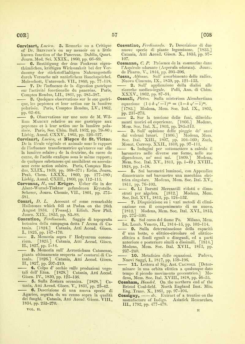 Corvisart, Lucien. 5. Remarks on a Critique of Dr. Brinton's on my memoir on a little known function of the Pancreas. Dublin, Quart. Journ.Med. Sci. XXIX., 1860, pp. 66-69. — 6. Bestiitigung der dem Pankreas eigen- thiimlichen, kriiftigen Wirksamkeit bei der Ver- dauung der stickstoffbaltigen Nahrungsstolfe durch Versuche mit natiirlicliem Banchspeichel. Molescbott, Untersucb. VII., 1860, pp. 77-118. 7. De I'influence de la digestion gastrique sur I'activite fonctionelle du pancreas. Paris, Comptes Rendus, LIL, 1861, pp. 385-387. 8. Quelques observations sur le sue gastri- que, les peptones et leur action sur la lumiere polarisee. Paris, Comptes Rendus, LV., 1862, pp. 62-64. 9. Observations sur una note de M. Wil- liam Marcet relative au sue gastrique aux peptones et a leur action sur la lumiere pola- risee. Paris, Soc. Chim. Bull. 1862, pp. 79-80 ; Liebig, Annal. CXXV., 1863, pp. 126-127. Corvisart, Lucien, et Niepce de St. Victor. De la fecule vegctale et animale sous le rapport de I'influence transformatrice qu'exerce sur elle la lumiere solaire ; de la dextrine, du sucre de canne, de I'acide oxalique sous le meme rapport; de quelques substances qui annihilent ou accrois- sent cette action solaire. Paris, Comptes Ren- dus, XLIX., 1859, pp. 368-371 ; Erdm. Journ. Prak. Chem. LXXX., 1860, pp. 177-180; Liebig, Annal. CXIIL, 1860, pp. 112-115. Corvonus, H., und Kriiger. IJeber die in der Alant-Wurzel-Tinktur gefundenen Krystalle. Sclierer, Journ. Cbemie, VII., 1801, pp. 575- 581. Cosari, D. L. Account of some remarkable Hailstones which fell at Padua on the 26th August 1834. {Transl) Edinb. New Phil. Journ. XIX., 1835, pp. 83-88. Cosentino, Ferdinando. Saggio di topografia botanica della campagna detta 1' Arena di Ca- tania. [1824.] Catania, Atti Accad. Gioen. I. , 1825, pp. 147-170. , 2. Memoria sopra 1' Hedysarum corona- rium. [1825.] Catania, Atti Accad. Giocu. II. , 1827, pp. 1-14. 3. Memoria suU' Acrostichum Catanense, pianta ultimamente scoperta ne' contorni di Ca- tania. [1826.] Catania, Atti Accad. Gioen. II., 1827, pp. 207-219. 4. Colpo d' occhio sulle produzioni vege- tal! dell'Etna. [1828.] Catania, Atti Accad. Gioen. IV., 1830, pp. 125-136. ■ 5. Sulla Zostera oceanica. [1828.] Ca- tania, Atti Accad. Gioen. V., 1831, pp. 23-42. 6. Descrizione di una nuova specie di Agarico, seguita da un cenno sopra la quahta dei fuughi. Catania, Atti Accad. Gioen. VIII., 1834, pp. 253-270. VOL. II. Cosentino, Ferdinando. 7. Descrizione di due nuove specie di piante leguminose. [1833.] Catania, Atti Accad. Gioen. X., 1835, pp. 97- 107. CosmanB, C. P. Presence tie la coumarine dans I'Asperule odoi'ante (Asperula odorata). Joun?. de Pharm. V., 1844, pp. 393-396. Cossaj Alfonso. Sull' assorbimento delle radice. Nuovo Cimento, IX., 1859, pp. 121-153. 2. Suir applicazione della dialisi aUe ricerche medico-legale. PoUi, Ann. di Ciiim. XXXV., 1862, pp. 87-91. Cossalij Pietro. Sulla misteriosa Alembertiana equazione {l-^h^/ —T)^ = (1 — A v'^). [1783.] Modena, Mem. Soc. Ital. IX., 1802, pp. 231-273. 2. Sur la tensione delle funi, dilucida- menti teorici ed esperienze. [1803.] Modena, Mem. Soc. Ital. X., 1803, pp. 285-313. 3. Suir opinione delle pioggie de' sassi dai vulcani lunari. [1806.] Modena, Mem. Soc. Ital. XIII., 1807, pp. 104-160; Zach, Monat. Corresp. XXII., 1810, pp. 97-111. 4. Indagini per sottomettere a calcolo il barometro nelle diverse sue forme, nelle sue dipendeuze, ne' suoi usi. [1809.] Modena, Mem. Soc. Ital. XV., 1811, pp. 1-49 ; XVIH., 1818, pp. 1-18. 5. Sui barometri luminosi, con Appendice dimostrante nel barometro una macchina elet- trica singolare. Modena, Mem. Soc. Ital. XV., 1811, pp. 76-103. 6. Li Baratti Mercantili ridotti e dimo- strati per algebra. [1812.] Modena, Mem. Soc. Ital. XVI., 1813, pp. 124-152. 7. Disquisizione su i vari metodi di elimi- uazione con il componiraento di un nuovo. [1812.] Modena, Mem. Soc. Ital. XVL, 1813, pp. 272-330. 8. Sul corso del fiume Po. Milano, Mem. 1st. Lomb. Veneto, IL, 1814-15, pp. 103-114. • 9. Sulla determinazione della capacita d' una botte, o elittico-circolare od elittico- elittica a fondi eguali o diseguali, ed a parti antei'iore e posteriore simili o dissimili. [1814.] Modena, Mem. Soc. Ital. XVIL, 1815, pp. 237-240. 10. Metafisica delle equazioui. Padova, Nuovi Saggi, L, 1817, pp. 159-196. 11. Lettera al Sig. Ant. Cagnoli. [Deter- minare in una orbita elittica a qualunque dato tempo il piccolo movimento geocentrico.] Mo- dena, Mem. Soc. Ital. XVIIL, 1818, pp. 46-55. Cossham, Handel. On the northern end of the Bristol Coal-field. North England Inst. Min. Eng. Trans. X., 1861, pp. 97-104. Cossigny, de. Extract of a treatise on the manufacture of Indigo. Asiatick Researches, IIL, 1792, pp. 477-478. H