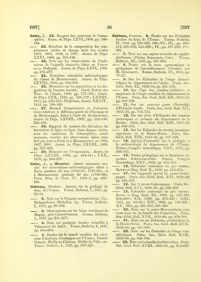 Cotte, L. 22. Rapport des variations de Fatmo- sphere. Journ. de Fhys. LXVL, 1808, pp. 189- 194. 23. Resultats de la comparaison des tem- peratures reelles de chaque mois des annees 1804, 1805, 1806, et 1807. Journ. de Phys. LXVL, 1808, pp. 195-196. 24. Note sur les observations de I'incli- naison de I'aiguille aimantee, faites en France et en HoUande. Journ. de Phys. LXVL, 1808, pp. 276-277. 25. Troisieme calendrier naeteorologique du climat de Montmorenci. Journ. de Pliys. LXVnL, 1809, pp. 382-384. 26. Memoires sur les apparitions et les dis- pai'itions de I'aurore boreale. Gard, Notice des Trav. de I'Acad., 1809, pp. 157-163 ; Journ. de Phys. LXX., 1810, pp. 168-172 ; LXXIIL, 1811,pp. 153-155; Nicholson, Journ. XXXIV., 1813, pp. 196-198. 27. Recueil d'experiences et d'observa- tions relatives k difFerens points de Physique et de Meteorologie, faites a I'aide du thermometre. Journ. de Phys. LXVIIL, 1809, pp. 132-146, 222-246. 28. Rapport du nombre des elevations du barometre de ligne en ligne dans chaque saison, avec les variations de I'atmosphere, annee moyenne, conclue des obseivations faites trois fois par jour a Paris et a Montmorenci en 1806, 1807, 1808. Journ. de Phys. LXVIIL, 1809, pp. 327-330. . 29. Memoire sur I'evaporation. Journ. de Phys. LXVIIL, 1809, pp. 434-441 ; LXX., 1810, pp. 206-207. Cotte, Z., et Messier. Annee moyenne, con- clue des observations meteorologiques faites a Paris, pendant 33 ans (1763-81, 1781-96), et a Montmorenci, pendant 29 ans (1768-96). Paris, Mem. de I'lnst. IV., 1802-3, pp. 266- 268. Cotteau, Gustave. Aper^u sur la geologic du dept. de I'Yonne. Yonne, Bulletin, I., 1847, pp. 23-45. 2. Note sur le Dysaster metaporhinus, Cot., Metaporhinus Michelini, Ag. Yonne, Bulletin, L, 1847, pp. 99-102. - 3. Observations sur les blocs erratiques de Magny, pres Chatel-Censoir. Yonne, Bulletin, L, 1847, pp. 241-257. 4. Note sur quelques fossiles recueillis a ViUeneuve St. Safve. Yonne, Bulletin, I., 1847, pp. 264-265. 5. Etudes sur le massif coralien des envi- I'ons d'Andryes, Coulanges-sur-l'Yonne, Chatel- Censoir, Mailly-le-Chateau, Mailly-la-Ville, etc. Yonne, Bulletin, L, 1847, pp. 307-329. Cotteau, Gustave. 6. Etudes sur les Echinides fossiles du dept. de I'Yonne. Yonne, Bulletin, IL, 1848, pp. 238-257, 569-578 ; IIL, pp. 103- 114, 221-246, 355-369 ; IV., pp. 187-216, 471- 491. 7. Note sur une espece nouvelle de coquille terebrante (Pholas Icaunensis, Cott.') Yonne, Bulletin, IIL, 1849, pp. 197-200. 8. Notice sur la carte agronomique et geologique de I'arrondissemeut d'Avalon, par M. Belgeand. Yonne, Bulletin, IV., 1850, pp. 17-27. 9. Sur les Echinides de I'etage kimme- ridgien du departement de I'Aube. Paris, Soc. Geol. Bull. XL, 1853-54, pp. 351-359. 10, Sur Page des couches inferieurs et moyennes de I'etage corallien du departement de I'Yonne. Paris, Soc. Geol. Bull. XII., 1854-55, pp. 693-709. 11. Sur un nouveau genre (Desorella) d'Bchinide fossile. Paris, Soc. Geol. Bull. XII., 1854-55, pp. 710-715. 12. Sur une serie d'Echinides des terrains jurassiques et cretaces du departement de la Sarthe. Paris, Soc. Geol. Bull. XJJL, 1855-56, pp. 646-650. 13. Sur les Echinides du terrain jurassique superieurs de la Haute-Marne. Paris, Soc. Geol. Bull. XIII., 1855-56, pp. 817-840. 14. Apercu d'ensemble sur la geologie et la paleontologie du departement de I'Yonne. France, Congres Scientifique, XXV., 1858, pp. 306-341. 15. Notice geologique sur la formation des grottes d'Arcy-sur-Cure. France, Congres Scientifique, XXV., 1858, pp. 415-424. 16. Echinides nouveaux ou peu connus. Revue etMag. Zool. X., 1858, pp. 212-214. — 17. Sur I'appareil apicial du genre Gonio- pygus. Paris, Soc. Geol. Bull. XVL, 1858-59, pp. 162-165. 18. Sur le genre Galeropygus. Paris, Soc. Geol. Bull. XVL, 1858-59, pp. 289-296. 19. Echinides nouveaux ou peu connus. Revue et Mag. Zool. XL, 1859, pp. 158-163, 212-220 ; XIL, 1860, pp. 212-224 ; XHL, 1861, pp. 65-80 ; XIV., 1862, pp. 185-201 ; XV., 1863, pp. 261-265, 294-300. 20. Note sur le genre Heterocidaris, nou- veau type de la famille des Cidaridees. Paris, Soc. Geol. Bull. XVIL, 1859-60, pp. 378-381. 21. Note sur les Echinides portlandiens de la Haute-Saone. Paris, Soc. Geol. Bull. XVIL, 1859-60, pp. 866-868. 22. Note sur les Echinides de I'etage kim- meridgien. Paris, Soc. Geol. Bull. XVIL, 1859-60, pp. 869-700. —— 23. Note surlafamille desSalenidees. Paris, Soc. Geol. Bull. XVIIL, 1860-61, pp. 614-627.