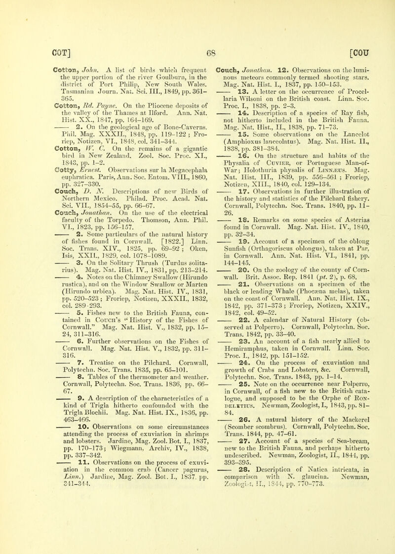 Cotton, John. A list of birds whicli frequent the upper portion of tlie river Goulburn, in the district of Port Phihp, New South Wales. Tasmaniau Journ. Nat. Sci. III., 1849, pp. 361- 365. Cotton, ltd. Payne. On the Pliocene deposits of the valley of the Thames at Ilford. Ann. Nat. Hist. XX., 1847, pp. 164-169. 2. On the geological age of Bone-Caverns. Pliil. Mag. XXXIL, 1848, pp. 119-122; Fro- riep, Notizen, VI., 1848, col. 341-344. Cotton, W. C. On the remains of a gigantic bird in New Zealand. Zool. Soc. Proc. XL, 1843, pp. 1-2. C-otty, Ernest. Observations sur la Megacephala euphratica. Paris, Ann. Soc. Entom. VIIL, 1860. pp. 327-330. Couch, D. N. Descriptions of new Birds of Northern Mexico. Philad. Proc. Acad. Nat. Sci. VII., 1854-55, pp. 66-67. Conch, Jonathan. On the use of the electrical faculty of the Torpedo. Thomson, Ann. Phil. VI., 1823, pp. 156-157. ■ 2o Some particulars of the natural history of fishes found in Cornwall. [1822.] Linn. Soc. Trans. XIV., 1825, pp. 69-92 ; Oken. Isis, XXIl., ] 829, col. 1078-1089. 3. On the Solitary Thrush (Turdus solita- rius). Mag. Nat. Hist. IV., 1831, pp. 213-214. 4. Notes on the Chimney Swallow (Hirundo rustica), and on the Window Swallow or Marten (Hirundo urbica). Mag. Nat. Hist. IV., 1831, pp. 520-523 ; Froriep, Notizen, XXXIL, 1832, col. 289-293. 5. Fishes new to the British Fauna, con- tained in Couch's  History of the Fishes of Cornwall. Mag. Nat. Hist. V., 1832, pp. 15- 24, 311-316. 6. Further observations on the Fishes of Cornwall. Mag, Nat. Hist. V., 1832, pp. 311- 316. 7. Treatise on the Pilchard. Cornwall, Polytechn. Soc. Trans. 1835, pp. 65-101. 8. Tables of the thermometer and weather. Cornwall, Polytechn. Soc. Trans. 1836, pp. 66- 67. —— 9. A description of the characteristics of a kind of Trigla hitherto confounded with the Trigla Blochii. Mag. Nat. Hist. IX., 1836, pp. 463-466. . 10. Observations on some circumstances attending the process of exuviation in shrimps and lobsters. Jardine, Mag. Zool. Bot. I., 1837, pp. 170-173; Wiegmann, Archiv, IV., 1838, pp. 337-342. 11. Observations on the process of exuvi- ation in the common crab (Cancer pagurus, T^inn.) Jardine, Mag. Zool. Bot. I., 1837, pp. 341-344. CoTich, Jonathan. 12. Observations on the lumi- nous meteors commonly termed shooting stars. Mag. Nat. Hist. I., 1837, pp. 150-153. 13. A letter on the occurrence of Procel- laria Wilsoni on the British coast. Linn. Soc. Proc. L, 1838, pp. 2-3. 14. Description of a species of Ray fish, not hitherto included in the British Fauna. Mag. Nat. Hist., IL, 1838, pp. 71-73. 15. Some observations on the Lancelot (Amphioxus lanceolatus). Mag. Nat. Hist. II., 1838, pp. 381-384. 16. On the structure and habits of the Physalia of Cuvier, or Portuguese Man-of- War; Holothuria physalis of Linnaeus. Mag, Nat. Hist. IIL, 1839, pp. 556-561 ; Froriep, Notizen, XIIL, 1840, col. 129-134. 17. Observations in further illustration of the history and statistics of the Pilchard fishery, Cornwall, Polytechn, Soc. Trans. 1840, pp. 11- 26, 18. Remarks on some species of Asterias found in Cornwall. Mag. Nat. Hist. IV., 1840, pp. 32-34. 19. Account of a specimen of the oblong Sunfish (Orthagoriscus oblongus), taken at Par, in Cornwall. Ann. Nat. Hist. VI., 1841, pp. 144-145. 20. On the zoology of the county of Corn- wall. Brit. Assoc. Rep. 1841 {pt. 2), p. 68. ■ 21. Observations on a specimen of the black or leading Whale (Phocajna melas), taken on the coast of Cornwall. Ann. Nat. Hist. IX., 1842, pp. 371-373; Froriep, Notizen, XXIV., 1842, col. 49-52. 22. A calendar of Natural History (ob- served at Polperro). Cornwall, Polytechn. Soc, Trans, 1842, pp. 33-40. 23. An account of a fish nearly allied to Hemiramphus, taken in Cornwall. Linn. Soc. Proc. L, 1842, pp. 151-152. 24. On the process of exuviation and growth of Crabs and Lobsters, &c. Cornwall, Polytechn. Soc. Trans, 1843, pp. 1-14. 25. Note on the occurrence near Polperro, in Cornwall, of a fish new to the British cata- logue, and supposed to be the Orphe of RoN- DELETius. Newman, Zoologist, I., 1843, pp. 81- 84. 26. A natural history of the Mackerel (Scomber scombrus). Cornwall, Polytechn, Soc, Trans. 1844, pp. 47-61. 27. Account of a species of Sea-bream, new to the British Fauna, and perhaps hitherto undescribed. Newman, Zoologist, IL, 1844, pp. 393-395. 28. Description of Natica intricata, in comparison with N. glaucina. Newman, Zoologi-t, il., iS44, pp. 770-773.