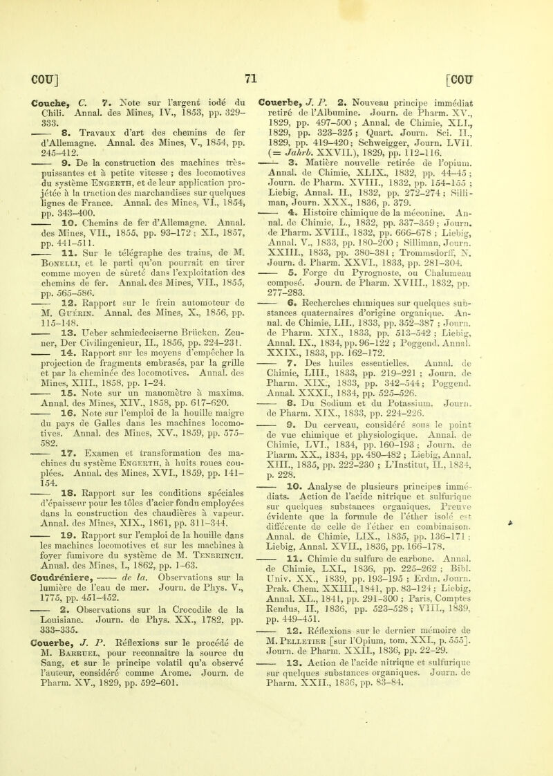 Couche, C. 7. Xote sur 1'argent iode du Chili. Annal. des Mines, IV., 1853, pp. 329- 333. . 8. Travaux d'art des chemins de fer d'Allemagne. Annal. des Mines, V., 1854, pp. 245-412. 9. De la construction des machines treS puissantes et a petite vitesse ; des locomotives du systeme Engekth, et de leur application pro- jetee a la traction des marchandises sur quelques lignes de France. Annal. des Mines, VI., 1854, pp. 343-400. 10. Chemins de fer d'Allemagne. Annal. des Mines, VII., 1855, pp. 93-172; XL, 1857, pp. 441-511. . 11. Sur le telegraphe des trains, de M. BoNELLi, et le parti qu'on pourrait en tirer comme moyen de surete dans I'exploitation des chemins de fer. Annal. des Mines, VII., 1855, pp. 565-58G. —:— 12. Rapport sur le frein automoteur de M. GuEKiN. Annal. des Mines, X., 1856, pp. 115-148. 13. Ueber schmiedeeiserne Briicken. Zeu- ner, Der Civilingenieur, II., 1856, pp. 224-231. _— 14. Rapport sur les moyens d'empecher la projection de fragments embrases, par la grille et par la cheminee des locomotives. Annal. des Mines, XIII., 1858, pp. 1-24. 15. Note sur un manometre a maxima, Annal. des Mines, XIV., 1858, pp. 617-620. 16. Note sur I'emploi de la houille raaigre du pays de Galles dans les machines locomo- tives. Annal. des Mines, XV.. 1859, pp. 575- 582. ■ 17. Examen et transformation des ma- chines du systeme Engerth, a liuits roues cou- plees. Annal. des Mines, XVI., 1859, pp. 141- 154. 18. Rapport sur les conditions speciales d'epaisseur pour les toles d'acier fondu employees dans la construction des chaudieres a vapeur. Annal. des Mines, XIX., 1861, pp. 311-344. 19. Rapport sur I'emploi de la houille dans les machines locomotives et sur les machines a foyer fumivore du systeme de M. Tenbrinch. Annal. des Mines, I., 1862, pp. 1-63. Coudreniere, • de la. Observations sur la lumiere de I'eau de mer. Journ. de Phys. V., 1775, pp. 451-452. 2. Observations sur la Crocodile de la Louisiane. Journ. de Phys. XX., 1782. pp. 333-335. Couerbe, J. P. Reflexions sur le procede de M. Barkuel, pour reconnaitre la source du Sang, et sur le principe volatil qu'a observe I'auteur, considere comme Arome. Journ. de Pharm. XV., 1829, pp. 592-601. Couerbe, J. P. 2. Nouveau principe immediat retire de I'Albumine. Journ. de Pharm. XV., 1829, pp. 497-500 ; Annal. de Chimie, XLL, 1829, pp. 323-325; Quart. Journ. Sci. II., 1829, pp. 419-420; Schweigger, Journ. LVII. (= Jahrb. XXVII.), 1829, pp. 112-116. • 3. Matiere nouvelle retiree de I'opiuni. Annal. de Chimie, XLIX., 1832, pp. 44-45 ; Journ. de Pharm. XVIII., 1832, pp. 154-155 ; Liebig, Annal. II., 1832, pp. 272-274; Silli- man, Journ. XXX., 1836, p. 379. ■ 4. Histoire chimique de la meconine. An- nal. de Chimie, L., 1832, pp. 337-359; Journ. de Pharm. XVIII., 1832, pp. 666-678 ; Liebig, Annal. V., 1833, pp. 180-200; Silliman, Journ. XXIIL, 1833, pp. 380-381; Trommsdorff, N. Journ. d. Pharm. XXVI., 1833, pp. 281-304. 5. Forge du Pyrognoste, ou Chalumeau compose. Journ. de Pharm. XVIIL, 1832, pp. 277-283. 6. Recherches chimiques sur quelques sub- stances quaternaires d'origine organique. An- nal. de Chimie, LIL, 1833, pp. 352-387 ; Journ. de Pharm. XIX., 1833, pp. 513-542 ; Liebig, Annal. IX., 1834, pp. 96-122 ; Poggend. Annal. XXIX,, 1833, pp. 162-172. 7. Des huiles essentielles. Aunal. de Chimie, LIIL, 1833, pp. 219-221 ; Journ. de Pharm. XIX., 1833, pp. 342-544; Poggend. Annal. XXXI., 1834, pp. 525-526. 8. Du Sodium et du Potassium. Jouriu de Pharm. XIX., 1833, pp. 224-226. 9. Du cerveau, considere sous le point de vue chimique et physiologique. Annal. de Chimie, LVL, 1834, pp. 160-193 ; Journ. de Pharm. XX., 1834, pp. 480-482 ; Liebig, Annal. XIII., 1835, pp. 222-230 ; L'Institut, IL, 1834, p. 228. 10. Analyse de plusieurs principes imme- diats. Action de I'acide nitrique et sulfurique sur quelques substances orgauiques. Preuve evidente que la formule de I'ether isole est differente de celie de Tether en combinaison. Annal. de Chimie, LIX., 1835, pp. 136-171 ; Liebig, Annal. XVII., 1836, pp. 166-178. 11. Chimie du sulfure de carbone. Annal. de Chimie, LXL, 1836, pp. 225-262 ; Bibl. Univ. XX., 1839, pp. 193-195 ; Erdm. Journ. Prak. Chera. XXIIL, 1841, pp. 83-124; Liebig, Annal. XL., 1841, pp. 291-300 ; Paris, Comptes Rendus, IL, 1836, pp. 523-528; VIIL, 1839, pp. 449-451. 12. Reflexions sur le dernier memoire de M. Pelletier [sur I'Opium, torn, XXL, p. 555], Journ. de Pharm. XXIL, 1836, pp. 22-29. 13. Action de I'acide nitrique et sulfurique sur quelques substances organiques. Journ. de Pharm. XXIL, 1836, pp. 83-84.