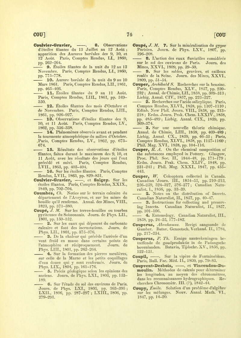 Coulvier-Gravier, . 8. Observations d'etoiles filantes du 13 Juillet au 12 Aout ; apparition des Aurores boreales des 9, 10, et 12 Aout. Paris, Comptes Rendus, LI., 1860, pp. 262-264. 9. Btoiles filantes de la nuit du 12 au 13 Novembre. Paris, Comptes Rendus, LI., 1860, pp. 775-778. 10. Aurore boreale de la nuit du 9 an 10 Mars 1861. Paris, Comptes Rendus, LIL, 1861, pp. 465-466. ■ H. Etoiles filantes du 9 au 11 Aout. Paris, Comptes Rendus, LIII., 1861, pp. 349- 350. 12. Etoiles filantes des mois d'Octobre et de Novembre. Paris, Comptes Rendus, LIII., 1861, pp. 926-927. 13. Observations d'etoiles filantes des 9, 10, et 11 Aout. Paris, Comptes Rendus, LV., 1862, pp. 336-338. 14. Phenomenes observes avant et pendant la tourmente atmospherique du milieu d'Octobre. .Paris, Comptes Rendus, LV., 1862, pp. 673- 674. 15. Resultats des observations d'etoiles filantes, faites duraut le maximum des 9, 10, et 11 Aout, avec les resultats des jours qui Font precede et suivi. Paris, Comptes Rendus, LVIL, 1863, pp. 403-404. 16. Sur les etoiles filantes. Paris, Comptes Rendus, LVIL, 1863, pp. 829-831. Coulvier-Gravier, , et Saigey. Sur les etoiles filantes. Paris, Comptes Rendus, XXIX., 1849, pp. 702-704. Coumbes, Ch. Notice sur le terrain calcaire du departement de I'Aveyron, et sur les mines de houille qu'il renferme. Annal. des Mines, VIII., 1823, pp. 371-380. Coupe, J. M. Sur les terres-houilles ou tourbes pyriteuses du Soissonnais. Journ. de Pbys. LIL, 1801, pp. 150-152. 2. Sur les eaux qui deposent du carbonate calcaire et font des incrustations. Journ. de Phys. LIL, 1801, pp. 375-376. 3. De la chaleur qui precede I'arrivee d'un vent froid en masse dans certains points de I'atmosphere et reciproquement. Journ. de Phys. LIII., 1801, pp. 262-264. 4. Sur la formation des pierres meulieres, sur celle de la Marne et les petits coquillages d'eau douce qui y sont renfermes. Journ. de Phys. LIX., 1804, pp. 161-176. 5. Precis geologique selon les opinions des anciens. Journ, de Phys. LXL, 1805, pp. 153- 189. 6. Sur I'etude du sol des environs de Paris. Journ. de Phys. LXL, 1805, pp. 363-395 ; LXIL, 1806, pp. 287-297 ; LXIIL, 1806, pp. 279-291. Coupe, J. 31. 7. Sur la mineralisation du gypse Parisien. Journ. de Phys. LXV., 1807, pp. 196-208. 8. L'action des eaux fluviatiles consideree sur le sol des environs de Paris. Journ. des Mines, XXVL, 1809, pp. 39-50. 9. Sur les sables, graviers, et cailloux roules de la Seine. Journ. des Mines, XXVL, 1809, pp. 51-54. Couper, Archibald S. Recherches sur la benzine. Paris, Comptes Rendus, XLV., 1857, pp. 230- 232 ; Annal. de Chimie, LIL, 1858, pp. 309-313 ; Liebig, Annal. CIV., 1857, pp. 225-227. 2. Recherches sur I'acide salicylique. Paris, Comptes Rendus, XLVI., 1858. pp. 1107-1110; Edinb. New Phil. Journ. VIIL, 1858, pp. 213- 218 ; Erdm. Journ. Prak. Chem. LXXIV., 1858, pp. 485-489; Liebig, Annal. CIX., 1859, pp. 369-374. 3. Sur une nouvelle theorie chimique. Annal. de Chimie, LIII., 1858, pp. 469-489 ; Liebig, Annal. CX., 1859, pp. 46-51; Paris, Comptes Rendus, XLVL, 1858, pp. 1157-1160 ; Phil. Mag. XVL, 1858, pp. 104-116. Couper, R. A. On the chemical composition of the substances employed in Pottery. Glasgow, Proc. Phil. Soc. II., 1844-48, pp. 171-179 ; Erdm. Journ. Prak. Chem. XLIV., 1848, pp. 231-241 ; Phil. Mag. XXXL, 1847, pp. 435- 443. Couper, W. Coleoptera collected in Canada. Canadian ' Journ. IIL, 1854-55, pp. 210-213, 256-259, 324-327, 376-377; Canadian Natu- ralist, I., 1856, pp. 33-39. 2. Notes on the distribution of Insects. Canadian Naturalist, II., 1857, pp. 40-47. 3. Instructions for collecting and preserv- ing Insects. Canadian Naturalist, II., 1857, pp. 101-106. 4. Entomology. Ca,nadian Naturalist, III., 1858, pp. 24-25, 177-182. Couperus, Abrahamus. Berigt aangaande de Gamber. Batav. Geuootsch. Verhand. II., 1784, pp. 217-234. Couperus, P. Th. Eenige aanteekeningeu be- treffende de goudproduktie in de Padangsche bovenlauden. Batavia, Tijdschr. XV., 1856, pp. 122-131. Coupil, •. Sm- la vipere de Fontainebleau. Paris, Bull. Fac. Med. II., 1809, pp. 79-83. Coupvent-Desbois, , et Vincendon-Du- moulin. Methodes de calculs pour determiner les longitudes, au moyen des chronometres, dans les reconnaissances hydrographiques. Re- cherches Chronometr. III. (?), 1842-44. Coupy, Emile. Solution d'un probleme d'algebre sur les melanges. Nouv. Annal. Math. VI., 1847, pp. 14-20.