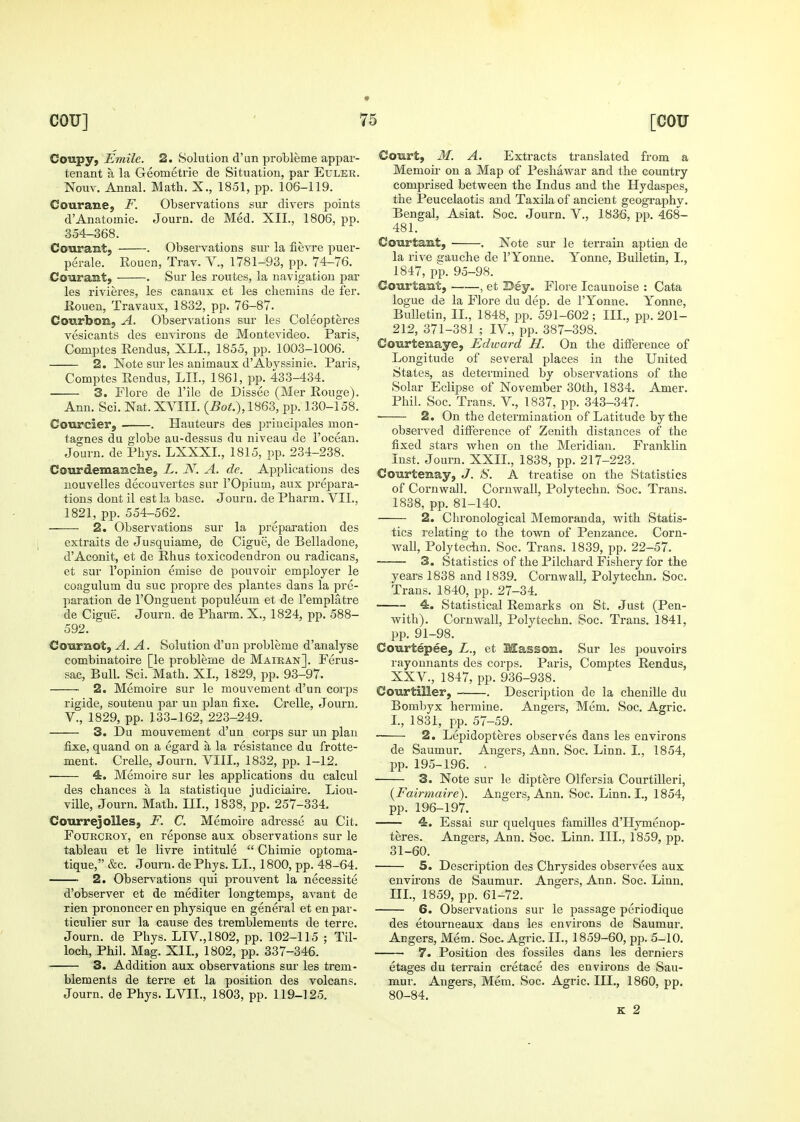 CoupY; Emile. 2. Solution d'un probleme appar- tenant a la Geometrie de Situation, par Euler. Nouv. Annal. Math. X., 1851, pp. 106-119. Courane, F. Observations sur divers points d'Anatomic. Journ. de Med. XII., 1806, pp. 354-368. Courant, . Observations sur la fievre puer- perale. Rouen, Trav. V., 1781-93, pp. 74-76. Courant, . Sur les routes, la navigation par les rivieres, les canaux et les cliemins de fer. Eouen, Travaux, 1832, pp. 76-87. Courbon, A. Observations sur les Coleopteres vesicants des environs de Montevideo. Paris, Comptes Eendus, XLI., 1855, pp. 1003-1006. 2. Note sur les animaux d'Abyssinie. Paris, Comptes Eendus, LIT., 1861, pp. 483-434. 3. Flore de I'ile de Dissee (Mer Rouge). Ann. Sci. Nat. XVIII. 1863, pp. 130-158. Courcier, . Hauteurs des principales mon- tagnes du globe au-dessus du niveau de I'ocean. Journ. de Phys. LXXXL, 1815, pp. 234-238. CourdemaBclie, L. N. A. de. Applications des nouvelles decouvertes sur I'Opium, aux prepara- tions dont il est la base. Journ. de Pharm. VII., 1821, pp. 554-562. ■ 2. Observations sur la preparation des extraits de Jusquiame, de Cigue, de Belladone, d'Aconit, et de Rhus toxicodendron ou radicans, et sur I'opinion emise de pouvoir employer le coagulum du sue propre des plantes dans la pre- paration de rOnguent populeum et de I'emplatre de Cigue. Journ. de Pharm. X., 1824, pp. 588- 592. Cournot, A. A, Solution d'un probleme d'analyse combinatoire [le probleme de Maiean]. Ferus- sac, Bull. Sci. Math. XL, 1829, pp. 93-97. 2. Memoire sur le mouvement d'un corps rigide, soutenu par un plan fixe. Crelle, Journ. v., 1829, pp. 133-162, 223-249. 3. Du mouvement d'un corps sur un plan fixe, quand on a egard a la resistance du frotte- ment. Crelle, Journ. VIII., 1832, pp. 1-12. 4. Memoire sur les applications du calcul des chances a la statistique judiciaire. Liou- ville, Journ. Math. III., 1838, pp. 257-334. Courrejolles, F. C. Memoire adresse au Cit. FouECROY, en reponse aux observations sur le tableau et le livre intitule  Chimie optoma- tique, &c. Journ. de Phys. LI., 1800, pp. 48-64. 2. Observations qui prouvent la necessite d'observer et de mediter longtemps, avant de rien prononcer en physique en general et en par- ticulier sur la cause des tremblements de terre. Journ. de Phys. LIV.,1802, pp. 102-115 ; Til- loch, Phil. Mag. XIL, 1802, pp. 337-346. ■ 3. Addition aux observations sur les trem- blements de terre et la position des volcans. Journ. de Phys. LVIL, 1803, pp. 119-125. Court, M. A. Extracts translated from a Memoii- on a Map of Peshawar and the country comprised between the Indus and the Hydaspes, the Peucelaotis and Taxila of ancient geography. Bengal, Asiat. Soc. Journ. V., 1836, pp. 468- 481. Coiirtamt, . Note sur le terrain aptiezL de la rive sauche de I'Yonne. Yonne, Bulletin, I., 1847, pp. 95-98. Courtant, , et Bey. Flore Icaunoise : Cata logue de la Flore du dep. de I'Yonne. Yonne, Bulletin, IL, 1848, pp. 591-602; IIL, pp. 201- 212, 371-381 ; IV., pp. 387-398. CoTirtenaye, Edward H. On the difference of Longitude of several places in the United States, as determined by observations of the Solar Eclipse of November 30th, 1834. Amer. Phil. Soc. Trans. V., 1837, pp. 343-347. ■ 2. On the determination of Latitude by the observed difference of Zenith distances of the fixed stars when on the Meridian. Franklin Inst. Journ. XXIL, 1838, pp. 217-223. CoiirteBay, J. S. A treatise on the Statistics of Cornwall. Cornwall, Polytechn. Soc. Trans. 1838, pp. 81-140. 2. Chronological Memoranda, with Statis- tics relating to the town of Penzance. Corn- wall, Polytechn. Soc. Trans. 1839, pp. 22-57. 3. Statistics of the Pilchard Fishery for the years 1838 and 1839. Cornwall, Polytechn. Soc. Trans. 1840, pp. 27-34. 4. Statistical Remarks on St. Just (Pen- with). Cornwall, Polytechn. Soc. Trans. 1841, pp. 91-98. Courtepee, L., et Masson. Sur les pouvoirs rayonnants des corps. Paris, Comptes Rendus, XXV., 1847, pp. 936-938. Courtiller, . Description de la chenille du Bombyx hermine. Angers, Mem. Soc. Agric. L, 1831, pp. 57-59. 2. Lepidopteres observes dans les environs de Saumur. Angers, Ann. Soc. Linn. I., 1854, pp. 195-196. . 3. Note sur le diptere Olfersia Courtilleri, (Fairmaire). Angers, Ann. Soc. Linn. I., 1854, pp. 196-197. 4. Essai sur quelques families d'Hymenop- teres. Angers, Ann. Soc. Linn. IIL, 1859, pp. 31-60. 5. Description des Chrysides observees aux envu'ons de Saumur. Angers, Ann. Soc. Linn, IIL, 1859, pp. 61-72. 6. Observations sur le passage periodique des etourneaux dans les envii'ons de Saumur. Angers, Mem. Soc. Agric. IL, 1859-60, pp. 5-10. 7. Position des fossiles dans les derniers etages du terrain cretace des environs de Sau- mur. Angers, Mem. Soc. Agric. IIL, 1860, pp. 80-84.