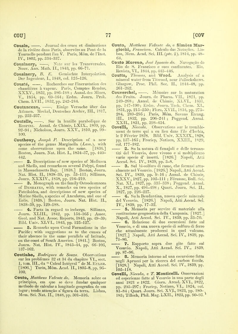 Cousin, . Journal dcs crues et diminutions de la riviere dans Paris, observees au Pont de la Tournelle pendant I'au V. Paris, Mem. de I'lnst. IV., 1802, pp. 334-337. Cousinery, . Note sur les Transvcrsales. Nouv. Ann. Math. II., 1843, pp. 66-71. Cousinery, B. E. Gemischte Interpolation. Der Ingeuieur, I., 1848, col. 125-126. Coustej -. Recherches sur I'incrustation des chaudieres ii vapeur. Paris, Comptes Rendus, XXXV., 1852, pp. 186-188 ; Annal.des Mines, v., 1854, pp. 69-164; Erdm. Journ. Prak. Chem. LVII., 1852, pp. 242-244. Cotitaiaceaii, . Einige Versuche iiber das Athmen. Meckel, Deutsches Archiv, III., 1817, pp. 252-257. CoutsUe, . Sur la lentille parabolique de RospiNi. Annal. de Chimie, LXIX., 1809, pp. 92-94 ; Nicholson, Journ. XXV., 1810, pp. 99- 100. Couthouy, Joseph P. Description of a new species of the genus Marginella {Lam.), with some observations upon the same. [1836.] Boston, Journ. Nat. Hist. I., 1834-37, pp. 440- 442. 2. Descriptions of new species of Mollusca and Shells, and remarks on several Polyjii, found in Massachusetts Bay. [1838.] Boston, Journ. Nat. Hist. II., 1838-39, pp. 53-111; Silliman, Journ. XXXIV., 1838, pp. 216-219. 3. Monograph on the family Osteodesmacea of Deshayes, with remarks on two species of Pateiloidea, and descriptions of new species of Marine Shells, a species of Anculotus, and one of Eolis. [1888.] Boston, Journ. Nat. Hist. 11., 1838-39, pp. 129-188. 4. Facts in regard to icebergs. Silliman, Journ. XLIII, 1842, pp. 154-165 ; Amer. Geol. and Nat. Assoc. Reports, 1843, pp. 49-59; Bibl. Univ. XLVI., 1843, pp. 125-127. 5. Remarks upon Coral Formations in the Pacific; with suggestions as to the causes of their absence in the same parallels of latitude, on the coast of South America, [1841.] Boston, Journ. Nat. Hist. IV., 1843-44, pp. 66-105, 137-162. CoTitmho, Rodrigues de Souza. Observations sur les problemes 32 et 34 du chapitre VI., sect. 1, torn. III., du  Calcul Integral  de M. Euler. [1806.] Turin, Mem. Acad. II., 1805-8, pp. 95- 100. Couto, Matiheus Valente do. Memoria sobre os principles, em que se deve fundar qualquer method© de calcular a longitude geografica de um logar; tendo atten^ao a' figura da terra. Lisboa, Mem, Sci. Nat. II., 1848, pp. 301-316. Couto, Matthens Valente do, e Simdes Mar- giocMj, Francisco. Calculo das Nota<;oes. Lis- boa, Mem. Acad. Sci. IIL {jHe. 2), 1814, pp. 48- 64. Co'ato MoreiiO, Jose Igtiacio do. Navega^ao do Rio de S. Francisco e sues confluentes. Rio, Revista,VL, 1844, pp. 443-446. Coutts, Thomas, and Woodo Analysis of a mineral water from Titwood, near Pollockshaws. Glasgow, Proc. Phil. Soc. II., 1844-48, pp. 261-262. Cowerchel, •. Memoire sur la maturation des Fruits. Journ. de Pharm. VII., 1821, pp. 249-268; Annal. de Chimie, XLVL, 1831, pp. 147-190; Ei'drn. Journ. Tech., Cliem. XL, 1831, pp. 215-250 ; Flora, XVIL, 1834, pp. 273- 284, 289-295; Paris, Mem. Savans Strang. IIL, 1832, pp. 206-241 ; Poggend. Annal. XXIL, 1831, pp. 398-434. Covelli, Niccola. Observations sur le tremble- men t de terre qui a eu lieu dans File d'Ischia, le 2 Fevrier 1828. Bibl. Univ. XXXIX., 1828, pp. 157-165 ; Froriep, Notizen, XXIIL, 1829, col. 177-182. 2. Su la natura di fumajoli e delle terman- titi del Vesuvio, dove vivono e si moltiplicano varie specie d' insetti. [1826.] Napoli, Atti Accad. Sci. IV., 1839, pp. 3-8. 3. Sul bi-solfuro di rame, che forraasi attu- almente nel Vesuvio. [1826.] Napoli, Atti Accad. Sci. IV., 1839, pp. 9-16 ; Annal. de Chimie, XXXV., 1827, pp. 105-111 ; Ferussac, Bull. Sci. Nat. XL, 1827, pp. 335-338; Poggend. Annal. X., 1827, pp. 494-498 ; Quart. Journ. Sci. IL, 1827, pp. 226-227. 4-. Su la Beudantina, nuova specie minerale del Vesuvio. [1826.] Napoli, Atti Accad. Scj. IV., 1839, pp. 17-32. 5. Memoria per servire di materiale alia costituzione geognostica della Campania. [1827.] Napoli, Atti Accad. Sci. IV., 1839, pp. 33-70. 6. Relazione di due escursioni fatte sul Vesuvio, e di una nuova specie di solfuro di ferro che attualmente producesi in quel vulcano. [1827.] Napoli, Atti Accad. Sci. IV., 1839, pp. 71-86. 7. Rapporto sopra due gite fatte sul Vesuvio. Napoli, Atti Accad. Sci. IV., 1839, pp. 87-96. 8. Memoria intorno ad una escursione fatta negli Apruzzi per la ricerca del carbon fossile. [1828.] Napoli, Atti Accad. Sci. IV., 1839, pp. 105-118. Covelli, Niccola, e T. Monticelli. Osservazioni ed esperienze fatte al Vesuvio in una parte degli anni 1821 e 1822. Giorn. Arcad. XVI., 1822, pp. 293-297; Froriep, Notizen, VL, 1824, col. 81-84 ; Quart. Journ. Sci. XVL, 1823, pp. 180-, 183; Tilloch, Phil. Mag. LXIL, 1823, pp. 90-93.