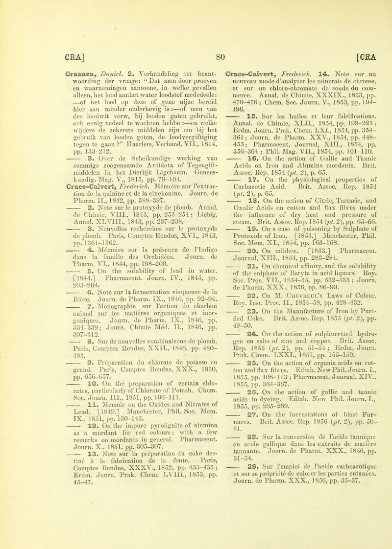 Graanem, Daniel. 2. Verhandeling ter beant- woordiiig der vraage: Dat men door proeveu en waarnemingen aantoone, in welke gevallen alleen, het lood aanhet water loodstof mededeele: —of het lood op deze of gene uijze bereid bier aan minder onderhevig is:—of men van dee loodwit verw, bij looden goten gebruikt, ook eenig nadeel te wachten bebbe :—en welke wijders de zekerste middelen zijn om bij het gebruik van looden goten, de loodvergiftiging tegen te gaan ? Haarlem, Vei'hand, VII., 1814, pp. 133-212. 3. Over de Scheikundige werking van sommige zoogenaamde Antidota of Tegengift- middelen in het Dierlijk Ligchaam. Genees- kundig. Mag. V., 1815, pp. 79-104. Crace-Calvert, Frederick. Memoire sur I'extrac- tion de la quinine et de la cinchonine, Journ. de Pbarm. II., 1842, pp. 388-397. 2. Note surle protoxyde de plomb. Annal. de Chimie. VIII., 1843, pp. 253-254 ; Liebig, Annal. XLVIII., 1843, pp. 237-238. 3. Nouvelles reclierches sur le protoxyde de plomb. Paris, Comptes Kendus, XVI., 1843, pp.1361-1362. 4. Memoire sur la presence de I'lndigo dans la famille des Orchidees. Journ. de 'Pharm. VI., 1844, pp. 198-200. 5. On the solubility of Jead in water. [1844.] Pharmaceut. Journ. IV., 1845, pp. 203-204. 6. Note sur la fermentation visqueuse de la Biere. Journ. de Pharm. IX., 1846, pp. 92-94. 7. Monographie sur Faction du charbon animal sur les matieres organiques et iaor- ganiques. Journ. de Pharm. IX., 1846, pp. 334-339; Journ, Chimie Med. II., 1846, pp. 307-312. 8. Sur de nouvelles combinaisons de plomb. Paris, Comptes Kendus, XXII., 1846, pp. 480- 483. 9. Preparation du chlorate de potasse en grand. Paris, Comptes Eendus, XXX., 1850, pp. 656-657. ' 10. On the preparation of certain chlo- rates, particularly of Chlorate of Potash. Chem. Soc. Journ. III., 1851, pp. 106-111. 11. Memoir on the Oxides and Nitrates of Lead. [1849.] Manchester, Phil. Soc. Mem. IX., 1851, pp. 130-145. 12. On the impure pyrolignite of alumina as a mordant for red colours; with a few remarks on mordants in general. Pharmaceut. Journ. X., 1851, pp. 305-307. —— 13. Note sur la preparation du coke des- tine a la fabrication de la fonte. Paris, Comptes Rendus, XXXV., 1852, pp. 433-435 ; Erdm, Journ. Prak. Chem. LVIII., 1853, pp. 45-47. Crace-Calvert, Frederick. 14. Note sur un nouveau mode d'analyser les minerals de chrome, et sur un chloro-chromate de sonde du com- merce. Annal. de Chimie, XXXIX., 1853, pp. 470-476 ; Chem. Soc. Journ. V., 1853, pp. 194- 196. 15. Sur les liuiles et leur falsifications. Annal. de Chimie, XLIL, 1854, pp. 199-225; Erdm. Journ. Prak. Chem. LXI., 1854, pp. 354- 361; Journ. de Pharm. XXV., 1854, pp. 448- 455; Pharmaceut. Journal, XIII., 1854, pp. 356-364 ; Phil. Mag. VIL, 1854, pp. lOl-llO. 16. On the action of Gallic and Tannic Acids on Iron and Alumina mordants. Brit. Assoc. Rep. 1854 {pt. 2), p. 65. 17. On the physiological properties of Carbazotic Acid. Brit. Assoc, Rep. 1854 {pt. 2), p, 65, 18. On the action of Citric, Tartaric, and Oxalic Acids on cotton and flax fibres under the influence of diy heat and pressure of steam, Brit, Assoc. Rep. 1854 (pL 2), pp. 65-66. ■ 19. On a case of poisoning by Sulphate of Protoxide of Iron. [1853.] Manchester, Phil. Soc. Mem. XL, 1854, pp. 163-168. 20. On mildew. [1853.] Pharmaceut. Journal, XIII., 1854, pp. 283-284. 21. On chemical affinity, and the solubility of the sulphate of Baryta in acid liquors. Roy. Soc. Proc. VIL, 1854-55, pp. 532-535 ; Journ. de Pharm. XXX., 1856, pp. 86-90. 22. On M. Chevreul's Laws of Colour. Roy. Inst. Proc. II., 1854-58, pp. 428-432. 23. On the Manufacture of Iron by Puri- fied Coke, Brit. Assoc. Rep. 1855 (pt. 2), pp. 49-50. 24. On the action of sulphuretted liydro- gen on salts of zinc and copper. Brit. Assoc. Rep. 1855 (pt. 2), pp. 51-54 ; Erdm. Journ. Prak. Chem. LXXL, 1857, pp. 155-159. 25. On the action of organic acids on cot- ton and flax fibres. Edinb. New Phil. Journ. I., 1855, pp. 108-113 ; Pharmaceut. Journal, XIV., 1855, pp. 364-367. 26. On the action of gallic and tannic acids in dyeing. Edinb. New Phil. Journ. I., 1855, pp. 265-269. 27. On the incrustations of blast Fur- naces. Brit. Assoc. Rep. 1856 (jjt. 2), pp. 50- 51. 28. Sur la conversion de Facide tannique en acide gallique dans les extraits de matiere tannante. Journ. de Pharm. XXX., 1856, pp. 31-34. 29. Sur I'emploi de Facide carboazotiqne et sur saprdpriete de colorer les parties cutauees, Journ, de Pharm. XXX., 1856, pp. 35-37.