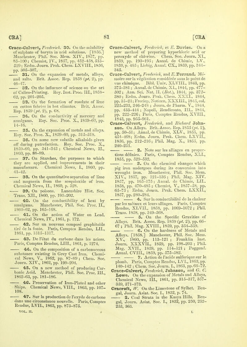 Crace-Calvert, FredericJi. 30. On the solubility of sulphate of baryta in acid solutions. [1856.] Manchester, Phil. Soc. Mem. XIV., 1857, pp. 85-100 ; Chemist, IV., 1857, pp. 452-458, 513- 519 ; Erclm. Journ. Prak. Chem. LXVIIL, 1856, 31. On the expansion of metals, alloys, and salts. Brit. Assoc. Eep. 1858 {pt. 2), pp, 46-47. 32. On the influence of science on the art of Calico-Printing. Roy. Inst. Proc. III., 1858- ■ 33. On the formation of rosolate of lime on cotton fabrics in hot climates. Brit. Assoc. Eep. 1859 {pt. 2), p. 68. 34. On the conductivity of mercury and amalgams. Roy. Soc. Proc. X., 1859-60, pp. 14-16. ' 35. On the expansion of metals and alloys. Roy. Soc. Proc. X., 1859-60, pp. 315-318. 36. On some new volatile alkaloids given off during putrefaction. Roy. Soc. Proc. X., 1859- 60, pp. 341-343 ; Chemical News, II., they are applied, and improvements in their manufacture. Chemical News, I., 1860, pp. ' 41-42. 38. On the quantitative separation of lime and magnesia from the sesquioxide of iron. Chemical News, II., 1860, p. 328. 39. On poisons. Lancashire Hist. Soc. 40. On the conductibility of heat by amalgams. Manchester, Phil. Soc. Proc. II., . 41. On the action of Water on Lead. Chemical News, IV., 1861, p. 172. 42. Sur un nouveau compose graphito'ide tire de la fonts. Paris, Comptes Rendus, LII., 43. De I'etat du carbone dans les aciers. Paris, Comptes Rendus, LIII., 1861, p. 1274. 44. On the composition of a carbonaceous substance existing in Grey Cast Iron. Chemi- cal News, v., 1862, pp. 87-89 ; Chem. Soc. Journ. XIV., 1862, pp. 199-204. 45, On a new method of producing Car- bonic Acid. Manchester, Phil. Soc. Proc. III., 1862-63, pp. 181-186. 46. Preservation of Iron-Plated and other Ships. Chemical News, VIIL, 1863, pp. 107- 108. ■ 47. Sur la production de I'oxyde de carbone dans une circonstance nouvelle. Paris, Comptes Rendus, LVIL, 1863, pp. 873-875. VOL. II. « Crace-Calvert, Frederrcli, et E. Davies. On a new method of i^reparing hypochloric acid or peroxyde of chlorine. Chem. Soc. Journ. XI., 1859, pp. 193-195; Annal. de Chimie, LV., 1859, p, 485 ; Liebig, Annal. CX., 1859, pp. 344- (Crace-Calvert, Frederick, and E. Ferrasid. ]\Ie- moire sur la vegetation consideree sous le point de vue chimique. Bibl. Univ. XLVIII., 1843, pp. 375-381 ; Annal. de Chimie, XL, 1844, pp. 477- 502 ; Ann. Sci. Nat. II. {Bot.\ 1844, pp. 372- pp. 15-21; Froriep, Notizen, XXXIII., 1845, col. 225-233, 246-248 ; Journ. de Pharm. V., 1844, pp. 433-444 ; Napoli, Rendiconto, III., 1844, pp. 222-226; Paris, Comptes Rendus, XVIIL, €race-GaIvertj Frederick, and Richard Jolin- SOB. On Alloys. Brit. Assoc. Rep. 1855 (/jr. 2), pp. 50-51; Annal. de Chimie, XLV., 1855, pp. 454-468; Erdm. Journ. Prak. Chem. LXVIL, 1856, pp. 212-216; Phil. Mag. X., 1855, pp. 240-251. 2. Note sur les alliages en propor- tions definies. Paris, Comptes Rendus, XLI., ■ 3. On ths chemical changes which pig iron undergoes during its conversion into wrought iron. Manchester, Phil. Soc. Mem, XIV. , 1857, pp. 121-136; Phil. Mag. XIV. 1857, pp. 165-175; Annal. de Chimie, LII.. 1858, pp. 470-485 ; Chemist, V., 1857-58, pp. 65-75 ; Erdm. Journ. Prak. Chem. LXXIL, —— 4. Sur la conductibilite de la chaleur par les metaux et leurs alliages. Paris, Comptes Rendus, XLVIL, 1858, pp. 1069-1072; Phil. Trans. 1858, pp. 349-368. —— S. On the Specific Gravities of Alloys. Brit. Assoc. Rep. 1859 {pt. 2), pp. 66- 67 ; Phil. Mag. XVIIL, 1859, pp. 354-359. —— 6. On the hardness of Metals and Alloys. [1858.] Manchester, Phil. Soc. Mem. XV. , 1860, pp. 113-121 ; Franklin Inst. Journ. XXXVIL, 1859, pp. 198-203 ; Phil. Mag. XVIL, 1859, pp. 114-121; Poggend. Annal. CVIIL, 1859, pp. 575-582. 7. Action de I'acide sulfurique sur le plomb. Paris, Comptes Rendus, LVL, 1863, pp. 140-142 ; Chem. Soc. Journ. L, 1863, pp. 66-72. Crace-Calvert, Frederick, Jolmsoxi, and G. C. Eowe. On the expansion of Metals and Alloys. Chemical News, III., 1861, pp. 315-317, 357- 359, 371-373. Cracroft, ff\ On the Limestone of Sylhet. Ben- gal, Journ. Asiat. Soc. L, 1832, p. 74. 2. Coal Strata in the Kasya Hills. Ben- gal, Journ. Asiat. Soc. L, 1832, pp. 250, 252- 253, 363. L