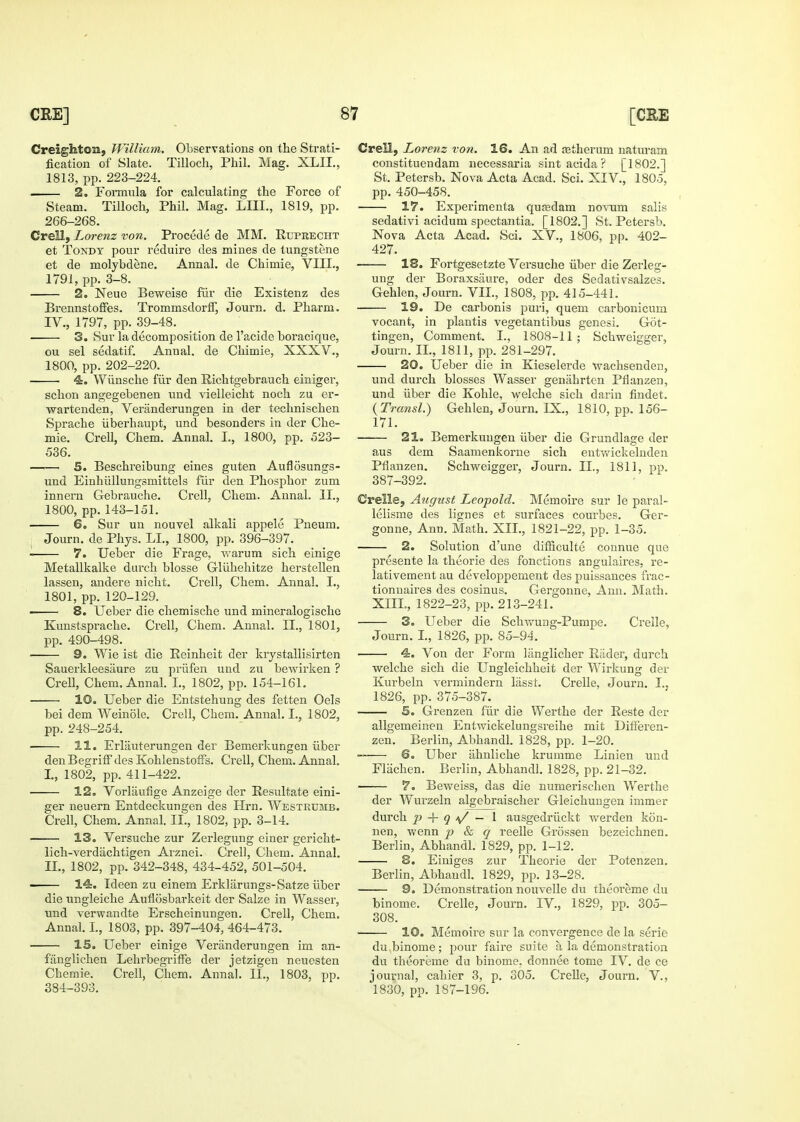 Creighton, William. Observations on the Strati- fication of Slate. Tilloch, Phil. Mag. XLII., 1813, pp. 223-224. 2. Foimula for calculating the Force of Steam. Tilloch, Phil. Mag. LIII., 1819, pp. 266-268. Crell, Lorenz von. Procede de MM. Euprecht et ToNDY pour reduire des mines de tungstene et de molybdene. Annal. de Chimie, VIIL, 1791, pp. 3-8. 2. Neue Beweise fiir die Existenz des Brennstoffes. TrommsdorfT, Journ. d. Pharm. IV., 1797, pp. 39-48. 3. Sur la decomposition de I'acide boracique, ou sel sedatif. Annal. de Chimie, XXXV., 1800, pp. 202-220. 4. Wiinsche fiir den Richtgebrauch einiger, schon angegebenen und vielleicht noch zu er- wartenden, Veranderungen in der technischen Sprache iiberhaupt, und besonders in der Che- mie. Crell, Chem. Annal. I., 1800, pp. 523- 536. 5. Beschreibung eines guten Auflosungs- und Einhiillungsmittels fiir den Phosphor zum innern Gebrauche. Crell, Chem. Annal. II., 1800, pp. 143-151. — 6. Sur un nouvel alkali appele Pneum. Journ. de Phys. LI., 1800, pp. 396-397. 7. Ueber die Frage, Avarum sich einige Metallkalke durch blosse Gliihehitze herstellen lassen, andere nicht. Crell, Chem. Annal. I., 1801, pp. 120-129. 8. Ueber die chemische und mineralogische Kunstsprache. Crell, Chem. Annal. II., 1801, pp. 490-498. 9. Wie ist die Eeinheit der krystallisirten Sauerkleesaure zu priifen und zu bewirken ? Crell, Chem. Annal. I., 1802, pp. 154-161. 10. Ueber die Entstehung des fetten Oels bei dem Weinole. Crell, Chem. Annal. I., 1802, pp. 248-254, 11. Erlauterungen der Bemerkungen iiber denBegrifF des KohlenstofFs. Crell, Chem. Annal. I., 1802, pp. 411-422. 12, Vorlaufige Anzeige der Eesultate eini- ger neuern Entdeckungen des Hrn. Westrumb. Crell, Chem. Annal. II., 1802, pp. 3-14. 13. Versuche zur Zerlegung einer gericht- lich-verdiichtigen Arznei. Crell, Chem. Annal. II., 1802, pp. 342-348, 434-452, 501-504. — 14. Ideen zu einem Erklilrungs-Satze iiber die ungleiche Auflosbarkeit der Salze in Wasser, und verwandte Erscheinungen. Crell, Chem. Annal. L, 1803, pp. 397-404, 464-473. — IS. Ueber einige Veranderungen im an- fanglichen LehrbegrifFe der jetzigen neuesten Chemie. Crell, Chem. Annal. II., 1803, pp. 384-393. Crell, Lorenz von. 16. An ad fetherum naturam constituendam necessaria sint acida ? [1802.] St. Petersb. Nova Acta Acad. Sci. XIV., 1805, pp. 450-458. 17. Experimenta quEedam novum salis sedativi acidum spectantia. [1802.] St. Petersb. Nova Acta Acad. Sci. XV., 1806, pp. 402- 427. 18. Fortgesetzte Versuche iiber die Zerleg- ung der Boraxsiiure, oder des Sedativsalzes. Gehlen, Journ. VII., 1808, pp. 415-441. 19. De carbonis puri, quern carbonicum vocant, in plantis vegetantibus genesi. Got- tingen. Comment. I., 1808-11; Schweigger, Journ. II., 1811, pp. 281-297. 20. Ueber die in Kieselerde wachsenden, und durch blosses Wasser genahrten Pflanzen, und iiber die Kohle, welche sich darin fiudet. {Transl.) Gehlen, Journ. IX., 1810, pp. 156- 171. 21. Bemerkungen iiber die Grundlage der aus dem Saamenkorne sich entvfickelnden Pflanzen. Schweigger, Journ. II., 1811, pp. 387-392. Crelle, Aiigust Leopold. Memoire sur le paral- lelisme des lignes et surfaces courbes. Ger- gonne, Ann. Math. XII., 1821-22, pp. 1-35. connue que 2. Solution d'une difficulte presente la theorie des fonctions angulaires, re- lativement au developpement des puissances frac- tionnaires des cosinus. Gergonne, Ann. Math. XIII., 1822-23, pp. 213-241. — 3. Ueber die Sch-vvung-Pumpe. Crelle, Journ. I., 1826, pp. 85-94. Von der Form langlicher Riider, durch welche sich die Ungleichheit der Wirkung der Kurbeln vermindern lasst. Crelle, Journ. I.j 1826, pp. 375-387. — S. Grenzen fiir die Werthe der Eeste der allgemeinen Entwickelungsreihe mit Differen- zen. Berlin, Abhandl. 1828, pp. 1-20. — 6. Uber iihnliche krumme Linien und Fliichen. Berlin, Abhandl. 1828, pp. 21-32. 7. Beweiss, das die numerischen Werthe der Wurzeln algebraischer Gleichuugen immer durch _p 4- 9 -v/ — I ausgedriickt werden kon- nen, vi'enn p &, q reelle Grossen bezeichnen. Berlin, Abhandl. 1829, pp. 1-12. 8. Eiuiges zur Theorie der Potenzen. Berlin, Abhandl. 1829, pp. 13-28. 9. Demonstration nouvelle du theoreme du binome. Crelle, Journ. IV., 1829, pp. 305- 308. 10. Memoire sur la convergence de la serie du binome; pour faire suite a la demonstration du theoreme du binome, donnee tome IV. de ce journal, cahier 3, p. 305. Crelle, Journ. V., 1830, pp. 187-196.