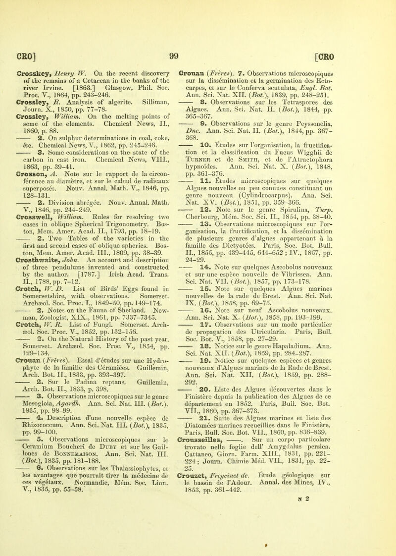 Crosskey, Henry W. On the recent discovery of the remains of a Cetacean in the banks of the river Irvine. [1863.] Glasgow, Phil. Soc. Proc. v., 1864, pp. 243-246. Crossley, R. Analysis of algerite. Silliman, Journ. X., 1850, pp. 77-78. Crossley, William. On the melting points of some of the elements. Chemical News, II., 1860, p. 88. 2. On sulphur determinations in coal, coke, &c. Chemical News, V., 1862, pp. 245-246. 3. Some considerations on the state of the carbon in cast iron. Chemical News, VIII., 1863, pp. 39-41. Crosson, A. Note sur le rapport de la circon- ference au diametre, et sur le calcul de radicaux superposes. Nouv. Annal. Math. V., 1846, pp. 128- 131. 2. Division abregee. Nouv. Annal. Math, v., 1846, pp. 244-249. Crosswell, William. Rules for resolving two cases in oblique Spherical Trigonometry. Bos- ton, Mem. Amer. Acad. II., 1793, pp. 18-19. 2. Two Tables of the varieties in the first and second cases of oblique spherics. Bos- ton, Mem. Amer. Acad. III., 1809, pp. 38-39. Crosthwaite, John. An account and description , of three penduhims invented and constructed by the author. [1787.] Irish Acad. Trans. II., 1788, pp. 7-12^ Crotcli, W. D. List of Birds' Eggs found in Somersetshire, with observations. Somerset. Archajol. Soc. Proc. I, 1849-50, pp. 149-174. 2. Notes on the Fauna of Shetland. New- man, Zoologist, XIX., 1861, pp. 7337-7345, Crotcli, W. R. List of Fungi. Somerset. Ai-ch- ffiol. Soc. Proc. v., 1852, pp. 132-156. —=— 2. On the Natural History of the past yeai'. Somerset. ArchEeol. Soc. Proc. V., 1854, pp. 129- 134. Crouan (Freres). Essai d'etudes sur une Hydro- phyte de la famille des Ceramiees. Guillemin. Arch. Bot, II., 1833, pp. 393-397. 2. Siu le Padina reptans. Guillemin, Arch. Bot. IL, 1833, p. 398. 3. Observations microscopiques sur le genre Mesogloisi, Affardh. Ann. Sci. Nat. III. {Bot.). 1835, pp. 98-99. . 4. Description d'une nouvelle espece de Ehizococcum. Ann. Sci. Nat. HI. (Bot.), 1835, pp. 99-100. 5. Observations microscopiques sur le Ceramium Boucheri de Dtjbt et sur les Gail- loues de Bonnemaison. Ann. Sci. Nat. III. (Bot), 1835, pp. 181-188. 6. Observations sur les Thalassiophytes, et les avantages que pourrait tirer la medecine de ces vegetaux. Normandie, Mem. Soc, Linn, v., 1835, pp. 55-58. Crouau (Freres). 7. Observations microscopiques sur la dissemination et la germination des Ecto- carpes, et sur le Conferva scutulata, Engl. Bot. Ann. Sci. Nat. XH. {Bot.), 1839, pp. 248-251. 8. Observations sur les Tetraspores des Algues. Ann. Sci. Nat. II. {Bot.), 1844, pp. 365-367. 9. Observations sur le genre Peyssonelia, D71C. Ann. Sci. Nat. IL {Bot.), 1844, pp. 367- 368. 10, Etudes sur I'organisation, la fructifica- tion et la classification du Fucus Wigghii de TuENER et de Smith, et de I'Atractophora hypnoides. Ann, Sci, Nat, X, {Bot.), 1848, pp. 361-376, 11. Etudes microscopiques siir quelques Algues nouvelles ou peu conuues constituant un genre nouveau (Cylindrocarpus), Ann, Sci. Nat. XV, {Bot.), 1851, pp. 359-366. 12. Note sur le genre Spiruliua, Turp. Cherbourg, Mem. Soc. Sci. IL, 1854, pp. 38-40. 13. Observations microscopiques sur I'or- ganisation, la fructification, et la dissemination de plusieurs genres d'algues appartenant a la famille des Dictyotees. Paris, Soc. Bot. Bull. IL, 1855, pp. 439-445, 644-652 ; IV., 1857, pp. 24-29. 14. Note sur quelques Ascobolus nouveaux et sur une espece nouvelle de Vibrissea. Ann. Sci. Nat. VIL {Bot.).. 1857, pp. 173-178. 15. Note sur quelques Algues marines nouvelles de la rade de Brest. Ann. Sci. Nat. IX. {Bot.), 1858, pp. 69-75. 16. Note sur neuf Ascobolus nouveaux. Ann. Sci. Nat. X. {Bot.), 1858, pp. 193-199. 17. Observations sur un mode particulier de propagation des Utricularia. Paris, BuU. Soc. Bot. v., 1858, pp. 27-29. 18. Notice sm* le genre Hapaladium. Ann. Sci, Nat. XIL {Bot.), 1859, pp. 284-287. 19. Notice sur quelques especes et genres nouveaux d'Algues marines de la Rade de Brest. Ann. Sci, Nat, XIL {Bot.), 1859, pp. 288- 292, ■ 20. Liste des Algues decouvertes dans le Finistere depuis la publication des Algues de ce departement en 1852, Paris, Bull. Soc. Bot. VIL, 1860, pp. 367-373. 21. Suite des Algues marines et liste des Diatomees marines recueillies dans le Finistere. Paris, Bull. Soc. Bot. VIL, 1860, pp. 836-839. Crousseilles, . Sur un corpo particolare trovato nolle foglie dell' Amygdalus persica. Cattaneo, Giorn. Farm. XIIL, 1831, pp. 221- 224 ; Journ. Chimie Med, VIL, 1831, pp. 22- 25. Crouzet, Freycinet de. Etude geologique sur le bassin de I'Adour. Annal. des Mines, IV., 1853, pp. 361-442. N 2 >