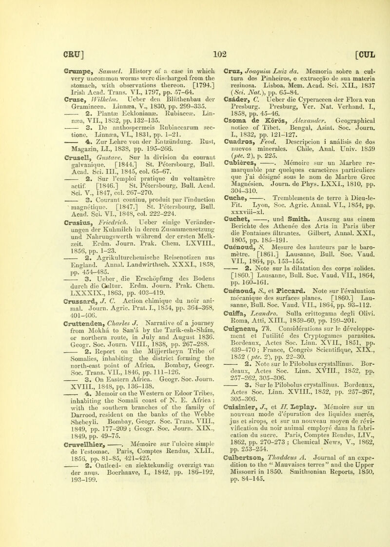 Crumpe, Samuel. History of u case in which very uncommon worms were discharged from the stomach, with observations thereon. [1794.] Irish Acad. Trans. VI., 1797, pp. .57-64. Cruse, JVilhehn. Ueber den Bliithenbau der Gramineen. Linusea, V., 1830, pp. 299-335. 2. PlantiE Eckloniauas. Rubiacea;. Lin- ntea, VII., 1832, pp. 132-135. 3. De anthospermeis Rubiacearum sec- tione. Linnaja, VI., 1831, pp. 1-21. —— 4. Zur Lelire von der Entziindung. Rust, Magazin, LI., 183S, pp. 195-266. Crusell, Gustave. Sur la division du couraut f>-alvanique. [1844.] St. Petersboura;, Bull. Acad. Sci. III., 1845, col. 65-67. 2. Sur I'emploi pratique du voltametre iictif. [1846.] St. Petersbourg, Bull. Acad. Sci. v., 1847, col. 267-270. — 3. Courant continu, produit par I'induction ' magnetique. [1847.] St. Petersbourg, Bull. Acad. Sci. VI., 1848, col. 222-224. Crusius, Friedrich. Ueber einige Verander- ungen der Kuhmilch in deren Zusammensetzung und Nahrungswerth wahrend der ersten Melk- zeit. Erdm. Journ. Prak. Chem. LXVIII., 1856, pp. 1-23. 2. Agrikulturchemische Reisenotizen aus England. Annal. Landwirthsch. XXXI., 1858, pp. 454-485. 3. Ueber. die Erschopfung des Bodens durch die Oiltur. Erdm. Journ. Prak. Chem. LXXXIX., 1863, pp. 403-419. Crussard, J. C. Action chimique du noir ani- mal. Journ. Agric. Prat. I., 1854, pp. 364-368, 401-406. Cnattenden, Charles J. Narrative of a journey from Mokha to San'a by the Tarik-esh-Sham, or northeiTi route, in July and August 1836. Geogr. Soc. Journ. VIII., 1838, pp. 267-288. 2. Report on the Mijjertheyn Tribe of Somalies, inhabiting the district forming the north-east point of Africa. Bombay, Geogr. Soc. Trans. VII., 1846, pp. 111-126. 3. On Eastern Africa. Geogr. Soc. Journ. XVIIL, 1848, pp. 136-138. 4. Memoir on the Western or Edoor Tribes, inhabiting the Somali coast of N. E. Africa ; with the southern branches of the family of Darrood, resident on the banks of the Webbe .Shebeyli. Bombay, Geogr. Soc. Trans. VIII., 1849, pp. 177-209; Geogr. Soc. Journ. XIX., 1849, pp. 49-75. GmveilMer, . Memoire sur I'ulcere simple de I'estomac. Paris, Comptes Rendus, XLIL, 1856, pp. 81-85, 421-425. —^— 2. Ontleed- en ziektekundig overzigt van der anus. Boei-haave, L, 1842, jjp. 186-192, 193-199. Cruz, Joaquim Luiz da. Memoria sobre a cul- tura dos Pinheiros, e extracgao de sua materia resinosa. Lisboa, Mem. Acad. Sci. XII., 1837 Nati), pp. 65-84. Csader, C. Ueber die Cyperaceen der Flora von Presburg. Presburg, Ver. Nat. Verhand. I., 1858, pp. 45-46. Csoma de iSoros, Alexander. Geographical notice of Tibet. Bengal, Asiat. Soc. Journ. I., 1832, pp. 121-127. Cuadros, Feod. Descripcion i analisis de dos nuevos minerales. Chile. Anal. Univ. 1859 {pte. 2), p. 225. Cubieres, . Memoire sur un Marbi'e re- marquable par quelques caracteres particuliers que j'ai designe sous le nom de Marbre Grec Magnesien. Journ. de Phys. LXXI., 1810, pp. 304- 310. Cuche, . Tremblements de terre a Dieu-le- Fit. Lyon, Soc. Agric. Annal. VI., 1854, pp. xxxviii-xl. Cuchet, , und Smith. Auszug aus einem Berichte des Athenee des Arts in Paris iiber die Fontaines filtrantes. Gilbert, Annal. XXI., 1805, pp.185-191. Cuenoud, H. Mesure des hauteurs par le baro- metre, [1861.] Lausanne, Bull. Soc. Vaud. VII., 1864, pp. 153-155. 2. Note sur la dilatation des corps solides. [I860.] Lausanne, BuU. Soc. Vaud. VII., 1864, pp. 160-161. Cuenoud, S., et Piccard. Note sur revaluation mecanique des surfaces planes. [I860.] Lau- sanne, Bull. Soc. Vaud. VII., 1864, pp. 93-112. CuifiTa, Leandro. Sulla crittogama degli Olivi. Roma, Atti, XIII., 1859-60, pp. 199-201, Guigneau, Th. Considerations sur le developpe- ment et I'utilite des Cryptogames parasites. Bordeaux, Actes Soc. Linn. XVII., 1851, pp. 439-470; France, Congres Scientifique, XIX., 1852 {pte. 2), pp. 22-30. 2. Note sur le Pilobolus crystallinus. Bor- deaux, Actes Soc. Linn. XVIIL, 1852, pp. 257-262, 305-306. 3. Sur le Pilobolus crystallinus. Bordeaux, Actes Soc. Linn. XVIIL, 1852, pp. 257-267, 305- 306. Cuismier, J., et II. Eeplay. Memoire sur un nouveau mode d'epuration des liquides sucres, jus et sirops, et sur un nouveau moyen de revi- vification du noir animal employe dans la fabri- cation du Sucre. Paris, Comptes Rendus, LIV., 1862, pp. 270-273 ; Chemical News, V., 1862, pp. 253-254. Culbertson, Thaddeus A. Journal of an expe- dition to the  Mauvaises terres  and the Upper Missouri in 1850. Smithsonian Reports, 1850, pp. 84-145.