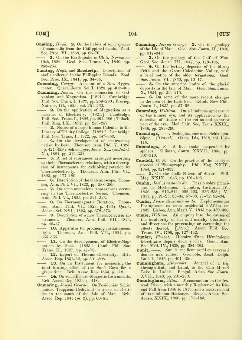 Cuming, Hugh. 2. On tlie liabits of some species of mammalia from the Philippine Islands. Zool. vSoc. Proc. VI., 1838, pp. 66-70. 3. On the Earthquake in Chili, November i9th, 1822. Geol. Soc. Trans. V., 1840, pp. 263-265. Cuming, Hugh, and Broderip. Descriptions of shells collected in the Philippine Islands. Zool. Soc. Proc. IX., 1841, pp. 34-35. Gumming, George. Account of a New Hygro- meter. Quart. Journ. Sci. I., 1828, pp. 402-405. Gumming, James. On the  connexion of Gal- vanism and Magnetism. [1821.] Cambridge, Phil. Soc. Trans. L, 1822, pp. 269-280; Froriep, Notizen, III., 1823, col. 261-262. 2. On the application of Magnetism as a measure of Electricity. [182L] Cambridge, Phil. Soc. Trans, I., 1822, pp. 281-286 ; Tilloch, Phil. Mag. LX., 1822, pp. 253-257. 3. Notice of a large human Calculus in the Library of Trinity College. [1821.] Cambridge, Phil. Soc. Trans. I., 1822, pp. 347-350. 4. On the developement of electro-mag- netism by heat. Thomson, Ann. Phil. V., 1823, pp. 427-429 ; Schweigger, Journ. XL. {^ — Jahrh. X.), 1824, pp. 312-331. 5. A list of substances arranged according to their Thermoelectric relations, with a descrip- tion of instruments for exhibiting rotation by Thermoelectricity. Thomson, Ann. Phil. VI., 1823, pp. 177-180. ■-—■ 6. Description of the Galvanoscope. Thom- son, Ann. Phil. VI., 1823, pp. 288-289. 7. On some anomalous appearances occur- ring in the Thermoelectric Series. Thomson. Ann. Phil. VI., 1823, pp. 321-323. 8. On Thermomagnetic Rotation. Thom- son, Ann. Phil. VL, 1823, p. 436; Quart. Journ. Sci. XV1., 1823, pp. 372-373. 9. Description of a new Thermoelectric in- strument. Thomson, Ann. Phil. VII., 1824, pp. 46-47. 10. Apparatus for producing instantaneous light. Thomson, Ann. Phil. VII., 1824, pp. 365-366. 11. On the developement of Electi'o-Mag- netism by Heat. [1823.] Camb. Phil. Soc. Trans. IL, 1827, pp. 47-76. 12. Report on Thermo-Electricity. Brit. Assoc. Rep. 1831-32, pp. 301-308. 13. On an Instrument for measuring; the total heating effect of the Sun's Rays for a given time. Brit. Assoc. Rep. 1833, p. 418. 14. On some Electro-Magnetic Instruments. Brit. Assoc. Rep. 1833, p. 418. Cumming, Josepli George. On Posidonian Schist amidst Trappasan Beds, and on traces of Drift- ice in the south of the Isle of Man. Brit. Assoc. Rep. 1845 {pt. 2), pp. 60-61. Cumming, Joseph George. 2. On the geology of the Isle of Man. Geol. Soc. Journ. II., 1846, pp. 317-348. 3. On the geology of the Calf of Man. Geol. Soc. Journ. III., 1847, pp. 179-185. 4. On the tertiary deposits of the Moray Frith and the Great Caledonian Valley, with a brief notice of the older formations. Geol. Soc. Journ. VL, 1.850, pp. 10-17. 5. On the superior limits of the glacial deposits in the Isle of Man. Geol. Soc. Journ. X., 1854, pp. 211-215. 6. On some of the more recent changes in the area of the Irish Sea. Edinb. New Phil. Journ. I., 1855, pp. 57-62. Cumming, TVilliam. On a luminous appearance of the human eye, and its application to the detection of disease of the retina and posterior part of the eye. Med. Chir. Soc. Trans. XXIX., 1846, pp. 283-296. Cummings, . Scoliophis, eine neue Schlangen- Sippe. (Transl.) Oken, Isis, 1819, col. 113- 116. Cummings, S. A live snake suspended by spiders. Silliman, Journ. XXVIL, 1835, pp. 307-310. Cundell, G. S. On the practice of the calotype process of Photography. Phil. Mag. XXIV., 1844, pp. 321-332. 2. On the Gallo-Nitrate of Silver. Phil. Mag. XXIX., 1846, pp. 101-103. Cunha, Jose Anastacio da. Ensaio sobre princi- pios de Mechanica. Coirabra, Institute, IV., 1856, pp. 212-214, 222-223, 236-238 ; V., 1857, pp. 21-23, 33-35, 57-58, 71-72, 82-84. Cunha, Pedro Alexandrino da, Exploracoes dos Portuguezes na costa occidental d'Africa em 1839. Lisboa, Ann. Marit. V., 1845, pp. 459-486. Cunie, William. An enquiry into the causes of the insalubrity of flat and marshy situations ; and directions for preventing or correcting the effects thereof. [1795.] Amer. Phil. Soc. Trans. IV., 1799, pp. 127-142. Cunier, Florent. Histoire d'une Hemeralopie hereditaire depuis deux siecles. Gand, Ann. Soc. Med. IV., 1838, pp. 384-395. Cunit, Sur le meilleur profil en travers a donner aux routes. Grenoble, Acad. Delph. Bull. I., 1846, pp. 401-406. Cunningham, Alexander. Journal of a trip through Kulu and Lahul, to the Chu Mureri Lake in Ladak. Bengal, Asiat. Soc. Journ, XVIL, 1848, pp. 201-230. Cunningham, Alhm. Memorandum on the Ira- wadi River, with a monthly Register of its Rise and Fall from 1856 to 1858, and a measurement of its minimum discharge. Bengal, Asiat. Soc. Journ. XXIX., 1860, pp. 175-183.