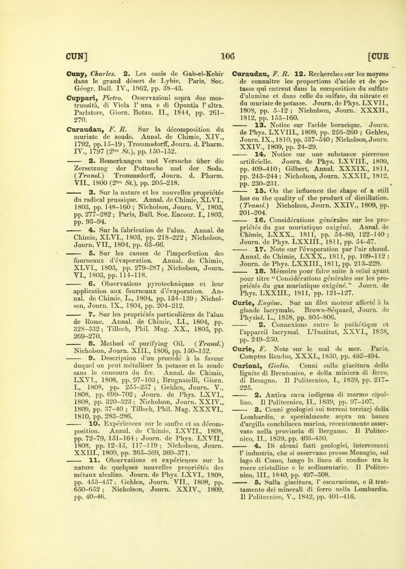 Cuny, Charles. 2. Les oasis de Gab-el-Kebii- dans le grand desert de Lybie. Paris, Soc. Geogr. Bull. IV., 1862, pp. 38-43. Cuppari, Pietro. Osservazioni sopra due mos- truosita, di Viola 1' una e di Opuntia 1' altra. Parlatore, Giorn. Botan. II., 1844, pp. 261- 270. Curaudau, F. R. Sur la decomposition du muriate de sonde. Annal. de Chimie, XIV., 1792, pp. 15-19; Trommsdorff, Journ. d. Pharm. IV., 1797 (2t<-^ St.), pp. 150-152. — 2. Bemerkungen und Versuche iiber die Zersetzung der Pottasche und der Soda. (Transl.) TrommsdorlF, Journ. d. Pharm. VII., 1800 (2* St.), pp. 205-218. ■ 3. Sur la nature et les nouvelles proprietes du radical prussique. Annal. de Chimie, XLVT., 1803, pp. 148-160 ; Nicholson, Journ. V., 1803, pp. 277-282; Paris, Bull. Soc. Encour. I., 1803, pp. 93-94. 4. Sur la fabrication de I'alun. Annal. de Chimie, XLVI., 1803, pp. 218-222; Nicholson, Journ. Vn., 1804, pp. 63-66. —— 5. Sur les causes de I'imperfection des fourneaux d'evaporation. Annal. de Chimie, XLVI., 1803, pp. 279-287; Nicholson, Journ. VI., 1803, pp. 114-118. 6. Observations pyrotechniques et leur application aux fourneaux d'evaporation, An- nal. de Chimie, L., 1804, pp. 134-139 ; Nichol- son, Journ. IX., 1804, pp. 204-212. ■ 7. Sur les proprietes particulieres de I'alun de Rome. Annal. de Chimie, LI., 1804, pp. 328-332; Tilloch, Phil. Mag. XX., 1805, pp. 269-270. 8. Method of purifying Oil. (Transl.) Nicholson, Journ. XIIL, 1806, pp. 150-152. 9. Description d'un procede a la favour duquel on peut metalliser la potasse et la sonde sans le concours du fer. Annal. de Chimie, LXVL, 1808, pp. 97-103; Brugnatelli, Giorn. I., 1808, pp. 255-257 ; Gehlen, Journ. V., 1808, pp. 699-702; Journ. de Phys. LXVL, 1808, pp. 320-323 ; Nicholson, Journ. XXIV., 1809, pp. 37-40 ; TiUoch, Phil. Mag. XXXVL, 1810, pp. 283-286. . 10. Experiences sur le soufre et sa decom- position. Annal. de Chimie, LXVIL, 1808, pp. 72-79, 151-164; Journ. de Phys. LXVH., 1808, pp. 12-15, 117-119; Nicholson, Journ. XXIIL, 1809, pp. 365-369, 369-371. 11. Observations et experiences sur la nature de quelques nouvelles proprietes des metaux alcalins. Journ. de Phys. LXVL, 1808, pp. 453-457; Gehlen, Journ. VII., 1808, pp. 650-652 ; Nicholson, Journ. XXIV., 1809, pp. 40-46. Curaudau, F. R. 12. Recherches sur lesmoyens de connaiti'e les proportions d'acide et de po- tasse qui entrent dans la composition du sulfate d'alumine et dans celle du sulfate, du nitrate et du muriate de potasse. Journ. de Phys. LXVIL, 1808, pp. 5-12 ; Nicholson, Journ. XXXIL, 1812, pp. 153-160. • 13. Notice sur I'acide boracique. Journ. de Phys. LXVIIL, 1809, pp. 256-260 ; Gehlen, Journ. IX., 1810, pp. 537-540; Nicholson, Journ. XXIV., 1809, pp. 24-29. 14. Notice sur une substance pierreuse artificielle. Journ. de Phys. LXVIIL, 1809. pp. 409-410; Gilbert, Annal. XXXIX., 1811, pp. 243-244 ; Nicholson, Journ. XXXIL, 1812, pp. 230-231. 15. On the influence the shape of a still has on the quality of the product of distillation. {Transl.) Nicholson, Journ. XXIV., 1809, pp. 201-204. 16. Considerations generales sur les pro- prietes du gaz muriatique oxigene. Annal. de Chimie, LXXX., 1811, pp. 54-80, 122-140 ; Journ. de Phys. LXXIIL, 1811, pp. 54-57. 17. Note sur I'evaporation par Fair chaud. Annal. de Chimie, LXXX., 1811, pp. 109-112 ; Journ. de Phys. LXXIIL, 1811, pp. 213-229. 18. Memoire pour faire suite a celui ayant pour titre  Considerations generales sur les pro- prietes du gaz muriatique oxigene. Journ. de Phys. LXXIIL, 1811, pp. 121-127. Curie, Eugene. Sur un filet moteur affecte a la glande lacrymale. Brown-Sequard, Journ. de Physiol. L., 1858, pp. 805-806. 2. Connexions entre le pathetique et I'appareil lacrymal. L'Institut, XXVI., 1858, pp. 249-250. Curie, F. Note sur le mal de mer. Paris, Comptes Rendus, XXXI., 1850, pp. 492-494. Curioni, Giulio. Cenni sulla giacitui'a della lignite di Brentonico, e della miniera di ferro, di Besagno. II Politecnico, I., 1839, pp. 217- 225. 2. Antica cava indigena di marmo cipol- lino. II Politecnico, II., 1839, pp. 97-107. ■ 3. Cenni geologic! sui terreni terziarj della Lombardia, e specialmente sopra un banco d'argiUa conchilacea marina, recentemente osser- vato nella pi'ovincia di Bergamo. II Politec- nico, IL, 1839,. pp. 403-430. 4. Di alcuni fatti geologici, interessanti r industria, che si osservano presso Menagio, sul lago di Como, lungo la linea di confine tra le rocce cristalline e le sedimentarie. II Politec- nico, IIL, 1840, pp. 497-508. —— 5. Sulla giacitura, 1' escavazione, e il trat- tamento dei minerali di ferro nella Lombardia. II Politecnico, V., 1842, pp. 401-416.