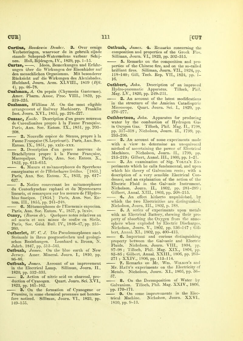 Curtiiis, Boudewin Donkcr. 3. Over eenige Verbeteringen, waarvoor de in gebruik zijnde staande Scheprad-Waterraolens vatbaar Schij- nen. Hall, Bijdragen, IV., 1829, pp. 1-15. Curtze, . Ideen, Bemerkungen und Erfahr- ungen iiber die Wirkungen der Eisenbader auf den menschlichen Organismus. Mit besouderer Eiicksicht auf die Wirkungen des Alexisbades. Hufeland, Journ. Arzn. XLVIII., 1819 {Hft. 4), pp. 46-78. Cushman, ^. On pepsin (Chymosin Gasterase). Amer. Pliarm. Assoc. Proc. VIII., 1859, pp. 319-325, Cushman, William M. On the most eligible arrangement of Railway Machinery. Franklin Inst. Journ. XVI., 1835, pp. 224-227. Cussac, Emile. Description d'un genre nouveau de Curcnlionites propre a la Faune Fran9aise. Paris, Ann. Soc. Entom. IX., 1851, pp. 203- 208. 2. Nouvelle espece de Stenus, propre a la Faune Fran9aise (S. Leprieuri). Paris, Ann. Soc. Entom. IX., 1851, pp. xxix-xxx. —— 3. Description d'un genre nouveau de Brachelytres propre a la Faune Fran9ai5e, Macropalpus. Paris, Ann. Soc. Entom. X., 1852, pp. 613-615. —^— 4. Moeurs et metamorphoses du Spercheus emarginatus et de I'Helochares lividus. [1851.] Paris, Ann. Soc. Entom. X., 1852, pp. 617- 627. 5. Notice concernant les metamorphoses du Ceutorhynchus raphani et du Mycetocares linearis, et remarques sur les moeurs de I'Hydro- bius fuscipes. [1854.] Paris, Ann. Soc. En- tom. III., 1855, pp. 241-248. • 6. Metamorphoses de I'Eucnemis capucina. Paris, Ann. Soc. Entom. V., 1857, p. Ixxiv. Cussy, {Baron de). Quelques notes relatives au sel marin et aux mines de soufre en Sicile. Paris, Soc. Geol. Bull. IV., 1846-47, pp. 255- 260. Cutberlet, W. C. J. Die Pseudomorphosen nacli Steinsalz in ihren geognostischen und geologi- schen Beziehungen. Leonhard u. Bronn, N. Jahrb. 1847, pp. 513-543. Cutbush, James. On the blue earth of New Jersey. Amer. Mineral. Journ. I., 1810, pp. 86-88. Cutbush, James. Account of an improvement in the Electrical Lamp. SiUiroan, Journ. II., 1820, pp. 332-335. 2. Action of nitric acid on charcoal, pro- duction of Cyanogen. Quart. Journ. Sci. XVI., 1823, pp. 161-162. 3. On the formation of Cyanogene or Prussine, in some chemical processes not hereto- fore noticed. Silliman, Journ. VI., 1823, pp. 149-155. Cutbush, James. 4. Remarks concerniug the composition and properties of the Greek Fire. Silliman, Journ. VI., 1823, pp. 302-315. 5. Remarks on the composition and pro- perties of the Chinese fire, and on the so-called brilliant fires. Silliman, Journ, VII., 1824, pp. 118-140; Gill, Tech. Rep. VII., 1824, pp. 1- 16. Cuthbert, John. Description of an improved Hydro-pueumatic Apparatus. Tilloch, Phil. Mag. LV., 1820, pp. 249-251. 2. An account of the latest modifications in the structure of the Amician Catadioptric Microscope. Quart. Journ. Sci. I., 1829, pp. 270-277. Cuthbertson, John. Apparatus for producing water by the combustion of Hydrogen Gas in Oxygen Gas. Tilloch, Phil. Mag. IL, 1798, pp. 317-318 ; Nicholson, Journ. IL, 1799, pp. 235-236. 2. An account of some experiments made with a view to determine an unequivocal m(3thod of ascertaining the power of Electrical Machines. Nicholson, Journ, IL, 1799, pn. 215-219; Gilbert, Annal. III., 1800, pp. 1-21.^ 3. An examination of Sig. Volta's Ex- periments which he calls fundamental, and upon which his theory of Galvanism rests; with a description of a very sensible Electrical Con- denser, and an explanation of the action of the Electric Fluid in the Galvanic Instrument. Nicholson, Journ. 11., 1802, pp. 281-289 ; Gilbert, Annal. XIII., 1803, pp. 208-215. 4. An effect hitherto unpublished, by which the two Electricities are distinguished. Nicholson, Journ. III., 1802, p. 188. 5. A series of experiments upon metals with an Electrical Battery, shewing their pro- perty of absorbing the Oxygen from the atmo- sphere when exploded by Electric Discharges. Nicholson, Journ. V., 1802, pp. 136-147 ; Gil- bert, Annal. XL, 1802, pp. 400-413. 6. Important and curious distinguishing property between the Galvanic and Electric Fluids. Nicholson, Journ. VIII., 1804, pp. 97-98 ; Tilloch, Phil. Mag. XIX., 1804, pp. 83-85 ; Gilbert, Annal. XXIIL, 1806, pp. 263- 271 ; XXIV., 1806, pp. 113-114. 7. Remarks on Mr. Wm. Wilson's and Mr. Hauy's experiments on the Electricity of Metals, Nicholson, Journ, XL, 1805, pp. 56- 57. 8. On the Decomposition of Water by Galvanism. Tilloch, Phil. Mag. XXIV., 1806, pp. 170-171. 9. On some improvements in the Elec- trical Machine. Nicholson, Journ. XXVI., 1810, pp. 9-13.