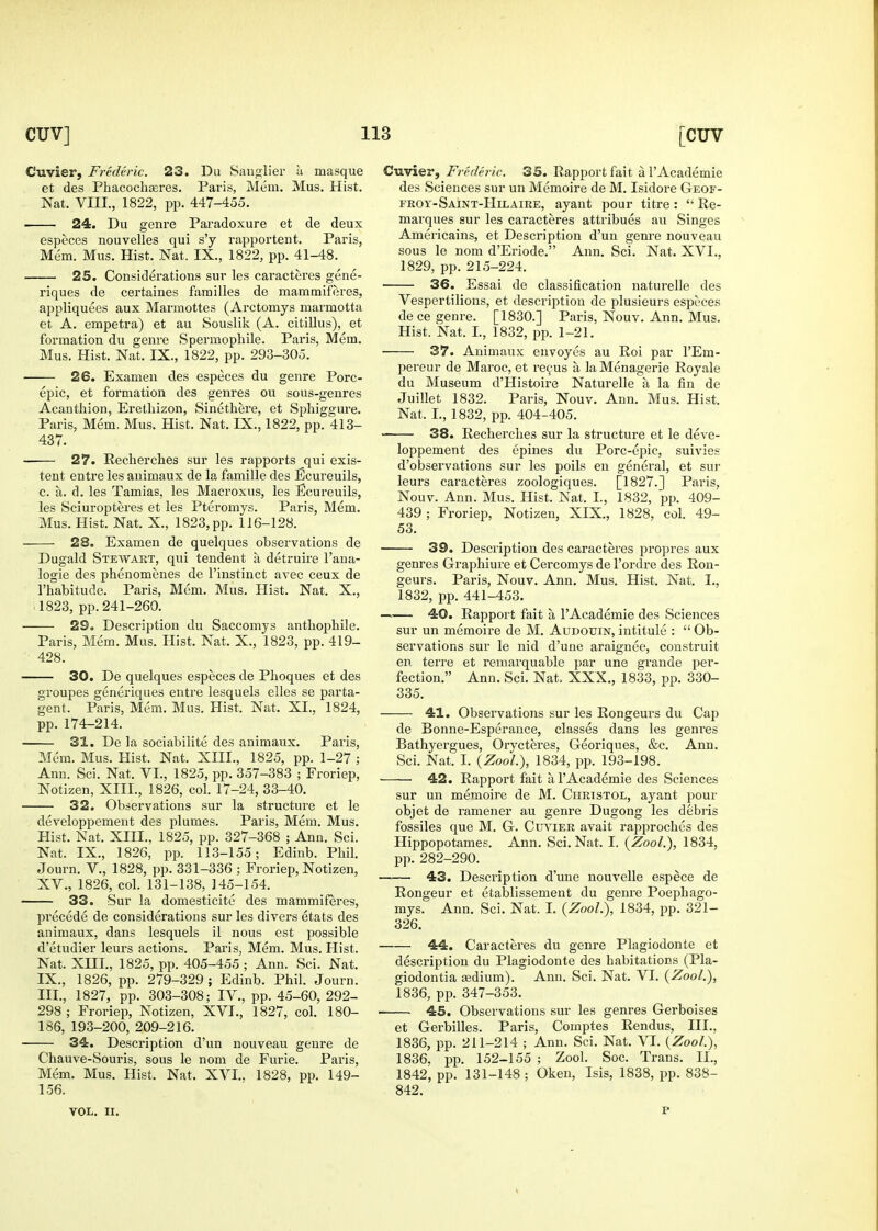 Cuvier, Frederic. 23. Du Sauglier u masque et des Phacochaeres. Paris, Mem. Mus. Hist. Nat. VIII., 1822, pp. 447-455. 24. Du genre Paradoxure et de deux especes nouvelles qui s'y rapportent. Paris, Mem. Mus. Hist. Nat. IX., 1822, pp. 41-48. 25. Considerations sur les caracteres gene- riques de certaines families de mammiferes, appliquees aux Marmottes (Arctomys marmotta et A. empetra) et au Souslik (A. citillus), et formation du genre Spermophile. Paris, Mem. Mus. Hist. Nat. IX., 1822, pp. 293-305. 26. Examen des especes du genre Pore- epic, et formation des genres ou sous-genres Acanthion, Eretliizon, Sinethere, et Sphiggure. Paris, Mem, Mus. Hist. Nat. IX., 1822, pp. 413- 437. — 27. Recherches sur les rapports qui exis- tent entre les animaux de la famille des Ecureuils, c. a. d. les Tamias, les Macroxus, les Ecureuils, les Sciuropteres et les Pteromys. Paris, Mem. Mus. Hist. Nat. X., 1823, pp. 116-128. 23. Examen de quelques observations de Dugald Stewart, qui tendent a detruire I'ana- logie des phenomenes de I'instiiict avec ceux de I'habitude. Paris, Mem. Mus. Hist. Nat. X., 11823, pp. 241-260. 29. Description du Saccomys anthophile. Paris, Mem. Mus. Hist. Nat. X., 1823, pp. 419- 428. 30. De quelques especes de Phoques et des groupes generiques entre lesquels elles se parta- gent. Paris, Mem. Mus. Hist. Nat. XI., 1824, pp. 174-214. 31. De la sociabilite des animaux. Paris, Mem. Mus. Hist. Nat. XIII., 1825, pp. 1-27 ; Ann. Sci. Nat. VI., 1825, pp. 357-383 ; Froriep, Notizen, XIII., 1826, col. 17-24, 33-40. 32. Observations sur la structure et le developpement des plumes. Paris, Mem. Mus. Hist. Nat. XIII., 1825, pp. 327-368 ; Ann. Sci. Nat. IX., 1826, pp. 113-155; Edinb. Phil. Journ. v., 1828, pp. 331-336 ; Froriep, Notizen, XV., 1826, col. 131-138, 145-154. 33, Sur la domesticite des mammiferes, precede de considerations sur les divers etats des animaux, dans lesquels il nous est possible d'etudier leurs actions. Paris, Mem. Mus. Hist. Nat. XIII., 1825, pp. 405-455 ; Ann. Sci. Nat. IX., 1826, pp. 279-329 ; Edinb. Phil. Journ. III., 1827, pp. 303-308; IV., pp. 45-60, 292- 298 ; Froriep, Notizen, XVI., 1827, col. 180- 186, 193-200, 209-216. 34:. Description d'un nouveau genre de Chauve-Souris, sous le nom de Furie. Paris, Mem. Mus. Hist. Nat. XVI.. 1828, pp. 149- 156. Cuvier, Frederic. 35. Rapport fait a I'Academie des Sciences sur un Memoire de M. Isidore Geof- froy-Saint-Hilaiue, ayant pour titre :  Re- marques sur les caracteres attribues au Singes Americains, et Description d'un genre nouveau sous le nom d'Eriode. Ann. Sci. Nat. XVI., 1829, pp. 215-224. 36. Essai de classification naturelle des Vespertilions, et description de plusieurs especes de ce genre. [1830.] Paris, Nouv. Ann. Mus. Hist. Nat. I., 1832, pp. 1-21. 37. Animaux envoyes au Roi par I'Em- pereur de Maroc, et re9us a la Menagerie Royale du Museum d'Histoire Naturelle a la fin de Juillet 1832. Paris, Nouv. Ann. Mus. Hist. Nat. I., 1832, pp. 404-405. 38. Recherches sur la structure et le deve- loppement des epines du Pore-epic, suivies d'observations sur les poils en general, et sur leurs caracteres zoologiques. [1827.] Paris, Nouv. Ann. Mus. Hist. Nat. I., 1832, p^x 409- 439 ; Froriep, Notizen, XIX., 1828, col. 49- 53. 39. Description des caracteres propres aux genres Graphiure et Cercomys de I'ordre des Ron- geurs. Paris, Nouv. Ann. Mus. Hist. Nat. I., 1832, pp. 441-453. —— 40. Rapport fait a I'Academie des Sciences sur un memoire de M. Audouin, intitule :  Ob- servations sur le nid d'une araignee, construit en terre et remarquable par une grande per- fection, Ann. Sci. Nat. XXX., 1833, pp. 330- 335. 41. Observations sur les Rongeurs du Cap de Bonne-Esperance, classes dans les genres Bathyergues, Oryct^;res, Georiques, &c. Ann. Sci. Nat. I. (ZooL), 1834, pp. 193-198. 42. Rapport fait a I'Academie des Sciences sur un memoire de M. CtmisTOL, ayant pour objet de ramener au genre Dugong les debris fossiles que M. G. CmaER avait rapproches des Hippopotames. Ann. Sci. Nat. I. (Zool.), 1834, pp. 282-290. 43. Description d'une nouvelle espece de Rongeur et etablissement du genre Poephago- mys. Ann. Sci. Nat. I. (ZooL), 1834, pp. 321- 326. 44. Caracteres du genre Plagiodonte et description du Plagiodonte des habitations (Pla- giodontia aesdium). Ann. Sci. Nat. VI. (Zoo/.), 1836, pp. 347-353. 45. Observations sur les genres Gerboises et Gerbilles. Paris, Comptes Rendus, III., 1836, pp. 211-214 ; Ann. Sci. Nat. VI. {Zoo/.), 1836. pp. 152-155 ; Zool. Soc. Trans. 11., 1842, pp. 131-148 ; Oken, Isis, 1838, pp. 838- 842.