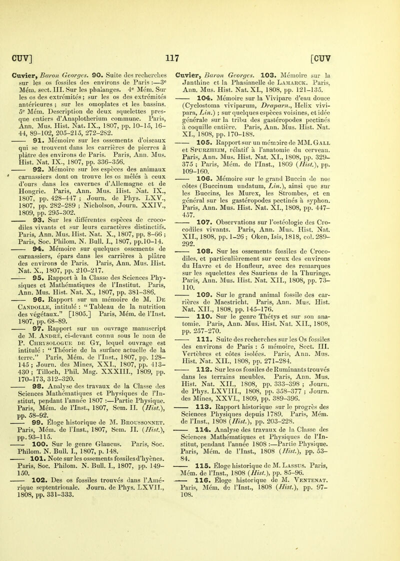 Cuvier, Baron Georges. 90. Suite cles recherches sur les OS fossiles des environs de Paris :—3<' Mem. sect. III. Sur les phalanges. 4® Mem. Sur les OS des extremites; sur les os des extremites anterieures ; sur les omoplates et les bassins. 5® Mem. Description de deux squelettes pres- que entiers d'Anaplotherium commune. Paris, Ann. Mus. Hist. Nat. IX., 1807, pp. 10-15, 16- 44, 89-102, 205-215, 272-282. 91. Memoire sur les ossements d'oiseaux qui se trouvent dans les carrieres de piei'res a platre des environs de Paris. Paris, Ann. Mus. Hist. Nat. IX., 1807, pp. 336-356. 92. Memoire sur les especes des animaux carnassiers dont on trouve les os meles a ceux d'ours dans les cavernes d'Allemagne et de Hongrie. Paris, Ann. Mus. Hist. Nat. IX., 1807, pp. 428-447 ; Journ. de Phys. LXV., 1807, pp. 282-289 ; Nicholson, Journ. XXIV., 1809, pp. 295-302. 93. Sur les differentes especes de croco- diles vivants et sur leurs caracteres distinctifs. Paris, Ann. Mus. Hist. Nat. X., 1807, pp. 8-66 ; Paris, Soc. Philom. N. Bull. I., 1807, pp.10-14. 94. Memoire sur quelques ossements de carnassiers, epars dans les carrieres a platre des environs de Paris. Paris, Ann. Mus. Hist. Nat. X., 1807, pp. 210-217. —:— 95. Rapport a la Classe des Sciences Phy- siques et Mathematiques de I'lnstitut. Paris, Ann. Mus. Hist. Nat. X., 1807, pp. 381-386. 96. Kapport sur un memoire de M. De Candolle, intitule :  Tableau de la nutrition des vegetaux. [1805.] Paris, Mem, de I'lnst. 1807, pp. 68-89. 97. Rapport sur un ouvrage manuscript de M. Andre, ci-devant connu sous le uom de P. Chrisologue de Gt, lequel ouvrage est intitule :  Theorie de la surface actuelle de la terre. Paris, Mem. de I'lnst., 1807, pp. 128- 145 ; Journ. des Mines, XXL, 1807, pp. 413- 430 ; Tilloch, Phil. Mag. XXXIII., 1809, pp. 170-173, 312-320. 98. Analyse des travaux de la Classe des Sciences Mathematiques et Physiques de I'ln- stitut, pendant I'annee 1807 :—Partie Physique. Paris, Mem. de I'lnst., 1807, Sem. II. {Hist.), pp. 58-92.^ 99. Eloge historique de M. Broussonnet. Paris, Mem. de I'lnst., 1807, Sem. II. {Hist.), pp.93-115. 100. Sur le genre Glaucus. Paris, Soc. Philom. N. Bull. I., 1807, p. 148. 101. Note sur les ossements fossiles d'hyenes. Paris, Soc. Philom. N. BuU. I., 1807, pp. 149- 150. 102. Des OS fossiles trouves dans I'Ame- rique septentrionale. Journ. de Phys. LXVIT., 1808, pp. 331-333. Cuvierj Baron Georges. 103. Memoire sur la Janthine et la Phasianelle de Lamarck. Pari.s, Ann. Mus. Hist. Nat. XL, 1808, pp. 121-135. 104. Memoire sur la Vivipare d'eau douce (Cyclostoma viviparum, Draparn., Helix vivi- para, Lin.) ; sur quelques especes voisines, et idee generale sur la tribu des gasteropodes pectines a coquille entiere. Paris, Ann. Mus. Hist. Nat. XL, 1808, pp. 170-188. 105. Rapportsur un memoire de MM. Gall et Spurzheim, relatif a I'anatomie du cerveau. Paris, Ann. Mus. Hist. Nat. XL, 1808, pp. 329- 375 ; Paris, Mem. de I'lnst., 1809 {Hist.), pp. 109-160. 106. Memoire sur le grand Buccin de nos cotes (Buccinum undatum, Li7i.), ainsi que sur les Buccins, les Murex, les Strombes, et en general sur les gasteropodes pectines a syphon. Paris, Ann. Mus. Hist. Nat. XL, 1808, pp. 447- 457. 107. Observations sur I'osteologie des Cro- codiles vivants. Paris, Ann. Mus. Hist. Nat. XIL, 1808, pp. 1-26 ; Oken, Isis, 1818, col. 289- 292. 108. Sur les ossements fossiles de C^roco- diles, et particulierement sur ceux des environs du Havre et de Honfleur, avec des remarques sur les squelettes des Sauriens de la Thuringe. Paris, Ann. Mus. Hist. Nat. XII., 1808, pp. 73- 110. 109. Sur le grand animal fossile des car- rieres de Maestricht. Paris, Ann, Mus. Hist. Nat. XII., 1808, pp. 145-176, 110. Sur le genre Thetys et sur son ana- tomie. Paris, Ann. Mus, Hist. Nat. XII., 1808, pp. 257-270. 111. Suite des recherches sur les Os fossiles des environs de Paris : 5 memoire. Sect, III. Vertebres et cotes isolees. Paris, Ann. Mus. Hist. Nat. XIL, 1808, pp. 271-284. 112. Sur les OS fossiles de Ruminants trouves dans les terrains meubles. Paris, Ann. Mus. Hist. Nat. XIL, 1808, pp. 333-398 ; Journ. de Phys. LXVIIL, 1808, pp. 358-377 ; Journ. des Mines, XXVL, 1809, pp. 389-396. 113. Rapport historique sur le progres des Sciences Physiques depuis 1789. Paris, Mem. de I'lnst., 1808 {Hist.), pp. 203-228. 114. Analyse des travaux de la Classe des Sciences Mathematiques et Physiques de I'ln- stitut, pendant I'annee 1808 :—Partie Physique. Paris, Mem. de I'lnst., 1808 {Hist.), pp. 53- 84. 115. Eloge historique de M. Lassus. Paris, Mem. de I'lnst., 1808 {Hist.), pp. 85-96. 116. Eloge historique de M. Ventenat. Paris, Mem. de I'lnst., 1808 {Hist.), pp. 97- 108.