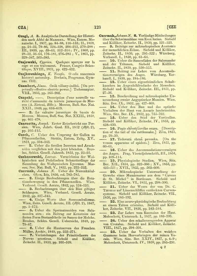 Czagl, A. 3. Analytisclie Darstellung derHisteri- den nach Abbe de Marseul. Wien, Entom. Mo- natschr. I., 1857, pp. 84-88, 116-133; II., 1858, pp. 24-32, 79-86, 124-128, 204-213, 279-288 ; III., 1859, pp. 59-63, 312-314; IV., 1860, pp. 28-32, 56-64, 176-181, 276-283 ; V., 1861, pp. 329-347, 363-383. Czajewski, Cyprien. Quelques aper5us sur la rage et son traitement. France, Congres Scien- tifique, XVIII., 1851, pp. 422-432. Czajkowskiego, K. Tozefa. O celu nauczania historye naturalny. Bochnia, Programm. Gym- nas. 1851. Czambert, Jdnos. Orok villany-indito. [On per- petually effective electric power.] Tudomanytar, Vm., 1835, pp. 165-202. Czapski, . Description d'une nouvelle va- riete d'ammonite du terrain jurassique de Mos- cou (A. Zieteni, Rllr.). Moscou, Bull. Soc. Nat. XXII., 1849, pp. 616-619. 2. Le calcaire jurassique du bassin de Moscou. Moscou, Bull. Soc. Nat. XXIIL, 1850, pp. 461-478. Czaraotta, Joseph. Erster Eeisebericht aus Per- sian. Wien, Jahrb. Geo!. IH., 1852 {Hft. 2), pp. 105-115. Czech, C. Ueber den Ursprung der Gallen an Pflanzentheilen. Stettin, Entom. Zeitg. XV., 1854, pp. 334-343. 2. Ueber die fossilen Insecten und Arach- niden verglichen mit den jetzt lebenden. Bres- lau, Scbles. Gesell. Jahresb. 1855, pp. 23-25. Czekanowski, Lorcnz. Verzeichniss der Wol- hynischen und Podolischen Scbmetterlinge der Sammlung des Wolhynischen Lyceums. Mos- cou, Soc. Nat. Bull, v., 1832, pp. 222-232. Ozermak, Johann N. Ueber die Nierenknilul- chen. Okcn, Isis, 1836, col. 783-785. 2. Einige Beobachtungen iiber die Eota- tionsbewegung in den Pflanzeczellen. Wien, Verhand. Gesell. Aerzte, 1842, pp. 134-135. 3. Beobacbtungen iiber den Biss giftiger Scblangen. Wien, Verhand. Gesell. Aerzte, 1842, pp. 337-343. 4. Einige Worte iiber Somnambulismus. Wien, Zeits. Gesell. Aerzte, III. {Hft. 2), 1847, pp. 1-172. 5. Ueber die Spermatozoiden von Sala- mandra atra : ein Beitrag zur Kenntniss der festen Form Bestandtheile im Samen der Molche. Breslau, Scbles. Gesell. Uebersicht, 1848, pp. 79-87. 6. Ueber die Hautnerven des Frosches. Miiller, Archiv, 1849, pp. 252-271. 7. Veriistelungen der Primitivfasern des Nervns acusticus. Siebold und Koiliker, Zeitschr. II., 1850, pp. 105-109. CzermakjJb/mMJiiV. 8. VorlaufigeMittbeilungen iiber die Scbwimmblase von Esox lucius. Siebold und Koiliker, Zeitschr. II., 1850, pp. 121-123. . . 9. Beitrage zur mikroskopischen Auatomie der menschlicben Ziihne. Siebold und Koiliker, Zeitschr. II., 1850, pp. 295-322 ; Wiirzburg, Verhandl. I., 1850, pp. 61-64. 10. Ueber die Samenfaden der Salamander und der Tritonen. Siebold und Koiliker, Zeitschr. II., 1850, pp. 350-355. 11. Beitrag zur Lehre vom Accomoda- tionsvermogen des Auges. Wiirzburg, Ver- handl. I., 1850, pp. 184-186, 12. Ueber einen eigenthiimlichen Schalt- knochen im Augenhohlendache des Menschen. Siebold und Koiliker, Zeitschr. III., 1851, pp. 27-36. 13. Beschreibuug und mikroskopische Un- tersuchung zweier Aegyptischer Mumien. Wien, Sitz. Ber. IX., 1852, pp. 427-469. 14. Ueber den Bau und das optische Verhalten der Ilaut von Ascaris lumbricoides. Wien, Sitz. Ber. IX., 1852, pp. 755-762. 15. Ueber den Stiel der Vorticellen. Siebold und Koiliker, Zeitschr. IV., 1853, pp. 438-450. 16. Popis chrestysoveho ocasu. [Descrip- tion of the tail of the rattlesnake.] Ziva, 1853, pp. 29-30. 17. Tedovata zbrau pavouka. [On the venom apparatus of spiders.] Ziva, 1853, pp. 60-61. 18. Ueber das Accommodationsvermogen des Auges. Prag, Vierteljalirschrift, III., 1854, pp. 109-114. 19. Physiologische Studien. Wien, Sitz. Ber. XII., 1854, pp. 322-366 ; XV., 1855, pp. 425-521 ; XVII., 1855, pp. 563-600. 20. Mikroskopische Untersuchung der Gewebe eines Mumienarms aus dem  Caveau de St. Michel in Bordeaux. Siebold und Koiliker, Zeitschr. VI., 1855, pp. 298-300. —— 21. Ueber das Wesen der vou Dr. C. Thomas auf Linsenschliffen entdeckten Curven- systeme. Siebold und Koiliker, Zeitschr. VIL, 1856, pp. 185-192. 22. Eine neuro-physiologischeBeobachtung an einem Triton cristatus. Siebold und Koili- ker, Zeitschr. VIL, 1856, pp. 343-344. 23. Zur Lehre vom Raumsinn der ILaut. Moleschott, Untersuch. I., 1857, pp. 183-205. 24. Ueber den schallerzeugenden Apparat von Crotalus. Siebold und Koiliker, Zeitschr. vm., 1857, pp. 294-301. 25. Ueber das Verhalten des weichen Gaumens beim Hervorbringen der reinen Vo- cale. Wien, Sitz. Ber. XXIV., 1857, p. 4-9 ; Moleschott, Untersuch. IV., 1858, pp. 285-291. Q 2