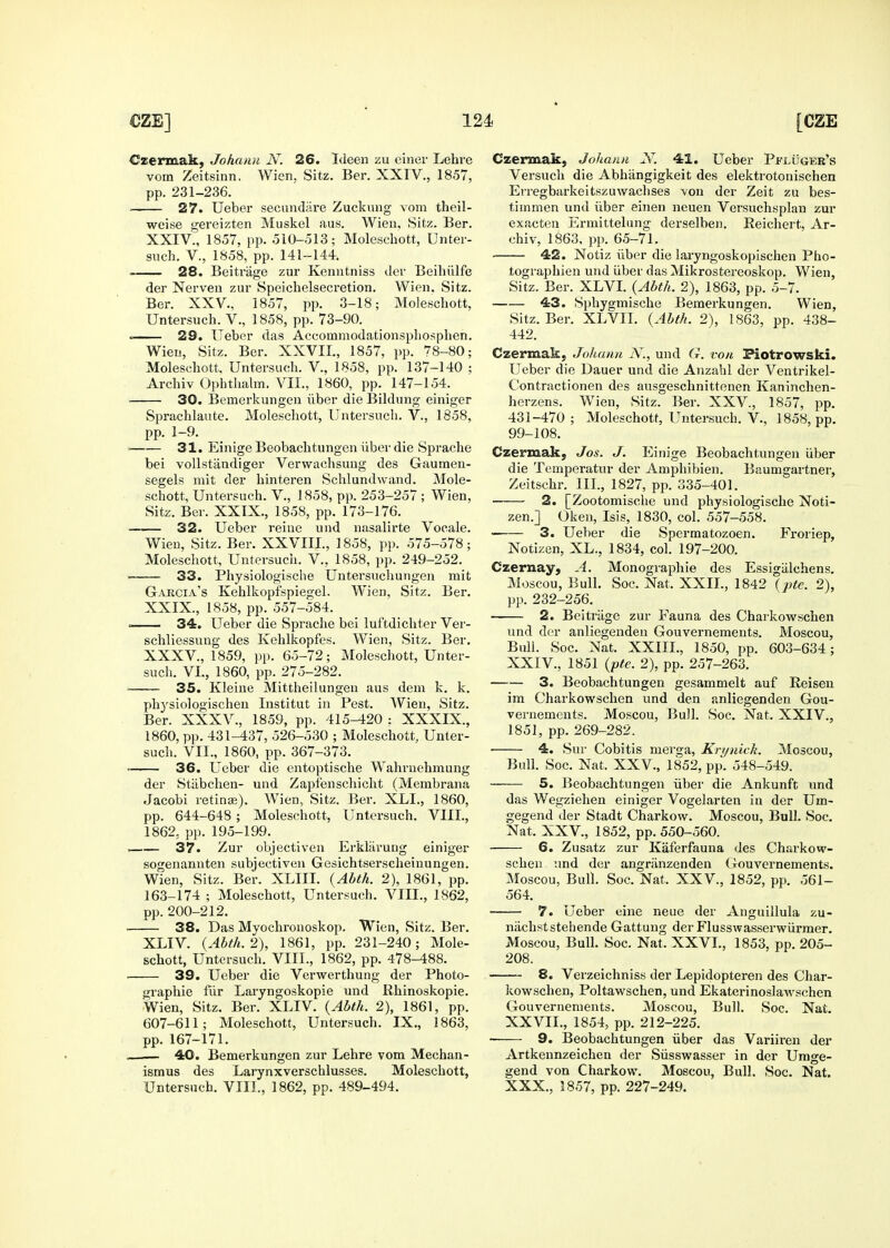 Czermak, Johanii N. 26. Ideen zu einer Lehre vom Zeitsinn. Wien, Sitz. Ber. XXIV., 1857, 27. Ueber secniidiire Zuckiuig vom theil- weise gereizten Muskel aus. Wieu, Sitz. Ber. . 28. Beitriige zur Keniitniss clev Beihiilfe der Nerven zur Speichelsecretion. Wien, Sitz. Ber. XXV., 1857, pp. 3-18; Moleschott, Untersuch. V., 1858, pp. 73-90. . 29. Ueber das Accommodationspliosphen. Wieu, Sitz. Ber. XXVII., 1857, pp. 78-80; Moleschott, Untersuch. V., 1858, pp. 137-140 ; Archiv OphthahTi. VII., 1860, pp. 147-154. 30. Bemerkungen iiber die Biklung einiger Sprachlaute. Moleschott, Untersuch. V., 1858, pp. 1-9. 31. Einige Beobachtungen iiber die Sprache bei vollstandiger Verwachsuug des Gaumen- segels niit der hinteren SchlundAvand. Mole- schott, Untersuch. V., 1858, pp. 253-257 ; Wien, Sitz. Ber. XXIX., 1858, pp. 173-176. 32. Ueber reine und nasalirte Vocale. Wien, Sitz. Ber. XXVIIL, 1858, pp. 575-578; Moleschott, Untersuch. V., 1858, pp. 249-252. 33. Pliysiologische Untersuchungen mit G-VKGIa's Kehlkopispiegel. Wien, Sitz. Ber, XXIX., 1858, pp. 557-584. ■ 34. Ueber die Sprache bei luftdichter Ver- schliessung des Kehlkopfes. Wien, Sitz. Ber. XXXV., 1859, pp. 65-72; Moleschott, Unter- such. VI., 1860, pp. 275-282. 35. Kleine Mittheilungeu aus dem k. k. physiologischen Institut in Pest. Wien, Sitz. Ber. XXXV., 1859, pp. 415-420 : XXXIX., 1860, pp. 431-437, 526-530 ; Moleschott, Unter- such, VII., 1860, pp. 367-373, 36. Ueber die entoptische Wahruehmung der Stiibchen- und Zapf'enschicht (Membrana Jacobi retinae), W^ien, Sitz. Ber. XLI., 1860, pp. 644-648 ; Moleschott, Untersuch. VIII., 1862, pp.195-199. 37. Zur objectiven Erkliiruug einiger sogenannten subjectiven Gesichtserscheiuungen. Wien, Sitz. Ber. XLIII. {Abth. 2), 1861, pp. 163-174 ; Moleschott, Untersuch. VIII., 1862, pp. 200-212, 38. Das Myochronoskop. Wien, Sitz. Ber. XLIV. {Abth. 2), 1861, pp. 231-240; Mole- schott, Untersuch. VIIL, 1862, pp. 478-488, ■ 39. Ueber die Verwerthung der Photo- graphie flir Laryngoskopie und Rhinoskopie. Wien, Sitz, Ber, XLIV. {Abth. 2), 1861, pp. 607-611; Moleschott, Untersuch. IX., 1863, pp. 167-171. _ 40. Bemerkungen zur Lehre vom Mechan- ismus des Lai-ynxverschlusses. Moleschott, Untersuch. VIIL, 1862, pp. 489-494. Czermak, Johann N. 41. Ueber Pfi^uger's Versuch die Abhiingigkeit des elektrotonischen timmen und iiber einen neuen Versuchsplan zur exacten Ermittelung derselben. Reichert, Ar- tographien und iiber das Mikrostereoskop, Wien, Sitz. Ber. XLVL {Abth. 2), 1863, pp. 5-7, 43. Sphygmische Bemerkungen, Wien, Sitz, Ber, XLVII. {Abth. 2), 1863, pp. 438- 442. Czermak, Johann N., und G. von Piotrowski. Ueber die Dauer und die Anzahl der Ventrikel- Contractionen des ausgesclinittenen Kaninchen- herzens. Wien, Sitz. Ber. XXV., 1857, pp. 431-470; Moleschott, Untersuch. v., 1858, pp. 99-108. Czermak, Jos. J. Einige Beobachtungen iiber die Temperatur der Amphibien. Baumgartner, Zeitschr. IIL, 1827, pp. 335-401. 2. [Zootomische und physiologische Noti- zen.] Oken, Isis, 1830, col. 557-558. 3. Ueber die Spermatozoen. Fi'oriep, Notizen, XL., 1834, col. 197-200. Czernay, A. Monographic des Essigiilchens, Moscou, Bull. Soc. Nat. XXIL, 1842 {pte. 2), pp, 232-256. 2. Beitriige zur Fauna des Charkowschen und der anliegenden Gouvernements. Moscou, Bull. Soc. Nat. XXIIL, 1850, pp. 603-634; XXIV., 1851 {pte. 2), pp. 257-263, 3. Beobachtungen gesammelt auf Reiseu im Charkowschen und den anliegenden Gou- vernements. Moscou, Bull. Soc, Nat, XXIV., 1851, pp. 269-282. 4. Sur Cobitis merga, Kri/nick. Moscou, Bull. Soc. Nat. XXV., 1852, pp. 548-549. 5. Beobachtungen iiber die Ankunft und das Wegziehen einiger Vogelarten in der Um- gegend der Stadt Charkow. Moscou, Bull. Soc, Nat. XXV., 1852, pp. 550-560. 6. Zusatz zur Kaferfauna des Charkow- schen und der angriinzenden Gouvernements. Moscou, Bull. Soc. Nat. XXV., 1852, pp, 561- 564. 7. Ueber eine neue der Anguillula zu- niichststeliende Gattung der Flusswasserwiirmer. Moscou, Bull. Soc. Nat. XXVL, 1853, pp, 205- 208. 8. Verzeichniss der Lepidopteren des Char- kowschen, Poltawschen, und Ekaterinoslawschen Gouvernements. Moscou, Bull, Soc, Nat, XXVII., 1854, pp. 212-225. 9. Beobachtungen iiber das Variiren der Artkennzeichen der Siisswasser in der Umge- gend von Charkow. Moscou, Bull. Soc. Nat. XXX., 1857, pp. 227-249.