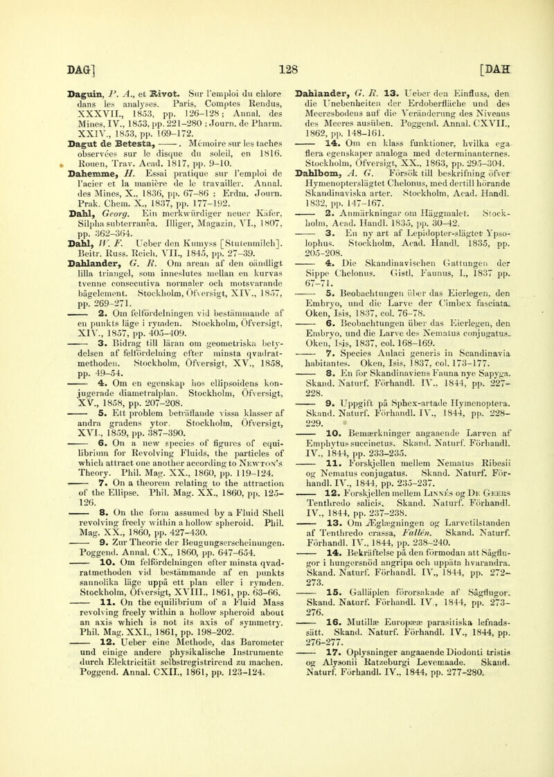 Daguin, P. A., et ^ivot. Sur I'emploi du chlore dans les analyses. Paris, Comptes Rendus, XXXVII., 1853, pp. 126-128; Aunal. des Mines, IV., 1853, pp. 221-280 ; Journ. de Pharm. XXIV., 1853, pp. 169-172. Dagut de Betesta, -—— . Memoire sm- les taches observees sui- le disque du soleil, en 1816. • Rouen, Trav. Acad. 1817, pp. 9-10. Sahemmey H. Essai pratique sur I'einploi de I'acier et la maniere de le travailler. Annal. des Mines, X.. 1836, pp. 67-86 : Erdm. Journ. Prak. Chem. X., 1837, pp. 177-192. DaM, Georg. Ein merkwiirdiger neucr Kafer. Silpha subterranea. Illiger, Magazin, VI., 1807, pp. 362-364. Dahl, J1'. F. Ueber den Kumyss [Stutenmilcli]. Beitr. Russ. Reich. VII., 1845, pp. 27-39. Dahlander, G. R. Om areau af den oiindligt lilla triaiigel, som inneslutes nicllan on kurvas tvenne consecutiva normaler och motsvarande bagelement. Stockholm, ()t'\ ersigt, XIV., 1857, pp. 269-271. — 2. Om felfordelningen vid bestaminande af en punkts lage i rymden. Stockholm, Ofversigt, XIV. , 1857, pp. 405-409. 3. Bidrag till laran ora geometriska bety- delsen at' felt'ordelning efter minsta qvadrat- methodeii. Stockholm, Ofversigt, XV., 1858. pp. 49-54. 4. Om en egenskap iios ellipsoidens kon- jugerade diametralplan. Stockholm, Ofversigt, XV. , 1858, pp. 207-208. 5. Ett problem betrtitlande vissa klasser af andra gradens ytor. Stockholm. Ofversigt, XVI. , 1859, pp. 387-390. 6. On a new species of figures of equi- librium for Revolving Fluids, the particles of which attract one another according to Newton's Theory. Phil. Mag. XX., 1860, pp. 119-124. 7. On a theorem relating to the attraction of the Ellipse. Phil. Mag. XX., 1860, pp. 125- 126. 8. On the form assumed by a Fluid Shell revolving freely within a hollow spheroid. Phil. Mag. XX., 1860, pp. 427-430. 9. Zur Theorie der Beugungserscheinungen. Poggend. Annal. CX., 1860, pp. 647-654. 10. Om felfordelningen eiter minsta qvad- ratmethoden vid bestammande af en pimkts sannolika liige uppa ett plan eller i rymden. Stockholm, Ofversigt, XVIII., 1861, pp. 63-66. 11. On the equilibrium of a Fluid Mass revolving freely within a hollow spheroid about an axis which is not its axis of symmetry. Phil. Mag. XXL, 1861, pp. 198-202. 12. Ueber einc Methodc, das Barometer und einige andere physikalische Instrumente durch Elektricitiit selbstregistrireud zu machen. Poggend. Annal. CXIL, 1861, pp. 123-124. Sahiander, G. R. 13. Ueber den Einfluss, den die Unebenheitea der Erdoberfliiche und des Meeresboilens auf die Veriinderung des Niveaus des Meeres ausiiben. Poggend. Annal. CXVII., 1862, pp. 148-161. 14. Om en klass funktioner, hvilka ega flora egenskaper analoga med determinanternes. Stockholm, Ofversigt, XX., 1863, pp. 295-304. Sahlbom, A. G. Forsok till beskrifning ofver Hymenoptersliigtet Chelonus, med dertill horande Skandinaviska arter. Stockholm, Acad. Handl. 1832, pp. 147-167. 2. Anmarkningai' om Hiiggmalet. Stock- holm, Acad. Handl. 1835, pp. 30-42. 3. En ny art af Lepidoptcr-sliigtet Ypso- lophus. Stockholm, Acad. Handl. 1835, op. 205-208. 4. Die vSkandinavischen Gattungeu der Sippe Chelonus. Gistl. Faunus, I., 1837 pp. 67-71. S. Beobachtungen ilber das Eierlegen, den Embryo, und die Larve der Cimbex fasciata. Oken, Isis, 1837, col. 76-78. 6. Beobachtungen iiber das Eierlegen, den Embryo, und die Larve des Xematus conjugatus, Oken, Isis, 1837, coL 168-169. 7. Species Aulaci generis in Scandinavia habitantes. Oken, Isis, 1837, col. 173-177. 8. En for Skandinaviens Fauna nye Sapyga. Skand. Naturf. ForhandL R'., 1844, pp. 227- 228. 9. Uppgift pa Sphex-artade Hymenoptera. Skand. Naturf. Forhandl. IV., 1844, pp. 228- 229. 10. Bemrerkninger angaaende Larven af Emphytus succinctus. Skand. Naturf. Forhandl. IV., 1844, pp. 233-235. 11. Forskjcllen niellem Nematus Ribesii og Nematus conjugatus. Skand. Naturf. For- handl. IV., 1844, pp. 235-237. 12. Forskjellen mellem Linnks og Dk Gkeks Tentliredo salicis. Skand. Naturf. Foz'handl. IV., 1844, pp. 237-238. 13. Om ^gltegningen og Larvetilstanden af Tentliredo crassa, Fallen. Skand. Naturf. Forhandl. IV., 1844, pp. 238-240. 14. Bekriiftelse pa den formodan att Sagflu- gor i hungersnod angripa och uppata hvarandra. Skand. Naturf. Forhandl. IV., 1844, pp. 272- 273. 15. Grallaplen fororsakade af Sagflugor, Skand. Naturf. Forhandl. IV., 1844, pp. 273- 276. 16. Mutillse Europteas parasitiska lefnads- siitt. Skand. Naturf. Forhandl. IV., 1844, pp. 276-277. 17. Oplysninger angaaende Diodonti tristis og Alysonii Ratzeburgi Levemaade. Skand. Naturf. Forhandl. IV., 1844, pp. 277-280.