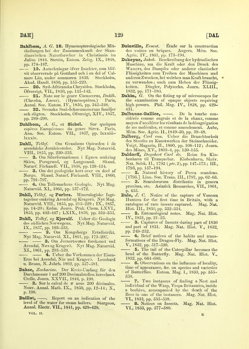 Dahlbom, A. G. 18. Hymenopterologische Mit- theilungen bei tier Zusammenkvinft der Skan- dinavischen Naturforscher in Christiania im Julius 1844. Stettin, Eutora. Zeitg. IX., 1848, pp. 174-187. 19. Anteckningai' ofver Insekter, som blif- vit observerade pa, Gottland och i en del af Cal- mare Liin, under sommaren 1850. Stockholm, Akad. Handl. 1850, pp. 155-229. 20. Syd-AfricanskaChrysides. Stockholm, Ofversigt, VII., 1850, pp. 135-142. 21. Note sur le genre Ctenocerus, Dahlb. (Clavelia, Lucas). (Hymenopteres.) Paris, Annal. Soc. Entom. IV., 1856, pp. 345-348. 22. Svenska Smil-Ichneumonernas familjer och slagten. Stockholm, Ofversigt, XIV., 1857, pp. 289-298. Dahlbom, A. G., et Sichel. Sur quelques especes Europeennes du genre Sirex. Paris, Ann. Soc. Entom. VIL, 1857, pp. Ixxxiii- Ixxxiv. Bahll, Tellef. Om Granitens Optrjeden i de arendalske Jernleiesteder. Nyt Mag. Naturvid. Vm., 1855, pp. 230-233. 2. Om Silurformationen i Egnen omkring Skien, Porsgrund, og Langesund. Skand. Naturf. Forhandl. VII., 1856, pp. 128-134. ■ 3. Om det geologiske kort over en deel af Norge. Skand. Naturf. Forhandl. VIII., 1860, pp. 791-797. 4. Om Tellemarkens Geologic. Nyt Mag. Naturvid. XL, 1861, pp. 137-172. Bahll, Tellcf, og Forbes. Mineralogiske lagt- tagelser omkring Arendal og Kragero. Nyt Mag. Naturvid. VIII., 1855, pp. 213-229 ; IX., 1857, pp. 14-20; Erdm. Journ. Prak. Chem. LXVL, 1855, pp. 442-447; LXIX., 1856, pp. 352-355. Dahll, Tellef, og Kjerulf. Ueber die Geologie des siidlichen Norwegens. Nyt Mag. Naturvid. IX., 1857, pp. 193-333. 2. Om Kongsbergs Ertsdistrikt. Nyt Mag. Naturvid. XL, 1861, pp. 173-207. • 3. Om Jernertscrnes forekomst ved Arendal, Njes og Kragero. Nyt Mag. Naturvid. XL, 1861, pp. 293-359. ■ 4. Ueber das Vorkommen der Eisen- Erze bei Arendal, Niis und Kragero. Leonhard u. Bronn, N. Jahrb. 1862, pp. 557-581. Bahse, Zacharias. Der Kreis-Urn fang fiir den Durchmesser 1 auf 200 Decimalstellen berechnet. Crelle, Journ. XXVIL, 1844, p. 198. 2. Sur le calcul de tt avec 200 decimales. Nouv. Annal. Math. IX., 1850, . pp. 12-14; X., p. 198. Baillot, . Report on an indication of the level of the water for steam boilers. Sturgeon, Annal. Electr. VIL, 1841, pp. 428-429. VOL. n. Dainville, Ernest. Etude sur la construction des voutes en briques. Angers, Mem. Soc. Agric. IV., 1861, pp. 173-194. Bakeyne, Jakob. Beschreibung der hydraulischen Mascliine, um die Kraft oder den Druck des Wassers, des Dampfes oder anderer elastischer Fliissigkeiten zum Treiben der Maschinen und anderen Z wecken, bei welchen man Kraft braucht, zu verwenden; audi zum Heben der Fliissig- keiten. Dingier, Polytechn, Journ. XLIIL, 1832, pp. 171-180. Bakm, G. On the fitting up of microscopes for the examination of opaque objects requiring high powers. Phil. Mag. IV., 1828, pp. 429- 431. Balbanne-Gallice, . De la tourbe con- sideree comme engi'ais et de la chaux, comme moyen d'accelerer les resultats de ladesagregation de ses molecules, et comme amendement. Aube, Mem. Soc. Agric. IL, 1849-50, pp. 39-48. Balberg, Carl von. Ueber die Brauchbai-keit des Steatits zu Kunstwerken der Steinschneider. Voigt, Magazin, IL, 1800, pp. 108-112; Journ. des Mines, XV., 1803-4, pp. 150-155. Baldorif, Dagohert Carl de. Reise fra Kio- benhavn til Tranquebar. Kiobenhavn, Skriv. Nat. Selsk. IL, 1792 {pte.2),^^. 147-173 ; III., 1793, pp. 157-194. 2. Natural history of Perca scandens. [1795.] Linn. Soc. Trans. III., 1797, pp. 62-63. • 3. Scarabceorum distributio in genera proxima, etc. Asiatick Researches, VIL, 1801, p. 455. Bale, J. C. Notice of the capture of Vanessa Iluntera for the first time in Britain, with a catalogue of rare insects captured. Mag. Nat. Llist. IIL, 1830, pp. 332-334. 2. Entomological notes. Mag. Nat. Hist. IV., 1831, pp. 21-23. 3. Captures of Insects during pai't of 1830 and part of 1831. Mag. Nat. liist. V., 1832, pp. 249-252. —— 4. Brief notices of the habits and trans- formations of the Dragon-Fly. Mag. Nat. Hist, v., 1832, pp. 517-520. 5. The tail of the Caterpillar becomes the head of the Butterfly. Mag. Nat. Hist. V., 1832, pp. 684-686. 6. Observations on the influence of locality, time of appearance, &c. on species and varieties of Butterflies. Entom. Mag. I., 1833, pp. 355- 358. 7. Two instances of finding a Nest and individual of the Wasp, Vespa Britannica, inside a beehive, accompanied by the death of the Bees in one of the instances. Mag. Nat. Hist. VL, 1833, pp. 535-538. ■ 8. Notices on Insects. Mag. Nat. Hist. VL, 1833, pp. 577-580. R