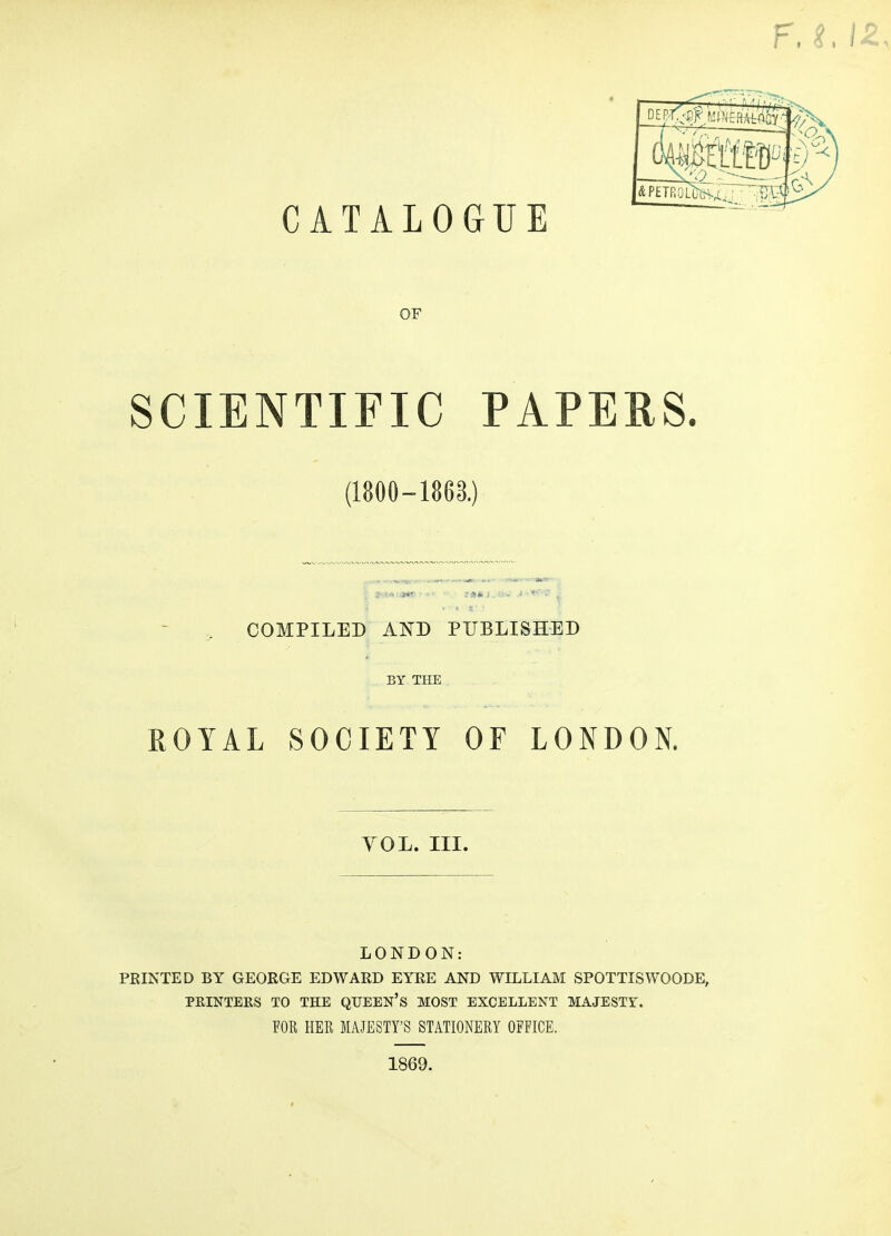 CATALOGUE DE - —— OF SCIENTIFIC PAPEES. (1800-1863.) COMPILED AND PUBLISHED BY THE ROYAL SOCIETY OF LONDON. YOL. III. LONDON: PRINTED BY GEORGE EDWARD EYRE AND WILLIAM SPOTTISWOODE, PRINTERS TO THE QUEEN's MOST EXCELLENT MAJESTY. FOR HER MAJESTY'S STATIONERY OFFICE. 1869.