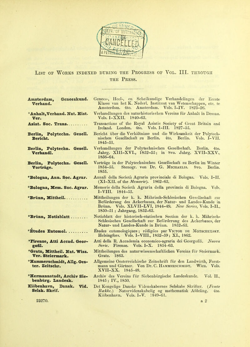 THE Press. Amsterdam, Geneeskund. Verhand. ^AnhaltyVerhand. Nat. Hist. Ver. Asiat. Soc. Trans Berlin, Folytechn. Gesell. Bericht. Berlin, Folytechn. Gesell. Verhandl. Berlin, Folytechn. Gesell. Vortrage. ^Bologna, Ann. Soc. Agrar. ^Bologna, Mem. Soc. Agrar. ^Briinn, Mittheil ^Briinn, Notizblatt ^Etudes Bntomol ^Firenze, Atti Accad. Geor- gofil. *Gratz, Mittheil. Nat. Wiss. Ver. Steiermark. ''^Hammerschmidt, Allg. Oes- ter. Zeitschr. *Hermannstadt, Archiv Sie- benbiirg. Landesk. Kidbenhavn, Bansk. Vid. Selsk. Skrif. Genees-, Heel-, en Sclieikundige Verliaiidelingen der Eerste Klasse van het K. Nederl, Instituut van Wetenschappen, etc. te Amsterdam. 4to. Amsterdam. Vols. I-IV. 1823-26. Verliandlungen des naturhistorischen Vereins filr Anhalt in Dessau. Vols. I-XXII. 1840-63. Transactions of the Royal Asiatic Society of Great Britain and Ireland. London. 4to. Vols. I-III. 1827-35. Bericht iiber die Verhaltnisse und die Wirksamkeit der Polytech- nischen Gesellschaft zu Berlin. 4to. Berlin. Vols. I-VII. 1845-51. Verhandlungen der Polytechnischen Gesellschaft. Berlin. 4to. Jahrg. XIII-XVI., 1852-55; in 8vo. Jahrg. XVII-XXV., 1856-64. Vortrage in der Polytechnischen Gesellschaft zu Berlin im Winter 1854-55. Stenogr. von Dr. G. Michaelis. 8vo. Berlin. 1855. Annali della Societa Agraria provinciale di Bologna. Vols. I-II. (XI-XII. of the Memorie). 1862-63. Memorie della Societa Agraria della provincia di Bologna. Vols. I-VIII. 1844-55. Mittheilungen der k. k. Miihrisch-Schlesischen Gesellschaft zur Beforderung des Ackerbaues, der Natur- und Landes-Kunde in Briinn. Vols. XLVII-LVI, 1844-49. Neiv Series, Vols. I-II., 1850-51 ; Jahrgang, 1852-63. Notizblatt der historisch-statischen Section der k. k. Mahrisch- Schlesischen Gesellschaft zur Beforderung des Ackerbaues, der Natur- und Landes-Kunde in Briinn. 1852-63. Etudes entomologiques; redigees par Victor de Motschulskt. Helsingfors. Vols. I-VIII., 1852-59; XL, 1862. Atti della R. Accademia economico-agraria dei Georgoiili. Nuova Serie. Firenze. Vols. I-X. 1854-63. Mittheilungen des naturwissenschaftlichen Vereins fiir Steiermark. Gratz. 1863. Allgemeine Oesterreichische Zeitschrift filr den Landwirth, Forst- mann und Gartner. Von Dr. C. Hammerschmidt. Wien. Vols. XVII-XX. 1845-48. Ai'chiv des Vereins filr Siebenbilrgische Landeskunde. Vol. II.. 1845 ; IV., 1850. Det Kongelige Danske Videnskabernes Selskabs Skrifter. {Femte Rcekke.) Naturvidenskabelig og mathematisk Afdeling. 4to. Kiobenhavn. Vols. I-V. 1849-61.