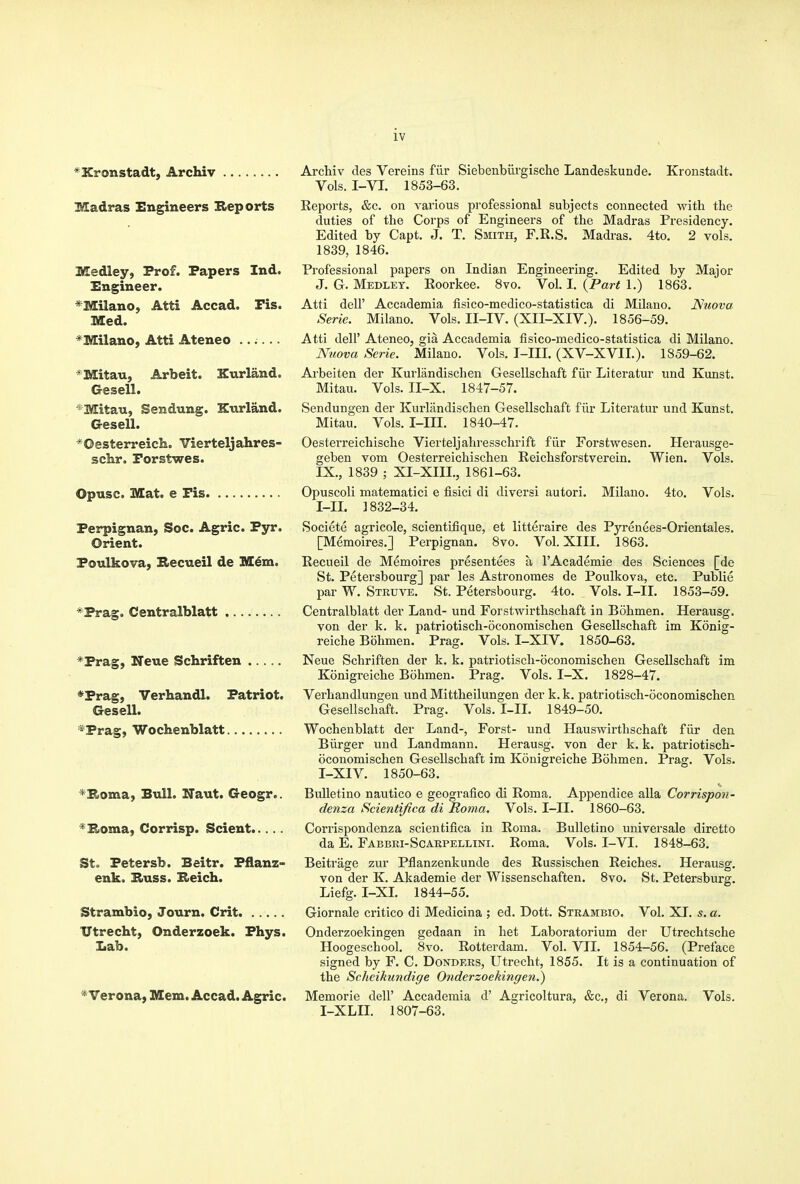 *Xronstadt, Archiv Madras Engineers Reports Medley, Prof. Papers Ind. Engineer. *Milano, Atti Accad. Pis. Med. *Milano, Atti Ateneo ...... *Mitau, Arbeit. Kurland. Gesell. *Mitau, Sendung. Knrland. Gresell. *Oesterreich. Vierteljahres- schr. Forstwes. Opusc. Mat. e Pis Perpignan, Soc. Agric. Pyr. Orient. Poulkova, E.ecueil de Mem. *Prag. Centralblatt *Prag, Neue Schriften *Prag, Verhandl. Patriot. Gesell. *Prag, Wochenblatt ^Boma, Bull. Naut. Geogr.. ^Boma, Corrisp. Scient St. Petersb. Beitr. Pflanz- enk. Bruss. Beich. Strambio, Journ. Crit ITtrecht, Onderzoek. Phys. Lab. * Verona, Mem. Accad. Agric. Archiv des Vereins fiir Siebenbiirgische Landeskunde. Kronstadt. Vols. I-VI. 1853-63. Reports, &c. on various professional subjects connected -with the duties of the Corps of Engineers of the Madras Presidency. Edited by Capt. J. T. Smith, F.R.S. Madras. 4to. 2 vols. 1839, 1846. Professional papers on Indian Engineering. Edited by Major J. G. Medley. Eoorkee. 8vo. Vol. I. {Part 1.) 1863. Atti deir Accademia fisico-medico-statistica di Milano. JSuova Serie. Milano. Vols, II-IV. (XII-XIV.). 1856-59. Atti deir Ateneo, gia Accademia fisico-medico-statistica di Milano. Nuova Serie. Milano. Vols. T-III. (XV-XVII.). 1859-62. Ai-beiten der Kurlandischen Gesellschaft fiir Literatur und Kunst. Mitau. Vols. II-X. 1847-57. Sendungen der Kurlandischen Gesellschaft fiir Literatur und Kunst. Mitau. Vols. I-III. 1840-47. Oesterreichische Vierteljahresschrift fiir Forstwesen. Herausge- geben vom Oesterreichischen Reichsforstverein. Wien. Vols. IX., 1839 ; XI-XIII., 1861-63. Opuscoli matematici e fisici di diversi autori. Milano. 4to. Vols. I-II. ] 832-34. Societe agricole, scientifique, et litteraire des Pyrenees-Orientales. [Memoires.] Perpignan. 8vo. Vol. XIII. 1863. Recueil de Memoires presentees a I'Academie des Sciences [de St. Petersbourg] par les Astronomes de Poulkova, etc. Publie par W. Struve. St. Petersbourg. 4to. Vols. I-II. 1853-59. Centralblatt der Land- und Forstwirthschaft in Bohmen. Herausg. von der k. k. patriotisch-oconomischen Gesellschaft im Konig- reiche Bohmen. Prag. Vols. I-XIV. 1850-63. Neue Schriften der k. k. patriotisch-oconomischen Gesellschaft im Konigreiche Bohmen. Prag. Vols. I-X. 1828-47. Verhandlungen und Mittheilungen der k. k. patriotisch-oconomischen Gesellschaft. Prag. Vols. I-II. 1849-50. Wochenblatt der Land-, Forst- und Hauswirthschaft fiir den Biirger und Landmann. Herausg. von der k. k. patriotisch- oconomischen Gesellschaft im Konigreiche Bohmen. Prag. Vols. I-XIV. 1850-63. Bulletino nautico e geografico di Roma. Appendice alia Corrispon- denza Scientifica di Roma. Vols. I-II. 1860-63. Corrispondenza scientifica in Roma. Bulletino universale diretto da E. Fabbri-Scarpellini. Roma. Vols. I-VI. 1848-63. Beitrage zur Pflanzenkunde des Russischen Reiches. Herausg. von der K. Akademie der Wissenschaften. 8vo. St. Petersburg. Liefg. I-XL 1844-55. Giornale critico di Medicina ; ed. Dott. Strambio. Vol. XI. s. a. Onderzoekingen gedaan in het Laboratorium der Utrechtsche Hoogeschool. 8vo. Rotterdam. Vol. VII. 1854-56. (Preface signed by F. C. Bonders, Utrecht, 1855. It is a continuation of the Scheikundige Onderzoekingen.^ Memorie dell' Accademia d' Agricoltura, &c., di Verona. Vols. I-XLIL 1807-63.