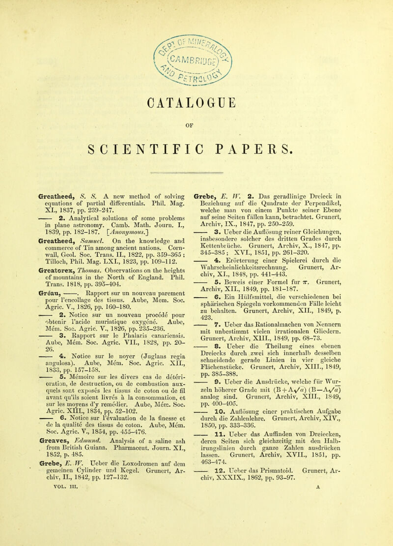 OF SCIENTIFIC PAPERS. 'Greatheed, S. S. A new method of solving equations of partial differentials. Phil. Mag. XL, 1837, pp. 239-247. 2. Analytical solutions of some problems in plane astronomy. Camb. Math. Journ. I., 1839, pp. 182-187. [Ajio7ii/nious.'] G-reatheed, Samuel. On the knowledge and commerce of Tin among ancient nations. Corn- wall, Geol. Soc. Trans. II., 1822, pp. 359-365 ; Tilloch, Phil. Mag. LXL, 1823, pp. 109-112. Greatorex, Thomas. Observations on the heights of mountains in the North of England. Phil. Trans. 1818, pp. 395-404. Crreau, . Rapport sur un nouveau parement pour I'encollage des tissus. Aube, Mem. Soc. ■ Agric. v., 1826, pp. 160-180. • 2. Notice sur un nouveau procede pour obtenir I'acide muriatique oxygene. Aube, Mem. Soc. Agric. V., 1826, pp. 235-236. 3. Rapport sur le Phalai-is canariensis. Aube, Mem. Soc. Agric. VII., 1828, pp. 20- 26. —■— 4. Notice sur le noyer (Juglans regia angulosa). Aube, Mem. Soc. Agric. XII., 1833, pp. 157-158. 5. Memoire sur les divers cas de deteri- oration, de destruction, ou de combustion aux- quels sont exposes les tissus de coton ou de fil avant qu'ils soient livres a la consommation, et sur les moyens d'y remedier. Aube, Mem. Soc. Agric. XIII., 1834, pp. 52-102. ■ 6. Notice sur revaluation de la finesse et de la qualite des tissus de coton. Aube, Mem. Soc. Agric. v., 1854, pp. 455-476. G-reaves, Edmund. Analysis of a saline ash from British Guiana. Pharmaceut. Journ. XI., 1852, p. 485. Grebe, E. TV. Ueber die Loxodromen auf dem gemeinen Cylinder und Kegel. Grunert, Ar- chiv, XL, 1842, pp. 127-132. Grebe, E. TV. 2. Das geradllnige Dreieck in Beziehung auf die Quadrate der Perpendikel, welche man von einem Punkte seiner Ebene auf seine Seiten fallen kann, betrachtet. Grunert, Archiv, IX., 1847, pp. 250-259. 3. Ueber die Auflosuug reiner Gleichungen, insbesondere solcher des dritten Grades durch Kettenbriiche. Grunert, Archiv, X., 1847, pp. 345-385 ; XVI., 1851, pp. 261-320. 4. Erorterung einer Spielerei durch die Wahrscheinlichkeitsrechnung. Grunert, Ar- chiv, XI., 1848, pp. 441-443. 5. Beweis einer Formel fur tt. Grunert, Archiv, XII., 1849, pp. 181-187. — 6. Ein Hillfsmittel, die verschiedenen bei spharischen Spiegeln vorkommenden Falle leicht zu behalten. Grunert, Archiv, XII., 1849, p. 423. 7. Ueber das Eationalmachen von Nennern mit unbestimmt vielen irrationalen Gliedern. Grunert, Archiv, XIII., 1849, pp. 68-73. 8. Ueber die Theilung eines ebenen Dreiecks durch zwei sich innerhalb desselben schneidende gerade Linien in vier gleiche Flachenstiicke. Grunert, Archiv, XIII., 1849, pp. 385-388. 9. Ueber die Ausdriicke, welche fiir Wur- zeln hoherer Grade mit (B + Ay'a) (B—Aa/u) analog sind. Grunert, Archiv, XIII., 1849, pp. 400-405. 10. Aufiosung einer praktischen Aufgabe durch die Zahlenlehre. Grunert, Archiv, XIV., 1850, pp. 333-336. 11. Ueber das Auffinden von Dreiecken, deren Seiten sich gleichzeitig mit den Halb- irungslinien durch ganze Zahlen ausdriicken lassen. Grunert, Archiv, XVII., 1851, pp. 463-474. 12. Ueber das Prismatoid. Grunert, Ar- chiv, XXXIX, 1862, pp. 93-97. VOL. in. A