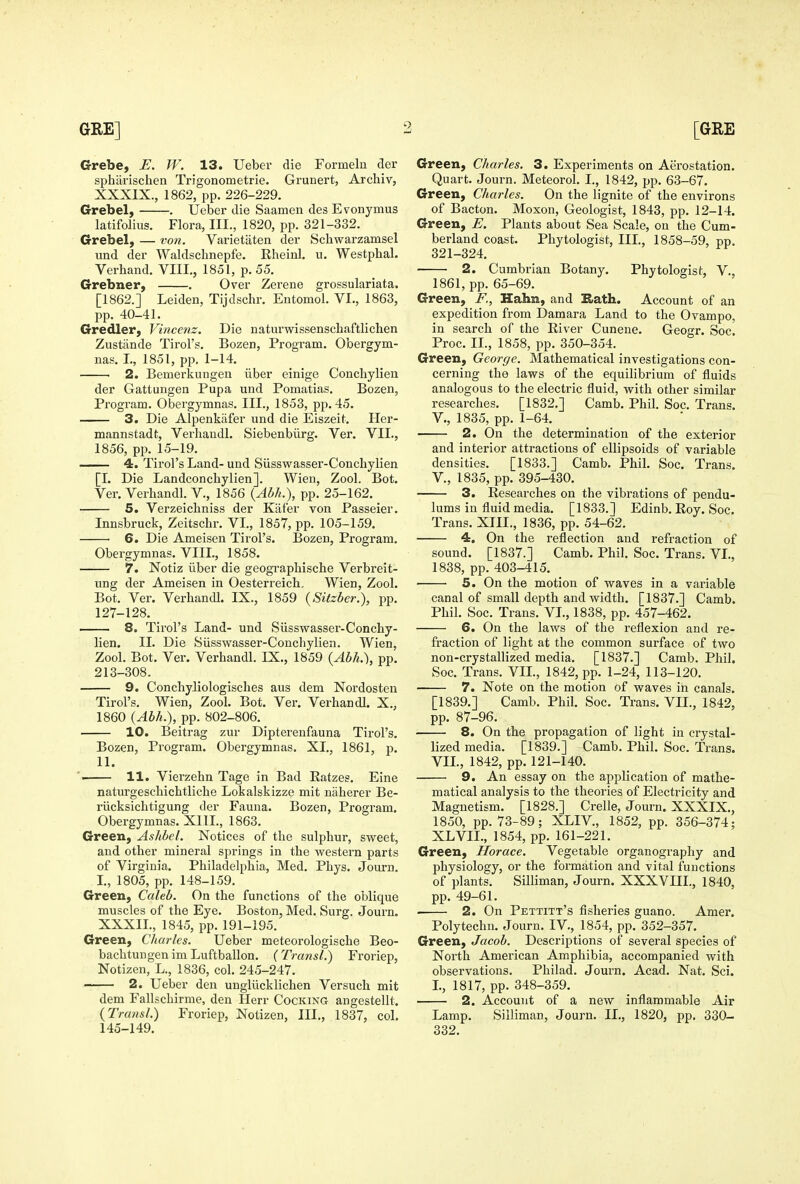 Crrebe, E. IV. 13. Ueber die Formelu der spharischen Trigonometric. Grunert, Archiv, XXXIX., 1862, pp. 226-229. Grebel, . Ueber die Saamen des Evonymus latifolius. Flora, III., 1820, pp. 321-332. Grebel, — von. Varietaten der Schwarzamsel und der Waldsclmepfe. Rheinl. u. Westphal. Verhand. VIII., 1851, p. 55. Grebner, . Over Zerene grossulariata. [1862.] Leiden, Tijdschr. Entomol. VI., 1863, pp. 40-41. Gredler, Vincejtz. Die natm-wissenschaftlichen Zustande Tirol's. Bozen, Program. Obergym- nas. I., 1851, pp. 1-14. ■ 2, Bemerkungeu iiber einige Conchylien der Gattungen Pupa und Pomatias. Bozen, Program. Obergymnas. III., 1853, pp.45. 3. Die Alpenkafer und die Eiszeit, Her- mannstadt, Verhaudl. Siebenbiirg. Ver. VII., 1856, pp. 15-19. 4. Tirol's Land-und Siisswasser-Conchylien [1. Die Landconchylien]. Wien, Zool. Bot. Ver. Verhandl. V., 1856 {AbL), pp. 25-162. 5. Verzeiclmiss der Kiifer von Passeier. Innsbruck, Zeitschr. VI., 1857, pp. 105-159. 6. Die Ameisen Tirol's. Bozen, Program. Obergymnas. VIII., 1858. 7. Notiz ilber die geographische Verbreit- ung der Ameisen in Oesterreich, Wien, Zool. Bot. Ver. Verhandl. IX., 1859 {Sitzber.), pp. 127-128. 8. Tirol's Land- und Siisswasser-Conchy- lien. II. Die Siisswasser-Conchylien. Wien, Zool. Bot. Ver. Verhandl. IX., 1859 {Abh.'), pp. 213-308. 9. Conchyliologisches aus dem Nordosten Tirol's. Wien, Zool. Bot. Ver. Verhandl. X., 1860 {Abh.), pp. 802-806. 10. Beitrag zur Dipterenfauna Tirol's. Bozen, Program. Obergymnas. XI., 1861, p. 11. '. 11. Vierzehn Tage in Bad Eatzes. Eine naturgeschichtliche Lokalskizze mit naherer Be- riicksichtigung der Fauna. Bozen, Program. Obergymnas. XIII., 1863. Green, Ashbel. Notices of the sulphur, sweet, and other mineral springs in the western parts of Virginia. Philadelphia, Med. Phys. Journ. L, 1805, pp. 148-159. Green, Caleb. On the functions of the oblique muscles of the Eye. Boston, Med. Surg. Journ. XXXII., 1845, pp. 191-195. Green, Charles. Ueber meteorologische Beo- bachtungenimLuftballon. (Transl.) Froriep, Notizen, L., 1836, col. 245-247. 2. Ueber den ungliicklichen Versuch mit dem Fallschirme, den Herr Cocking angestellt. (Transl.) Froriep, Notizen, III., 1837, col, 145-149. Green, Charles. 3. Experiments on Aerostation. Quart. Journ. Meteorol. I., 1842, pp. 63-67. Green, Charles. On the lignite of the environs of Bacton. Moxon, Geologist, 1843, pp. 12-14. Green, E. Plants about Sea Scale, on the Cum- berland coast. Phytologist, III., 1858-59, pp. 321-324. 2. Cumbrian Botany. Phytologist, V., 1861, pp. 65-69. Green, F., Hahn, and E.ath. Account of an expedition from Damara Land to the Ovampo, in search of the River Cunene. Geogr. Soc. Proc. II., 1858, pp. 350-354. Green, George. Mathematical investigations con- cerning the laws of the equilibrium of fluids analogous to the electric fluid, with other similar researches. [1832.] Camb. Phil. Soc. Trans, v., 1835, pp. 1-64. 2. On the determination of the exterior and interior attractions of ellipsoids of variable densities. [1833.] Camb. Phil. Soc. Trans, v., 1835, pp. 395-430. 3. Researches on the vibrations of pendu- lums in fluid media. [1833.] Edinb. Roy. Soc. Trans. XIII., 1836, pp. 54-62. 4. On the reflection and refraction of sound. [1837.] Camb. Phil. Soc. Trans. VL, 1838, pp. 403-415. 5. On the motion of waves in a variable canal of small depth and width. [1837.] Camb. Phil. Soc. Trans. VI., 1838, pp. 457-462. 6. On the laws of the reflexion and re- fraction of light at the common surface of two non-crystallized media. [1837.] Camb. Phil. Soc. Trans. VIL, 1842, pp. 1-24, 113-120. 7. Note on the motion of waves in canals. [1839.] Camb. Phil. Soc. Trans. VIL, 1842, pp. 87-96. 8. On the propagation of light in crystal- lized media. [1839.] Camb. Phil. Soc. Trans. VIL, 1842, pp. 121-140. 9. An essay on the application of mathe- matical analysis to the theories of Electricity and Magnetism. [1828.] Crelle, Journ. XXXIX., 1850, pp. 73-89; XLIV., 1852, pp. 356-374; XL VIL, 1854, pp. 161-221. Green, Horace. Vegetable organography and physiology, or the formation and vital functions of plants. Silliman, Journ. XXXVIIL, 1840, pp. 49-61. . 2. On Pettitt's fisheries guano. Amer. Polytechu. Journ. IV., 1854, pp. 352-357. Green, Jacob. Descriptions of several species of North American Amphibia, accompanied with observations. Philad. Journ. Acad. Nat. Sci. L, 1817, pp. 348-359. 2. Account of a new inflammable Air Lamp. Silliman, Journ. II., 1820, pp. 330- 332.