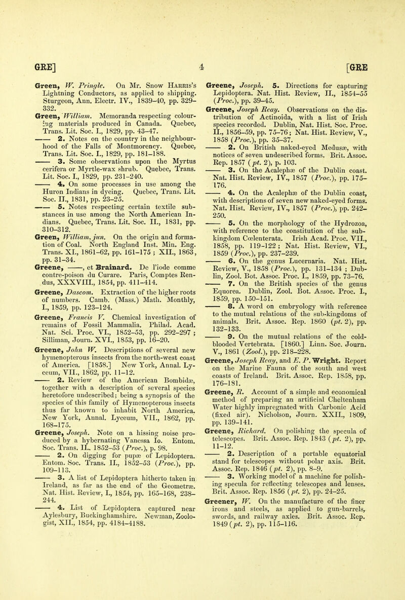 Greeii) W. Prhigle. On Mr. Snow Harris's Lightning Conductors, as applied to shipping. Sturgeon, Ann. Electr. IV., 1839-40, pp. 329- 332. Green, 'William. Memoranda respecting colour- ing materials produced in Canada. Quebec, Trans. Lit. Soc. I,, 1829, pp. 43-47. 2. Notes on the country in the neighbour- hood of the Falls of Montmorency. Quebec, Trans. Lit. Soc. L, 1829, pp. 181-188. 3. Some observations upon the Myrtus cerifera or Myrtle-wax shrub. Quebec, Trans. Lit. Soc. L, 1829, pp. 231-240. 4, On some processes in use among the Huron Indians in dyeing. Quebec, Trans. Lit. Soc. II., 1831, pp. 23-25. 5. Notes respecting certain textile sub- stances in use among the North American In- dians. Quebec, Trans. Lit. Soc. II., 1831, pp. 310-312. Green, William, jun. On the origin and forma- tion of Coal. North England Inst. Min. Eng. Trans. XL, 1861-62, pp. 161-175 ; XII., 1863, pp. 31-34. Greene, , et Brainard. De I'iode comme contre-poison du Curare. Paris, Comptes Ren- dus, XXXVIIL, 1854, pp. 411-414. Greene, Dascom. Extraction of the higher roots of numbers. Camb. (Mass.) Math. Monthly, I., 1859, pp. 123-124. Greene, Francis V. Chemical investigation of remains of Fossil Mammaha. Philad. Acad, Nat. Sci. Proc. VL, 1852-53, pp. 292-297 ; Silliman, Journ. XVL, 1853, pp. 16-20. Greene, John W. Descriptions of several new hymenopterous insects from the north-west coast of America. [1858.] New York, Annal. Ly- ceum, VII., 1862, pp. 11-12. 2. Review of the American Bombida3, together with a description of several species heretofore undescribed; being a synopsis of the species of this family of Hymenopterous insects thus far known to inhabit North America. New York, Aunal. Lyceum, VII., 1862, pp! 168-175. Greene, Joseph. Note on a hissing noise pro- duced by a hybernating Vanessa lo. Entom. Soc. Trans. IL. 1852-53 {Proc), p. 98. 2. On digging for pupae of Lepidoptera. Entom. Soc. Trans. IL. 1852-53 (Proc), pp. 109-113. 3. A list of Lepidoptera hitherto taken in Ireland, as far as the end of the Geometrae. Nat. Hist. Review, I., 1854, pp. 165-168, 238- 244. 4. List of Lepidoptera captured near Aylesbury, Buckinghamshire. Newman, Zoolo- gist, XIL, 1854, pp. 4184-4188. Greene, Joseph. 5. Directions for capturing Lepidoptera. Nat. Hist. Review, IL, 1854-55 (Proc), pp. 39-45. Greene, Joseph Reay, Observations on the dis- tribution of Actinoida, with a list of Irish species recorded. Dublin, Nat. Hist. Soc. Proc. n., 1856-59, pp. 75-76; Nat. Hist. Review, V., 1858 (Proc), pp. 35-37. 2. On British naked-eyed Medusae, with notices of seven undescribed forms. Brit. Assoc. Rep. 1857 {pt. 2), p. 103. 3. On the Acalephaj of the Dublin coast. Nat. Hist. Review, IV., 1857 (Proc), pp. 175- 176. 4. On the Acalephse of the Dublin coast, with descriptions of seven new naked-eyed forms. Nat. Hist. Review, IV., 1857 (Proc), pp. 242- 250. 5. On the morphology of the Hydrozoa, with reference to the constitution of the sub- kingdom Ccelenterata. Irish Acad. Proc. VII., 1858, pp. 119-122; Nat. Hist. Review, VI., 1859 (Proc), pp. 237-239. 6. On the genus Lucernaria. Nat. Hist. Review, V., 1858 (Proc), pp. 131-134 ; Dub- lin, Zool. Bot. Assoc. Proc. L, 1859, pp. 73-76. —— 7. On the British species of the genus Equorea. Dublin, Zool. Bot. Assoc. Proc. L, 1859, pp. 150-151. 8. A word on embryology with reference to the mutual relations of the sub-kingdoms of animals. Brit. Assoc. Rep. 1860 {pt. 2), pp. 132-133. 9. On the mutual relations of the cold- blooded Vertebrata. [I860.] Linn. Soc. Journ. v., 1861 {Zool.), pp. 218-228. Greene, Joseph Reay, and E. P. Wright. Report on the Marine Fauna of the south and west coasts of Ireland. Brit. Assoc. Reo. 1858, pp. 176-181. Greene, R. Account of a simple and economical method of preparing an artificial Cheltenham Water highly impregnated with Carbonic Acid (fixed air). Nicholson, Journ. XXIL, 1809, pp. 139-141. Greene, Richard. On polishing the specula of telescopes. Brit. Assoc. Rep. 1843 {pt. 2), pp. 11-12. 2. Description of a portable equatorial stand for telescopes without polar axis. Brit. Assoc. Rep. 1846 {pt. 2), pp. 8-9. 3. Working model of a machine for polish- ing specula for reflecting telescopes and lenses. Brit. Assoc. Rep. 1856 {pt. 2), pp. 24-25. Greener, W. On the manufacture of the finer irons and steels, as applied to gun-barrels, swords, and railway axles. Brit. Assoc. Rep. 1849 (joif. 2), pp. 115-116.
