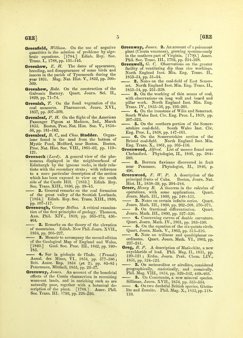 Greenfield, William. On the use of negative quantities in the solution of problems by alge- braic equations. [1784.] Edinb. Roy. Soc. Trans. I., 1788, pp. 131-145. Crreenhow, E. H. The dates of appearance, breeding, and disappearance of some birds and insects in the parish of Tynemouth during the year 1831. Mag. Nat. Hist. V., 1832, pp. 566- 569. Greenhow, Roht. On the construction of the Galvanic Battery. Quart. Journ. Sci. II., 1829, pp. 71-74. Greenish, T. On the fossil vegetation of the coal measures. Pharmaceut. Journ. XVI., 1857, pp. 507-509. Greenleaf, P. H. On the flight of the American Passenger Pigeon at Madison, Ind., March 1855. Boston, Proc. Nat. Hist. Soc. V., 1854- 56, pp. 181-182. Greenleaf, B. C, and Chas. Stodder. Organ- isms found in the mud from the bottom of Mystic Pond, Medford, near Boston. Boston, Proc. Nat. Hist. Soc. VIII., 1861-62, pp. 119- 121. Greenock {Lord). A general view of the phe- nomena displayed in the neighbourhood of Edinburgh by the igneous rocks, in their rela- tiohs with the secondary strata; with reference to a more particular description of the section which has been exposed to view on the south side of the Castle Hill. [1833.] Edinb. Roy. Soc. Trans. XIII., 1836, pp. 39-45. 2. General remarks on the coal formation of the great valley of the Scottish Lowlands. [1834.] Edinb. Roy. Soc. Trans. XIII., 1836, pp. 107-117. Greenough, George Bellas. A critical examina- tion of the first principles of geology. Thomson, Ann. Phil. XIV., 1819, pp. 365-373, 456- 464. 2. Remarks on the theory of the elevation of mountains. Edinb. New Phil. Journ. XVII., 1834, pp. 205-227. 3. Memoir to accompany the second edition of the Geological Map of England and Wales. [1840.] Geol. Soc. Proc. III., 1842, pp. 180- 185. 4. Sur la geologie de ITnde. {Transl.) Annal. des Mines, VI., 1854, pp. 577-586; Brit. Assoc. Rep. 1854 {pt. 2), pp. 83-85 ; Petermann, Mittheil, 1855, pp. 23-27. Greenway, James. An account of the beneficial effects of the Cassia chamgecrista in recruiting worn-out lands, and in enriching such as are naturally poor, together with a botanical de- scription of' the plant. [1788.] Amer, Phil. Soc. Trans. III., .1793, pp. 226-230. Greenway, James. 2. An account of a poisonous plant (Cicuta venenosa), gi'owing spontaneously in the southern part of Virginia. [1790.] Amer. Phil. Soc. Trans. III., 1793, pp. 234-238. Greenwell, G. C. Observations on the greater facility of ventilating dip than rise workings. Noi'th England Inst. Min. Eng. Trans. II., 1853-54, pp. 31-34. 2. Notes on the coal-field of East Somer- set. North England Inst. Min. Eng. Trans. II., 1853-54, pp. 251-259. 3. On the working of thin seams of coal, with observations on long wall and board and pillar work. North England Inst, Min. Eng. Trans. IV., 1855-56, pp. 193-201. 4. On the ironstone of Wilts and Somerset. South Wales Inst. Civ. Eng. Proc. I., 1858, pp. 307-323. 5. On the southern portion of the Somer- setshire coal-field. South Wales Inst. Civ. Eng. Proc. I., 1858, pp. 147-161. 6. On the Somersetshire section of the Bristol coal-field. North England Inst. Min. Eng. Trans. X., 1861, pp. 105-116. Greenwood, Alfred. List of mosses found near Chelmsford. Phytologist, XL, 1846, pp. 384- 389. —— 2. Borrera flavicans discovered in fruit near Penzance. Phytologist, II., 1846, p. 496. Greenwood, F. W. P. A description of the- principal fruits of Cuba. Boston, Journ. Nat, Hist. IL, 1838-39, pp. 204-244. Greer, Henry R. A theorem in the calculus of operations, with some applications. Quart*. Journ. Math. IlL, 1860, pp. 148-155. 2. Notes on certain infinite series. Quart.. Journ. Math. Ill, 1860, pp. 262-268, 370-371. 3. On fractional differentiation. Quart. Journ. Math. IIL, 1860, pp. 327-330. 4. Concerning curves of double curvature. Quart. Journ. Math. IV., 1861, pp. 183-190. 5. On the equation of the six-points circle. Quart. Journ. Math. V., 1862, pp. 313-316. 6. Note on trilinear and quadriplanar co- ordinates. Quart. Journ. Math. VI., 1863, pp. 237-241. Greg, R. P. A description of Matlockite, a new oxychloride of lead. Phil. Mag. II., 1851, pp. 120-121 ; Erdm. Journ. Prak. Chem. LIV, 1851, pp. 124-125. 2. On meteorolites or aerolites, considered geographically, statistically, and cosmically. Phil. Mag. VIIL, 1854, pp. 329-342, 449-463. 3. On Conistonite, a new mineral species. Silliman, Journ. XVIL, 1854, pp. 333-334. 4. On two doubtful British species, Glotta- lite and Zeuxite. Phil. Mag. X., 1855, pp. 118- 119.