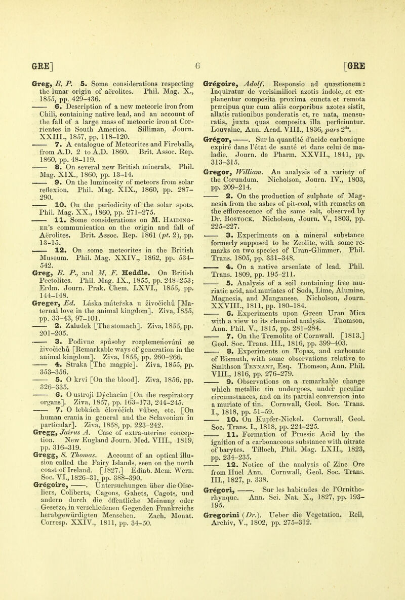 G-reg, R. P. 5. Some considerations respecting the lunar origin of aerolites. Phil. Mag. X., 1855, pp. 429-436. 6. Description of a new meteoric iron from Chili, containing native lead, and an account of the fall of a large mass of meteoric iron at Cor- rientes in South America. Silliman, Journ. XXIII., 1857, pp. 118-120. 7. A catalogue of Meteorites and Fireballs, fromA.D. 2 to A.D. 1860. Brit. Assoc. Rep. 1860, pp. 48-119. 8. On several new British minerals. Phil. Mag. XIX., 1860, pp. 13-14. 9. On the luminosity of meteors from solar reflexion. Phil. Mag. XIX., 1860, pp. 287- 290. 10. On the periodicity of the solar spots. Phil. Mag. XX., 1860, pp. 271-275. 11. Some considerations on M. Haiding- er's communication on the origin and fall of Aerolites. Brit. Assoc. Rep. 1861 {pt. 2), pp. 13-15. . 12. On some meteorites in the British Museum. Phil. Mag. XXIV., 1862, pp. 534- 542. Greg, R. P., and M. F. Heddle. On British Pectolites. Phil. Mag. IX., 1855, pp. 248-253; Erdm. Journ. Prak. Chem. LXVI., 1855, pp. 144-148. Greger, Ed. Luska miitef ska u zivocichu [Ma- ternal love in the animal kingdom]. Ziva, 1855, pp. 38-43, 97-101. ■ 2. Zaludek [The stomach]. Ziva, 1855, pp. 201-205. ■ 3. Podivne spusoby rozplemeriovani se zivocichu [Remarkable ways of generation in the animal kingdom]. Ziva, 1855, pp. 260-266. 4. Straka [The magpie]. Ziva, 1855, pp. 353-356. 5. 0 krvi [On the blood]. Ziva, 1856, pp. 326-335. 6. O ustroji Dychacim [On the respii'atory organs]. Ziva, 1857, pp. 163-173, 244-245. 7. O lebkacli clovecich vubec, etc. [On human crania in general and the Sclavonian in particular]. Ziva, 1858, pp. 223-242. Gregg, Jairus A. Case of extra-uterine concep- tion. New England Journ. Med. VIII., 1819, pp. 316-319. Gregg, S. Thomas. Account of an optical illu- sion called the Fairy Islands, seen on the north coast of Ireland. [1827.] Edinb. Mem. Wern. Soc. yi., 1826-31, pp. 388-390. Gr^goire, . Untersuchungen iiber die Oise- liers, Coliberts, Cagons, Gahets, Cagots, uud andern durch die offentliche Meinung oder Gesetze, in verschiedenen Gegenden Fraukreichs herabgewiirdigten Menschen. Zach, Monat. Corresp. XXIV., 1811, pp. 34-50. Gregoire, Adolf. Responsio ad qusestionem: Inquiratur de verisimiliori azotis indole, et ex- planentur composita proxiraa cuncta et remota praecipua quae cum aliis corporibus azotes sistit, allatis rationibus ponderatis et, re nata, mensu- ratis, juxta quas composita ilia perficiuntur. Louvaine, Ann. Acad. VIII., \SZ6.pars2'^\ Gregor, ——. Sur la quantite d'acide carbonique expire dans I'etat de sante et dans celui de ma- ladie. Journ. de Pharm. XXVII., 1841, pp. 313-315. Gregor, William. An analysis of a variety of the Corundum. Nicholson, Journ. IV., 1803, pp. 209-214. 2. On the production of sulphate of Mag- nesia from the ashes of pit-coal, with remarks on the efflorescence of the same salt, observed by Dr. BosTOCK. Nicholson, Journ. V., 1803, pp. 225-227. 3. Experiments on a mineral substance formerly supposed to be Zeolite, with some re- marks on two species of Uran-Glimmer. Phil. Trans. 1805, pp. 331-348. — 4. On a native arseniate of lead. Phil. Trans. 1809, pp. 195-211. 5. Analysis of a soil containing free mu- riatic acid, and muriates of Soda, Lime, Alumine, Magnesia, and Manganese. Nicholson, Journ. XXVIIL, 1811, pp. 180-184. 6. Experiments upon Green Uran Mica with a view to its chemical analysis. Thomson, Ann. Phil. V., 1815, pp. 281-284. 7. On the Tremolite of Cornwall. [1813.] Geol. Soc. Trans. III., 1816, pp. 399-403. 8. Experiments on Topaz, and carbonate of Bismuth, with some observations relative to Smithson Tennaj^tt, Esq. Thomson, Ann. Phil. VIII., 1816, pp. 276-279. 9. Observations on a remai'kable change which metallic tin undergoes, under peculiar circumstances, and on its partial conversion into a muriate of tin. Cornwall, Geol. Soc. Trans. I., 1818, pp. 51-59. 10. On Kupfer-Nickel. Cornwall, Geol. Soc. Trans. I., 1818, pp. 224-225. 11. Formation of Prussic Acid by the ignition of a carbonaceous substance with nitrate ofbarytes. Tilloch, Phil. Mag. LXII., 1823, pp. 234-235. 12. Notice of the analysis of Zinc Ore from Huel Ann. Cornwall, Geol. Soc. Trans. III., 1827, p. 338. Gregori, . Sur les habitudes de I'Ornitho- rhynque. Ann. Sci. Nat. X., 1827, pp. 193- 195. Gregorini (Dr.). Ueber die Vegetation. Reil, Archiv, V., 1802, pp. 275-312.