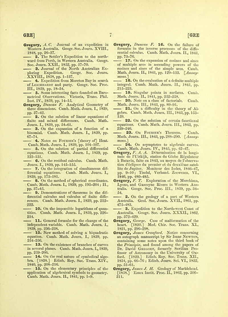 Gregory, A. C. Journal of an expedition in Western Australia. Geogr. See. Jouru. XVIII., 1848, pp. 26-37. — 2. The Settler's Expedition to the north- ward from Perth, in Western Australia. Geogr. Soc. Journ. XXIL, 1852, pp. 57-70. 3. Journal of the North Australian Ex- ploring Expedition. Geogr. Soc. Journ. . XXVIIL, 1858, pp. 1-137. —— 4. Expedition from Moreton Bay in search ofLEicHHARDT and party. Geogr. Soc. Proc. III., 1859, pp. 18-34. 5. Some interesting facts founded on Baro- metrical Observations. Victoria, Trans. Phil. Inst. IV., 1859, pp. 14-15. Gregory, Duncan F. Analytical Geometry of three dimensions. Camb. Math. Journ. I., 1839, pp. 37-42. 2. On the solution of linear equations of finite and mixed ditferences. Camb. Math. Journ. I., 1839, pp. 54-61. 3. On the expansion of a function of a binomial. Camb. Math. Journ. I., 1839, pp. 67-74. 4. Notes on Fourier's [theory of] Heat. Camb. Math. Jouru. I., 1839, pp. 104-107. —— 5. On the solution of partial differential equations. Camb. Math. Journ. I., 1839, pp. 123-131. 6. On the residual calculus. Camb. Math. Journ. I., 1839, pp. 145-155. 7. On the integration of simultaneous dif- ferential equations. Camb. Math. Journ. I., 1839, pp. 173-181. 8. On the method of spherical coordinates. Camb. Math. Journ. I., 1839, pp. 193-204; II., pp. 37-45. 9. Demonstrations of theorems in the dif- ferential calculus and calculus of finite diffe- rences. Camb. Math. Journ. I., 1839, pp. 212- 222. 10. On the impossible logarithms of quan- tities. Camb. Math. Journ. I., 1839, pp. 226- 234. 11. General formulfe for the change of the independent variable. Camb. Math. Journ. I., 1839, pp. 236-238. 12. New method of solving a biquadratic equation. Camb. Math. Journ. I., 1839, pp. 254-256. 13. On the existence of branches of curves in several planes. Camb. Math. Journ. I., 1839, pp. 259-266. —— 14. On the real nature of symbolical alge- bra. [1838.] Edinb. Eoy. Soc. Trans. XIV., 1840, pp. 208-216. 15. On the elementary principles of the application of algebraical symbols to geometi'y. Camb. Math. Journ. II,, 1841, pp. 1-9. Gregory, Duncan F. 16. On the failure of formulae in the inverse processes of the diffe- rential calculus. Camb. Math. Journ. II., 1841, pp. 73-76. 17. On the expansion of cosines and sines of multiple arcs in ascending powers of the cosines and sines of the simple arcs. Camb. Math. Journ. IL, 1841, pp. 129-133. {_Anony- mous.'] 18. On the evaluation of a definite multiple integral. Camb. Math. Jouru. IL, J841, pp. 215-223. . 19. Singular points in surfaces. Camb. Math. Journ. IL, 1841, pp. 252-258. 20. Note on a class of factorials. Camb. Math. Journ. IIL, 1843, pp. 89-91. 21. On a difficulty in the theory of Al- gebra. Camb. Math. Journ. IIL, 1843, pp. 153- 159. 22. On the solution of certain functional equations. Camb. Math. Journ, IIL, 1843, pp. 239-246. 23. On Fourier's Theorem. Camb. Math. Journ. IIL, 1843, pp. 288-290. [^Anomj- mous.^ 24. On asymptotes to algebraic curves. Camb. Math. Journ. IV., 1845, pp. 42-47. Gregory, F. A. A. Determination de la longi- tude de I'Uitkijk, station du Globe Regulateur a Batavia, faite en 1843, au moyen de I'observa- tion d'eclipses du premier et du deuxieme satel- lite de Jupiter. Moniteur des ludes, 1846-47, pp. 9-10; Tindal, Verhand. Zeewezen. VI,, 1846, pp, 480-485. Gregory, F. T. Exploration of the Murchison, Lyons, and Gascoyne Rivers in Western Aus- tralia. Geogr. Soc. Proc. IIL, 1859, pp. 34- 54. 2. On the geology of a part of Western Australia. Geol. Soc. Journ. XVIL, 1861, pp. 475-483. 3. Expedition to the North-west Coast of Australia. Geogr. Soc. Journ. XXXIL, 1862, pp. 372-429. Gregory, George. Case of malfoi'mation of the heart. [1820.] Med. Chir. Soc. Trans, XL, 1821, pp. 296-298. Gregory, James Craufurd. Notice concerning an autograph manuscript by Sir Isaac Newton, containing some notes upon the third book of the Principia, and found among the papers of Dr. David Gregory, formerly Savilian Pro- fessor of Astronomy in the University of Ox- ford. [1829.] Edinb. Roy. Soc. Trans. XIL, 1834, pp. 66-76 ; Edinb. Journ. Sci. VL, 1832, pp. 51-61. Gregory, James J. H. Geology of Mai'blehead. [1858.] Essex Instit. Proc. IL, 1862, pp. 306- 311.