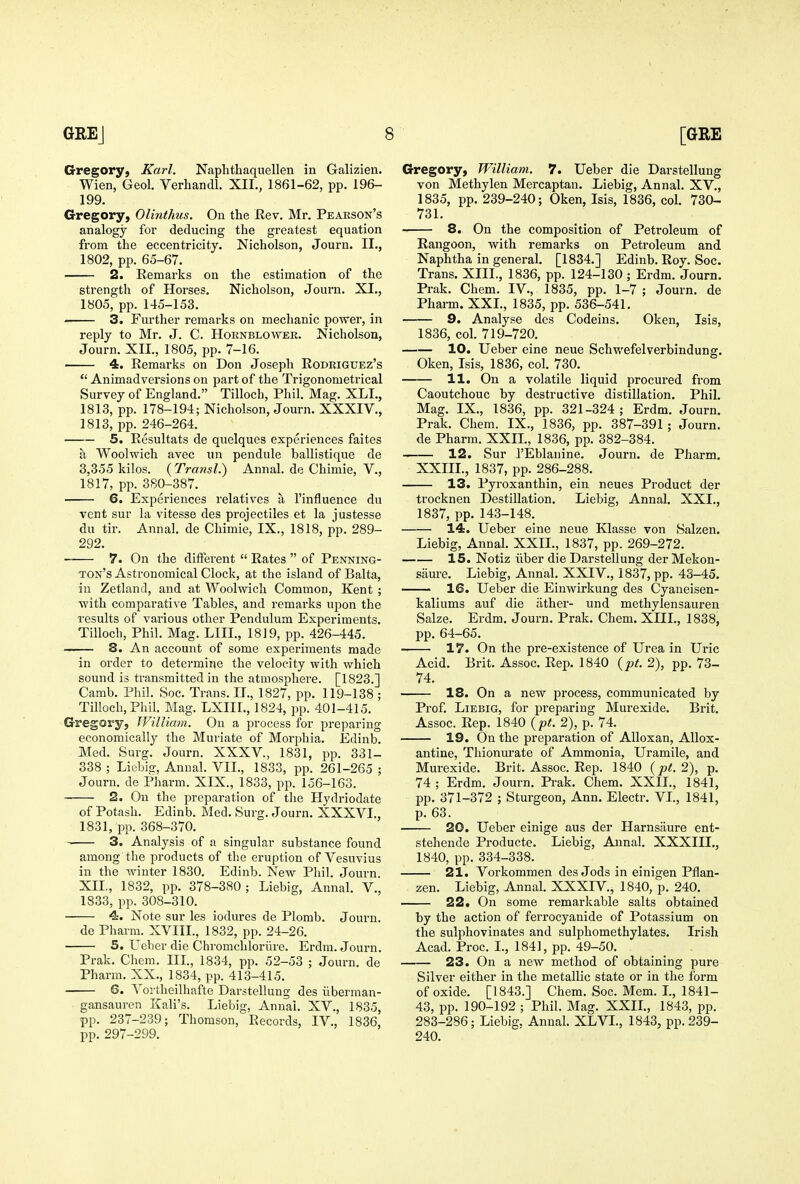 Gregory, Karl. Naplithaquellen in Galizien. Wien, Geol. Verhandl. XII,, 1861-62, pp. 196- 199. Gregory, Olinthus. On the Rev. Mr. Pearson's analogy for deducing the greatest equation from the eccentricity. Nicholson, Journ. II., 1802, pp. 65-67. 2. Remarks on the estimation of the strength of Horses. Nicholson, Journ. XI., 1805, pp. 145-153. 3. Further remarks on mechanic power, in reply to Mr. J. C. Hornblowek. Nicholson, Journ. XII., 1805, pp. 7-16. 4. Remarks on Don Joseph Rodriguez's  Animadversions on part of the Trigonometrical Survey of England. Tilloch, Phil. Mag. XLL, 1813, pp. 178-194; Nicholson, Journ. XXXIV., 1813, pp. 246-264. 5. Resultats de quelques experiences faites a Woolwich avec un pendule ballistique de 3,355 kilos. (TrawsZ.) Annal. de Chimie, V., 1817, pp. 380-387. 6. Experiences relatives a I'influence du vent sur la vitesse des projectiles et la justesse du tir. Annal. de Chimie, IX., 1818, pp. 289- 292. 7. On the different  Rates  of Penning- ton's Astronomical Clock, at the island of Balta, in Zetland, and at Woolwich Common, Kent ; with comparative Tables, and remarks upon the results of various other Pendulum Experiments. Tilloch, Phil. Mag. LIIL, 1819, pp. 426-445. 8. An account of some experiments made in order to determine the velocity with which sound is transmitted in the atmosphere. [1823.] Camb. Phil. Soc. Trans. IT., 1827, pp. 119-138 ; Tilloch, Phil. Mag. LXIIL, 1824, pp. 401-415. Gregory, William. On a process for preparing economically the Muriate of Morphia. Edinb. Med. ,Surg. Journ. XXXV., 1831, pp. 331- 338 ; Licbig, Annal. VIL, 1833, pp. 261-265 ; Journ. de Pharm. XIX., 1833, pp. 156-163. 2. On the preparation of the Hydriodate of Potash. Edinb. Med. Surg. Journ. XXXVI., 1831, pp. 368-370. 3. Analysis of a singular substance found among the products of the eruption of Vesuvius in the winter 1830. Edinb. New Phil. Journ. XII,, 1832, pp. 378-380; Liebig, Annal. V., 1833, pp. 308-310. 4. Note sur les iodures de Plomb. Journ. de Pharm. XVIII., 1832, pp. 24-26. 5. Ueber die Chromchloriire. Erdm. Journ. Prak. Chem. III., 1834, pp. 52-53 ; Journ. de Pharm. XX., 1834, pp. 413-415. 6. Voi'theilhafte Darstellung des iiberman- gansauren Kali's. Liebig, Annal. XV., 1835, pp. 237-239; Thomson, Records, IV., 1836, pp. 297-299, Gregory, William. 7. Ueber die Darstellung von Methylen Mercaptan. Liebig, Annal, XV,, 1835, pp. 239-240; Oken, Isis, 1836, col. 730- 731. 8. On the composition of Petroleum of Rangoon, with remarks on Petroleum and Naphtha in general. [1834.] Edinb. Roy. Soc. Trans. XIII., 1836, pp. 124-130 ; Erdm. Journ. Prak, Chem, IV,, 1835, pp, 1-7 ; Journ, de Pharm. XXL, 1835, pp, 536-541. 9. Analyse des Codeins. Oken, Isis, 1836, col, 719-720, 10. Ueber eine neue Schwefelverbindung. Oken, Isis, 1836, col, 730. H. On a volatile liquid procured from Caoutchouc by destructive distillation. Phil, Mag. IX., 1836, pp. 321-324; Erdm, Journ. Prak, Chem. IX,, 1836, pp. 387-391; Journ, de Pharm, XXIL, 1836, pp, 382-384, 12. Sur I'Eblanine. Journ. de Pharm. XXIIL, 1837, pp. 286-288. 13. Pyroxanthin, ein neues Product der trocknen Destination. Liebig, Annal. XXL, 1837, pp. 143-148. 14. Ueber eine neue Klasse von Saken. Liebig, Annal. XXIL, 1837, pp. 269-272, 15. Notiz iiber die Darstellung der Mekon- sam-e. Liebig, Annal, XXIV,, 1837, pp. 43-45. ' 16. Ueber die Einwirkung des Cyaneisen- kaliums auf die iither- und methylensauren Salze. Erdm. Journ. Prak. Chem. XIIL, 1838, pp. 64-65. 17. On the pre-existence of Urea in Uric Acid. Brit. Assoc, Rep. 1840 {pt. 2), pp. 73- 74. 18. On a new process, communicated by Prof, Liebig, for preparing Murexide. Brit, Assoc. Rep. 1840 {pt. 2), p. 74. 19. On the preparation of Alloxan, AUox- antine, Thionm'ate of Ammonia, Uramile, and Murexide. Brit. Assoc. Rep. 1840 {pt. 2), p. 74 ; Erdm. Journ. Prak. Chem. XXIL, 1841, pp, 371-372 ; Sturgeon, Ann. Electr. VL, 1841, p, 63. 20. Ueber einige aus der Harnsaure ent- stehende Producte. Liebig, Annal. XXXIII., 1840, pp, 334-338. 21. Vorkommen des Jods in einigen Pflan- zen. Liebig, Annal. XXXIV., 1840, p. 240, 22* On some remarkable salts obtained by the action of ferrocyanide of Potassium on the sulphovinates and sulphomethylates, Irish Acad, Proc, L, 1841, pp. 49-50. 23. On a new method of obtaining pure Silver either in the metallic state or in the form of oxide. [1843.] Chem, Soc, Mem. L, 1841- 43, pp. 190-192 ; Phil. Mag. XXIL, 1843, pp. 283-286; Liebig, Annal. XLVL, 1843, pp. 239- 240.