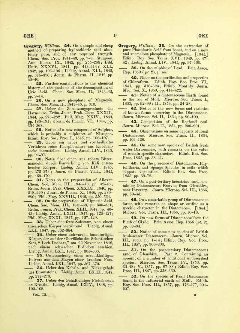Crregory, William. 24. On a simple and cheap method of preparing hydrochloric acid abso- lutely pure, and of any required strength, Chem. Soc. Proc. 1841-43, pp. 7-8; Sturgeon, Ann. Electr. IX., 1842, pp. 255-256; Bibl. TJniv. XXXVI., 1841, pp. 413-414; XLL, 1842, pp. 195-196 ; Liebig, Annal. XLI., 1842, pp. 375-376 ; Journ. de Pharm. II., 1842, pp. 45-46. . 25. Further contributions to the chemical history of the products of the decomposition of Uric Acid. Chem. Soc. Mem. II., 1843-45, pp. 9-14. 26. On a new phosphate of Magnesia. Chem. Soc. Mem. II., 1843-45, p. 310. 27. Ueber die Zersetzungsproducte der Harnsaure. Erdm. Journ. Prak. Chem. XXXII., 1844, pp. 275-282 ; Phil. Mag. XXIV., 1844, pp. 186-191; Journ. de Pharm. VI., 1844, pp. 364-368. 28. Notice of a new compound of Sulphur, which is probably a sulphuret of Nitrogen. Edinb. Eoy. Soc. Proc. I., 1845, pp. 106-107. 29. Ueber ein neues und vortheilhaftes Verfahren reine Phosphorsaure aus Knochen- asche darzustellen. Liebig, Annal. LIV., 1845, pp. 94-97. 30. Notiz iiber einen aus rohem Bitter- mandelol durch Einwirkung von Kali entste- henden Korper. Liebig, Annal. LIV., 1845, pp. 372-373 ; Journ. de Pharm. VIIL, 1845, pp. 469-470. 31. Notes on the preparation of Alloxan. Chem. Soc. Mem. IIL, 1845-48, pp. 42-46 ; Erdm. Journ. Prak. Chem. XXXIX., 1846, pp. 218-220 ; Journ. de Pharm. X., 1846, pp. 289- 290; Phil. Mag. XXVIIL, 1846, pp. 550-554. • 32. On the preparation of Hippuric Acid. Chem. Soc. Mem. III., 1845-48, pp. 330-331; Erdm. Journ. Prak. Chem. XLIL, 1847, pp. 40- 43 ; Liebig, Annal. LXIIL, 1847, pp. 125-127; Phil. Mag. XXXL, 1847, pp. 127-129. —— 33. Ueber eine fette Substanz, von einem thierischen Korper herriihrend. Liebig, Annal. LXL, 1847, pp. 362-364. 34. Ueber einen schwarzen humusartigen Korper, der auf der Oberfliiche des Schottischen Sees,  Loch Dochart, am 22 November 1846, nach einem schwachen Erdbeben erschien. Liebig, Annal. LXL, 1847, pp. 365-366. 35. Untersuchung eines ai'senikhaltigen Pulvers aus dem Magen einer kranken Frau. Liebig, Annal. LXL, 1847, pp. 367-370. 36. Ueber den Kobalt- und Nickelgehalt des Braunsteins. Liebig, Annal. LXIIL, 1847, pp. 277-278. —— 37. Ueber den Gehalt einiger Fleischarten an Kreatin. Liebig, Annal. LXIV., 1848, pp. 100-108. Gregory, William. 38. On the extraction of pure Phosphoric Acid from bones, and on a new and anomalous phosphate of Magnesia. [1845.] Edinb. Roy. Soc. Trans. XVI., 1849, pp. 47- 52 ; Liebig, Annal. LIV., 1845, pp. 97-100. 39. On the sulphite of Lead. Brit. Assoc. Kep. 1850 {pt. 2), p. 55. 40. Notes on the purification and properties of Chloroform. Edinb. Roy. Soc. Proc. VI., 1851, pp. 316-323; Edinb. Monthly Journ. Med. Sci. X., 1850, pp. 414-422. ' 41. Notice of a diatomaceous Earth found in the isle of Mull. Microsc. Soc. Trans. I., 1853, pp. 92-99; II., 1854, pp. 24-28. 42. Notice of the new forms and varieties of known forms occurring in the Diatomacese. Journ. Microsc. Sci. IL, 1854, pp. 90-100. 43. Composition of the Boghead coal. Journ. Microsc. Sci. IL, 1854, pp. 200-201. 44. Observations on some deposits of fossil Diatomacea3. Microsc. Soc. Trans. IL, 1854, pp. 104-106. 45. On some new species of British fresh water Diatomacete, with remarks on the value of certain specific characters. Edinb. Bot. Soc. Proc. 1855, pp. 38-41. 46. On the presence of Diatomacefe, Phy- tolitharia, and SiJonge Spicules in soils which support vegetation. Edinb. Bot. Soc. Proc. 1855, pp. 69-72. 47. On a post-tertiary lacustrine sand, con- taining Diatomaceous Exuviffi, from Glenshira, near Inveraiy. Journ. Microsc. Sci. III., 1855, pp. 30-43. 48. On a remarkable group of Diatomaceous forms, with remarks on shape or outline as a specific character in the Diatomace£e. [1854.] Microsc. Soc. Trans. IIL, 1855, pp. 10-16. 49. On new forms of Diatomacea3Trom the Firth of Clyde. Brit. Assoc. Rep. 1856 {pt. 2), pp. 83-84. 50. Notice of some new species of British fresh-water Diatomaceae. Journ. Microsc. Sci. m., 1856, pp. 1-14; Edinb. Eoy. Soc. Proc. IIL, 1857, pp. 306-308. 51. On the post-tertiary Diatomaceous sand of Glenshira. Part 2. Containing an account of a number of additional undescribed species. Microsc. Soc. Trans. IV., 1856, pp. 35-48 ; v., 1857, pp. 67-88 ; Edinb. Roy. Soc. Proc. IIL, 1857, pp. 358-360. 52. On the species of fossil Diatomaceae found in the infusorial earth of Mull. Edinb. Eoy. Soc. Proc. IIL, 1857, pp. 176-177, 204- 207. TOL. in. -- B