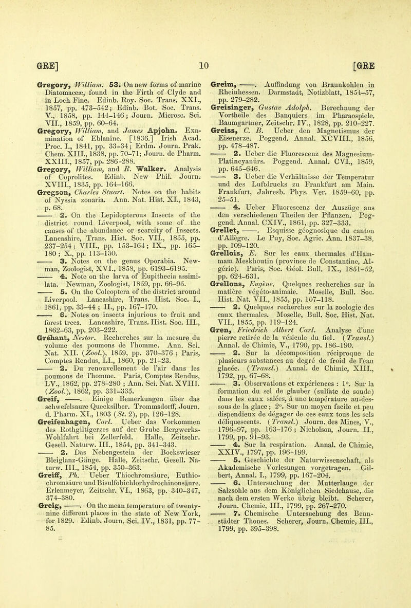 Gregory, William, S3. On new forms of marine Diatomaceag, found in the Firth of Clyde and in Loch Fine. Edinb. Roy. Soc. Trans. XXI., 1857, pp. 473-542; Edinb. Bot. Soc. Trans, v., 1858, pp. 144-146; Journ. Microsc. Sci. VII., 1859, pp. 60-64. Gregory, William, and James Apjohn. Exa- mination of Eblanine. [1836.] Irish Acad. Proc. I., 1841, pp. 33-34; Erdm. Journ. Prak. Chem. XIII., 1838, pp. 70-71; Journ. de Pharm. XXIII., 1857, pp. 286-288. Gregory, William, and R. Walker. Analysis of Coprolites. Edinb. New Phil. Journ. XVIII., 1835, pp. 164-166. Gregson, Charles Stuart. Notes on the habits of Nyssia zonaria. Ann. Nat. Hist. XI., 1843, p. 68. 2. On the Lepidopterous Insects of the district round Liverpool, with some of the causes of the abundance or scarcity of Insects. Lancashire, Trans. Hist. Soc. VII., 1855, pp. 237-254; VIIL, pp. 153-164; IX., pp. 165- 180 ; X., pp. 113-130. 3. Notes on the genus Oporabia. New- man, Zoologist, XVI., 1858, pp. 6193-6195. i 4. Note on the larva of Eupithecia assimi- lata. Newman, Zoologist, 1859, pp. 66-95. 5. On the Coleoptera of the district around Liverpool. Lancashire, Trans. Hist. Soc. I., 1861, pp. 33-44 ; IL, pp. 167-170. —— 6. Notes on insects injurious to fruit and forest trees. Lancashire, Trans. Hist. Soc. III., 1862-63, pp. 203-222. Gr^hant, Nestor. Kecherches sur la mesure du volume des poumons de I'homme. Ann. Sci. Nat. Xn. {ZooL), 1859, pp. 370-376 ; Paris, Comptes Rendus, LL, 1860, pp. 21-23. 2. Du renouvellement de Fair dans les poumons de I'homme. Paris, Comptes Rendus, LV., 1862, pp. 278-280 ; Ann. Sci. Nat. XVIII. {ZooL), 1862, pp. 331-335. Greif, . Einige Bemerkungen iiber das schwefelsaure Quecksilber. Trommsdorff, Journ. d. Pharm. XI, 1803 {St. 2), pp. 126-128. Greifenhagen, Carl. Ueber das Vorkommen des Rothgiltigerzes auf der Grube Bergwerks- Wohlfahrt bei Zellerfeld. Halle, Zeitschr. Gesell. Naturw. IIL, 1854, pp. 341-343. 2. Das Nebengestein der Bockswieser Bleiglanz-Gange. Halle, Zeitschr. Gesell. Na- turw. IIL, 1854, pp. 350-363. Greiff, Ph. Ueber Thiochromsaure, Euthio- chromsaure und Bisulfobichlorhydrochinonsaure. Erlenmeyer, Zeitschr. VL, 1863, pp. 340-347, 374-380. Greig, . On the mean temperature of twenty- nine different places in the state of New York, for 1829. Edinb. Journ. Sci. IV., 1831, pp. 77- 85. Greim, ■ . Auffindung von Braunkohlen in Rheinhessen. Darmstadt, Notizblatt, 1854-57, pp. 279-282. Greisinger, Gustav Adolph. Berechnung der Vortheile des Banquiers im Pharaospiele. Baumgartner, Zeitschr. IV., 1828, pp. 210-227. Greiss, C. B. Ueber den Magnetismus der Eisenerze. Poggend. Annal. XCVIIL, 1856, pp. 478-487. 2. Ueber die Fluorescenz des Magnesium- Platincyaniirs. Poggend. Annal. CVL, 1859, pp. 645-646. • 3. Ueber die Verhaltnisse der Temperatur und des Luftdrucks zu Frankfurt am Main. Frankfurt, Jahresb. Phys. Ver. 1859-60, pp. 25-51. 4. Ueber Fluorescenz der Ausziige aus den verschiedenen Theilen der Pflanzen. Pog- gend. Annal. CXIV., 1861, pp. 327-333. Grellet, . Esquisse geognosique du canton d'Allegre. Le Puy, Soe. Agric. Ann. 1837-38, pp. 109-120. Grellois, E. Sur les eaux thermales d'Ham- mam Meskhoutin (province de Constantine, Al- gerie). Paris, Soc. Geol. Bull. IX., 1851-52, pp. 624-631. Grellons, Eugene. Quelques I'echerches sur la matiere vegeto-animale. Moselle, Bull. Soc. Hist. Nat. VIL, 1855, pp. 107-118. 2. Quelques recherches sur la zoologie des eaux thermales. Moselle, Bull. Soc. Hist, Nat. VIL, 1855, pp. 119-124. Gren, Friedrich Albert Carl. Analyse d'une pierre retiree de la vesicule du fiel. {Transl.) Annal. de Chimie, V., 1790, pp. 186-190. 2. Sur la decomposition reciproque de plusieurs substances au degre de froid de I'eau glacee. (Transl.) Annal. de Chimie, XIIL, 1792, pp. 67-68. —— 3. Observations et experiences : 1°. Sur la formation du sel de glauber (sulfate de sonde) dans les eaux salees, a une temperature au-des- sous de la glace; 2°. Sur un moyen facile et peu dispendieux de degager de ces eaux tons les sels deliquescents. {Transl.) Journ. des Mines, V., 1796-97, pp. 163-176 ; Nicholson, Journ. II., 1799, pp. 91-93. 4. Sur la respiration. Annal. de Chimie, XXIV., 1797, pp. 196-199. 5. Geschichte der Naturwissenschaft, als Akademische Vorlesungen vorgetragen. Gil- bert, Annal. L, 1799, pp. 167-204, 6. Untersuchung der Mutterlauge der Salzsohle aus dem Koniglichen Siedehause, die nach dem ersten Werke iibrig bleibt. Scherer, Journ. Chemie, IIL, 1799, pp. 267-270. 7. Chemische Untersuchung des Benn- stadter Thones. Scherer, Journ. Chemie, IIL, 1799, pp. 395-398.