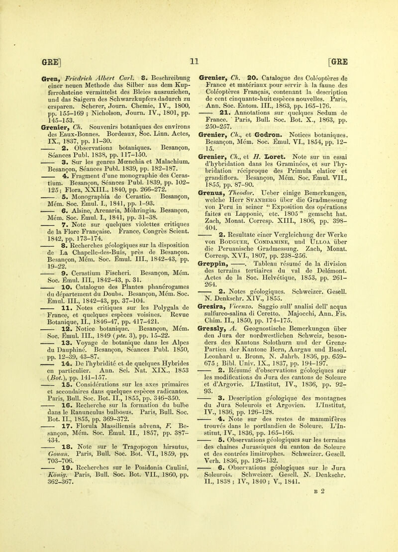 G-ren, Friedrich Albert Carl. 8. Beschreibung einer neuen Methode das Silber aus dem Kup- ferrohsteine vermittelst des Bleies auszuziehen, und das Saigern des Scbwarzkupfers dadurch zu ersi^aren. Scherer, Journ. Chemie, IV., 1800, pp. 155-169 ; Nicholson, Journ, IV., 1801, pp. 145-153. Grenier, Ch. Souvenirs botaniques des environs des Eaux-Bonnes. Bordeaux, Soc. Linn. Actes, IX., 1837, pp. 11-30. 2. Observations botaniques. Besan^on, Seances Publ. 1838, pp. 117-150. 3. Sur les genres Moenchia et Malachium, Besan9on, Seances Publ. 1839, pp. 182-187. 4. Fragment d'une monograpliie des Ceras- tium. Besanfon, Seances Publ. 1839, pp. 102- 125; Flora, XXIII., 1840, pp. 266-272. 5. Monographia de Cerastio. Besangon, Mem. Soc. Emul. I., 1841, pp. 1-93. 6. Alsine, Arenaria, Mohringia. Besan9on, Mem. Soc. Emul. I., 1841, pp. 31-38. 7. Note sur quelques violettes critiques de la Flore Fran9aise. France, Congres Scient. 1842, pp. 173-174. 8. Recherches geologiques sur la disposition de La Chapelle-des-Buis, pres de Besangon. Besangon, Mem. Soc. Emul. III., 1842-43, pp. 19-22. 9. Cerastium Fischeri. Besan9on, Mem. Soc. Emul. IIL, 1842-43, p. 31. — 10. Catalogue des Plantes plianerogames du departement du Doubs. Besangon, Mem. Soc. Jlmul. m., 1842-43, pp. 37-104. — 11. Notes critiques sur les Polygala de France, et quelques especes voisines. Revue Botanique, IL, 1846-47, pp. 417-421. — 12. Notice botanique. Besangon, Mem. Soc. Emul. IIL, 1849 {pte. 3), pp. 15-22. — 13. Voyage de botanique dans les Alpes du Dauphine. Besangon, Seances Publ. 1850, pp. 12-39, 43-87. 14. De I'hybridite et de quelques Hybrides en particulier. Ann. Sci. Nat. XIX., 1853 {Bot.), pp. 141-157. 15. Considerations sur les axes primaires et secondaires dans quelques especes radicantes. Paris, Bull. Soc. Bot. II., 1855, pp. 346-350. 16. Reclierche sur la formation du bulbe dans le Ranunculus bulbosus. Paris, Bull. Soc. Bot. IL, 1855, pp. 369-372. —. 17. Florula Massiliensis advena, F. Be- sangon, Mem. Soc. Emul. IL, 1857, pp. 387- 434. 18. Note sur le Tragopogon hirsutus, Gouan. Paris, Bull. Soc. Bot. VI., 1859, pp. 703-706. 19. Recherches sur le Posidonia Caulini, Konig. Paris, Bull. Soc. Bot. VIL, 1860, pp. 362-367. Grenier, Ch. 20. Catalogue des Coleopteres de France et materiaux pour servir a la faune des Coleopteres Frangais, contenant la description de cent cinquante-huit especes nouvelles. Paris, Ann. Soc. Entom. IIL, 1863, pp. 165-176. 21. Annotations sur quelques Sedum de France. ' Paris, Bull. Soc. Bot. X., 1863, pp. 250-257. Grenier, Ch., et Godron. Notices botaniques. Besan9on, Mem. Soc. Emul. VI., 1854, pp. 12- 15. Grenier, Ch., et B. Iioret. Note sur un essai d'hybridation dans les Graminees, et sur I'hy- bridation reciproque des Primula elatior et grandiflora. Besangon, Mem. Soc. Emul. VIL, 1855, pp. 87-90. Grenus, Theodor. Ueber einige Bemerkungen, welche Herr Svanbeeg iiber die Gradmessung von Peru in seiner  Exposition des operations faites en Lapponie, etc. 1805 gemacht hat. Zach, Monat. Corresp. XIII., 1806, pp. 398- 404. 2. Resultate einer Vergleichung der Werke von BouGUEK, CoNDAMiNE, und Ulloa iiber die Peruanische Gradmessung. Zach, Monat. Corresp. XVL, 1807, pp. 238-256. Greppin, . Tableau resume de la division des terrains tertiaires du val de Del^mont. Actes de la Soc. Helvetique, 1853, pp. 261- 264. 2. Notes geologiques. Schweizer. Gesell. N. Denkschr. XIV., 1855. Gresira, Vicenzo. Saggio sull' analisi dell' acqua sulfureo-salina di Ceretto. Majocchi, Ann. Fis. Chim. IL, 1850, pp. 174-175. Gressly, A. Geognostische Bemerkungen iiber den Jura der nordwestlichen Schweiz, beson- ders des Kantons Solothurn und der Grenz- Partien der Kantone Bern, Aai-gau und Basel. Leonhard u. Bronn, N. Jahrb. 1836, pp. 659- 675 ; Bibl. Univ. IX., 1837, pp. 194-197. 2. Resume d'observations geologiques sur les modifications du Jura des cantons de Soleure et d'Argovie. L'Institut, IV., 1836, pp. 92- 93. 3. Description geologique des montagnes du Jura Soleurois et Argovien. L'Institut, IV., 1836, pp. 126-128. 4. Note sur des restes de mammiferes trouves dans le portlandien de Soleure. L'In- stitut, IV., 1836, pp. 165-166. 5. Observations geologiques sur les terrains des chaines Jurassiques du canton de Soleure et des contrees limitrophes. Schweizer. Gesell. Verb. 1836, pp. 126-132. 6. Observations geologiques sur le Jura Soleurois. Schweizer. Gesell. N. Denkschr. IL, 1838 ; IV., 1840; V., 1841. B 2