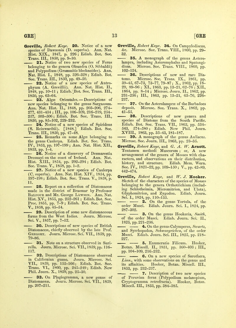 Greville, Robert Kaye. 20. Notice of a new species of Dawsonia (D. superba). Ann. Nat. Hist. XIX., 1847, p. 226 ; Edinb. Bot. Soc. Trans. III., 1850, pp. 9-10. 21. Notice of two new species of Ferns belonging to the genera Oleandra (O. Sibbaldii^ and Polypodium (Grammitis blechnoides). Ann. Nat. Hist. I., 1848, pp. 326-328 ; Edinb. Bot. Soc. Trans. III., 1850, pp. 49-50. 22. Notice of a new species of Antro- phyum (A. Grevillii). Ann. Nat. Hist. II., 1848, pp. 10-11 ; Edinb. ?Bot. Soc. Trans. Ill, 1850, pp. 63-64. 23. Algse Orientales. — Descriptions of new species belonging to the genus Sargassum. Ann. Nat. Hist. II., 1848, pp. 203-206, 274- 277, 431-434 ; III., pp. 106-109, 216-219, 254- 257, 503-506; Edinb. Bot. Soc. Trans. III., 1850, pp. 85-102, 229-232. —— 24, Notice of a new species of Spiridens (S. Eeinwardtii). [1848.] Edinb. Bot. Soc. Trans. III., 1850, pp. 47-48. 25. Remarks on some Algfe belonging to the genus Caulerpa. Edinb. Bot. Soc. Trans. IV., 1853, pp. 197-199 ; Ann. Nat. Hist. XII., 1853, pp. 1-4. 26. Notice of a discovery of Desmarestia Dresnayi on the coast of Ireland, Ann. Nat. Hist. XIII., 1854, pp. 292-294 ; Edinb. Bot. Soc. Trans. V., 1858, pp. 1-2. 27. Notice of a new species of Caulerpa (C. superba). Ann. Nat. Hist. XIV., 1854, pp. 197-198; Edinb. Bot. Soc. Trans. V., 1858, p. 11. 28. Report on a collection of Diatomaceae made in the district of Braemar by Professor Balfotjr and Mr. George Lawson. Ann. Nat. Hist. XV., 1855, pp. 252-261 ; Edinb. Bot. Soc. Proc. 1855, pp. 7-9 ; Edinb. Bot. Soc. Trans, v., 1858, pp. 45-54. 29. Description of some new diatomaceous forms fi'om the West Indies. Journ. Microsc. Sci. v., 1857, pp, 7-12. 30. Descriptions of new species of British Diatomaceae, chiefly observed by the late Prof, Gregory, Journ, Microsc. Sci. VII., 1859, pp. 79-86. 31. Note on a structure observed in Suri- rella. Journ. Microsc. Sci. VII., 1859, pp, 116- 117. 32. Descriptions of Diatomacete observed in Californian guano, Journ. Microsc. Sci. VII., 1859, pp. 155-166; Edinb, Bot. Soc. Trans. VI., 1860, pp. 245-249; Edinb. New Phil, Journ, X,, 1859, pp, 25-30. ■ 33. On Plagiogramma, a new genus of Diatomaceae, Journ, Microsc, Sci. VII., 1859, pp. 207-211, Greville, Robert Kaye. 34. On Campylodiscus, &c, Microsc, Soc, Trans. VIII., 1860, pp. 29- 32. 35. A monograph of the genus Astero- lampra, including Asteromphalus and Spatangi- dium. Microsc. Soc. Trans. VIII., 1860, pp. 102-124, 36. Descriptions of new and rare Dia- toms. Microsc. Soc. Ti-ans. IX., 1861, pp, 39-45, 67-73, 73-77, 79-87; X., 1862, pp. 18- 29, 89-96 ; XL, 1863, pp. 13-21, 62-76 ; XII., 1864, pp. 8-14 ; Microsc. Journ. II., 1862, pp. 231-236; III., 1863, pp. 13-21, 63-76, 226- 237. 37. On the Asterolamprse of the Barbadoes deposit. Microsc, Soc, Trans. X., 1862, pp. 41-55. 38. Descriptions of new genera and species of Diatoms from the South Pacific. Edinb. Bot. Soc. Trans. VII., 1863, pp. 534- 543, 574-580; Edinb. New Phil. Journ, XVIII., 1863, pp. 35-43, 181-187, 39. A monograph of the genus Auliscus. Microsc. Soc. Journ. III., 1863, pp. 23-35. Greville, Robert Kaye, and G. A. W. Arnott. Tentamen methodi Muscorum ; or, A new arrangement of the genera of Mosses with cha- racters, and observations on their distribution, history, and structure. Edinb. Mem. Wern, Soc, IV,, 1821-22, pp, 109-150 ; V., pp. 42-89, 442-474, Greville, Robert Kaye, and W. J. Hooker. Sketch of the characters of the species of Mosses belonging to the genera Orthotrichium (includ- ing Schlotheimia, Micromitrion, and Ulota), Glyphomitrion, and Zygodon. Edinb. Journ, Sci. I., 1824, pp. 110-133. 2. On the genus Tortula, of the order Musci. Edinb. Journ, Sci, I., 1824, pp. 287-302. 3. On the genus Hookeria, Smith, of the order Musci. Edinb. Journ. Sci. II., 1825, pp. 221-236. 4. On the genus Calymperes, Sioartz, and Syrrhopodon, Schwaegrichen, of the order Musci. Edinb, Journ, Sci. III., 1825, pp. 218- 227. 5. Enumeratio Filicum. Hooker, Botan. Miscell. II., 1831, pp. 360-403 ; III., pp. 104-109, 216-232. 6. On a new species of Sarothera, Linn., with some observations on the genus and its affinities. Hooker, Botan. Miscell. III., 1833, pp. 232-237, 7. Description of two new species of Peruvian ferns (Polypodium melanopium,, Cryptogramma retrofracta). Hooker, Botan. Miscell. III., 1833, pp. 384-385.