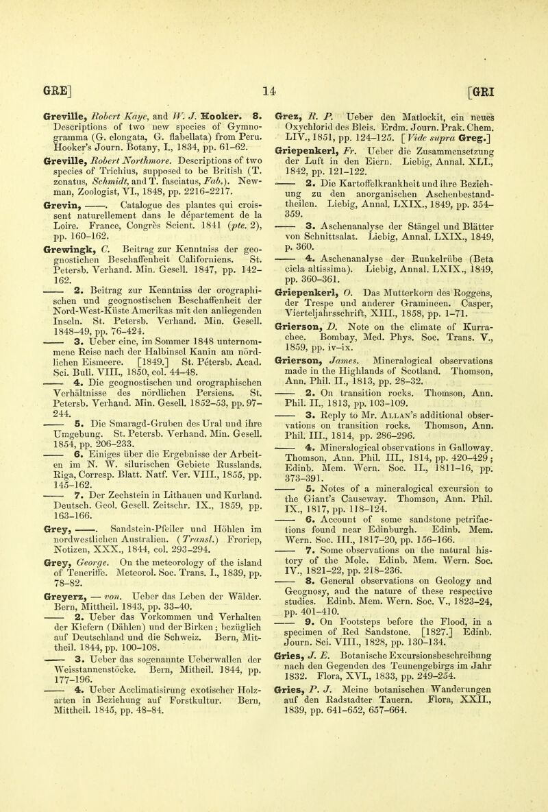 Greville, Robert Kaye, and W. J. Hooker. 8. Descriptions of two new species of Gymno- gramma (G. elongata, G. flabellata) from Peru. Hooker's Journ. Botany, I., 1834, pp. 61-62. Greville, Robert Northmore. Descriptions of two species of Tricliius, supposed to be British (T. zonatus, Schmidt, axidiT. i?i&Q,\&i\xs, Fab.). New- man, Zoologist, VI., 1848, pp. 2216-2217. Grevin, . Catalogue des plantes qui crois- sent naturellement dans le departement de la Loire. France, Congres Scient. 1841 [pte. 2), pp. 160-162. Grewingk, C. Beitrag zur Kenntniss der geo- gnostichen BeschafTenheit Californiens. St. Petersb. Verliand. Min. Gesell. 1847, pp. 142- 162. 2. Beitrag zur Kenntniss der orograplii- schen und geognostischen Beschaffenheit der Nord-West-Kiiste Amei'ikas mit den anliegenden Inseln. St. Petersb. Verhand. Min. Gesell. 1848-49, pp. 76-424. 3. Ueber eine, im Sommer 1848 unternom- meue Reise nach der Halbinsel Kanin am n5rd- lichen Eismeere. [1849.] St. Petersb. Acad. Sci. Bull. VIII., 1850, col. 44-48. 4. Die geognostischen und orograpbischen Verhaltnisse des nordlicben Persiens. St. Petersb. Verhand. Min. Gesell. 1852-53, pp.97- 244. 5. Die Smaragd-Gruben des Ural und ihre Umgebung. St. Petersb. Verhand. Min. Gesell. 1854, pp. 206-233. 6. Einiges iiber die Ergebnisse der Arbeit- en im N. W. silurischen Gebiete Eusslands. Eiga, Corresp. Blatt. Natf. Ver. VIII,, 1855, pp. 145-162. 7. Der Zechstein in Lithauen und Kurland. Deutsch. Geol. Gesell. Zeitschr. IX., 1859, pp. 163-166. Grey, Sandstein-Pfeiler und Hohlen im nordwestlichen Australieu. (Transl.) Froriep, Notizen, XXX., 1844, col. 293-294. Grey, George. On the meteorology of the island of Teueritie. Meteorol. Soc. Trans. I., 1839, pp. 78-82. Greyerz, — tow. Ueber das Lebeii der Walder. Bern, Mittheil. 1843, pp. 33-40. 2. Ueber das Vorkommen und Verhalten der Kiefern (Dahlen) und der Birken; beziiglich auf Deutschland und die Schweiz. Bern, Mit- theil. 1844, pp. 100-108. ■ 3. Ueber das sogenannte Ueberwallen der Weisstannenstocke. Bern, Mitheil. 1844, pp. 177-196. 4. Ueber Acclimatisirung exotischer Holz- arten in Beziehung auf Forstkultur. Bern, Mittheil. 1845, pp. 48-84. Grez, R. P. Ueber den Matlockit, ein neues Oxychlorid des Bleis. Erdm. Journ. Prak. Chem. LI v., 1851, pp. 124-125. [ Vide supra Greg.] Griepenkerl, Fr. Ueber die Zusammensetzung der Luft in den Eiern. Liebig, Annal. XLI., 1842, pp. 121-122. « 2. Die Kartoffelkrankheit und ihre Bezieh- ung zu den anorganischen Aschenbestand- theilen. Liebig, Annal. LXIX., 1849, pp. 354- 359. 3. Ascheuanalyse der Stangel und Blatter von Schnittsalat. Liebig, Annal. LXIX., 1849, p. 360. 4. Ascheuanalyse der Eunkelrube (Beta cicla altissima). Liebig, Annal. LXIX., 1849, pp. 360-361. Griepenkerl, 0. Das Mutterkorn des Roggens, der Trespe und anderer Gramineen. Casper, Vierteljahrsschrift, XIII., 1858, pp. 1-71. Griersoxi, D. Note on the climate of Kurra- chee. Bombay, Med. Phys. Soc. Trans. V., 1859, pp. iv-ix. Grierson, James. Mineralogical observations made in the Highlands of Scotland. Thomson, Ann. Phil. II., 1813, pp. 28-32. 2. On transition rocks. Thomson, Ann. Phil. IL, 1813, pp. 103-109. 3. Reply to Mr. Allan's additional obser- vations on transition rocks. Thomson, Ann. Phil. IIL, 1814, pp. 286-296. • 4. Mineralogical observations in Galloway. Thomson, Ann. Phil. IIL, 1814, j^p. 420-429; Edinb. Mem. Wern. Soc. II., 1811-16, pp. 373-391. 5. Notes of a mineralogical excursion to the Giant's Causeway. Thomson, Ann. Phil. IX., 1817, pp. 118-124. 6. Account of some sandstone petrifac- tions found near Edinburgh. Edinb. Mem. Wern. Soc. IIL, 1817-20, pp. 156-166. 7. Some observations on the natural his- tory of the Mole. Edinb. Mem. Wern. Soc. IV., 1821-22, pp. 218-236. 8. General observations on Geology and Geognosy, and the nature of these respective studies. Edinb. Mem. Wern. Soc. V., 1823-24, pp. 401-410. 9. On Footsteps before the Flood, in a specimen of Red Sandstone. [1827.] Edinb. Journ. Sci. VIII., 1828, pp. 130-134. Gries, J. E. Botanische Excursionsbeschreibung nach den Gegenden des Teunengebirgs im Jahr 1832. Flora, XVL, 1833, pp. 249-254. Gries, P. J. Meine botanischen Wanderungen auf den Radstadter Tauern. Flora, XXII., 1839, pp. 641-652, 657-664.