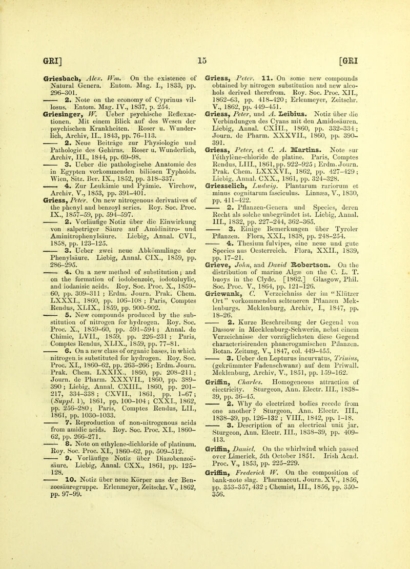 Griesbach, Alex. Wm. On the existence of Natural Genera. Entom. Mag. I., 1833, pp. 296-301. 2. Note on the economy of Cyprinus vil- losus. Entom. Mag. IV., 1837, p. 254. Griesinger, W. Ueber psychische Reflexac- tionen. Mit einem Blick auf des Wesen der psychischen Krankheiten. Roser u. Wunder- lich, Archiv, II., 1843, pp. 76-113. 2. Neue Beitrage zur Physioiogie und Pathologic des Gehirns. Roser u. Wunderlich, Archiv, III., 1844, pp. 69-98. 3. Ueber die pathologische Anatomic des in Egypten vorkommenden biliosen Typhoids. Wien, Sitz. Ber. IX., 1852, pp. 318-337. — 4. Zur Leukamie und Pyamie. Virchow, Archiv, V., 1853, pp. 391-401. Griess, Peter. On new nitrogenous derivatives of the phenyl and benzoyl series. Roy. Soc. Proc. IX., 1857-59, pp. 594-597. 2. Vorliiufige Notiz iiber die Einwirkung von salpetriger Siiure auf Amidinitro- und Aminitrophenylsaure. Liebig, Annal. CVI., 1858, pp.123-125. 3. Ueber zvs^ei neue Abkommlinge der Phenylsaure. Liebig, Annal. CIX., 1859, pp. 286-295. ■ 4. On a new method of substitution; and on the formation of iodobenzoic, iodotoluylic, and iodanisic acids. Roy. Soc. Proc. X., 1859- 60, pp. 309-311 ; Erdm. Journ. Prak. Chem. LXXXI., 1860, pp. 106-108 ; Paris, Comptes Rendus, XlIX., 1859, pp. 900-902. ■ 5. New compounds produced by the sub- stitution of nitrogen for hydrogen. Roy. Soc. Proc. X., 1859-60, pp. 591-594 ; Annal. de Chimie, LVII., 1859, pp. 226-231 ; Paris, Comptes Rendus, XLIX., 1859, pp. 77-81. —— 6. On a new class of organic bases, in which nitrogen is substituted for hydrogen. Roy. Soc. Proc. XL, 1860-62, pp. 263-266; Erdm. Journ. Prak. Chem. LXXIX., 1860, pp. 208-211; Journ. de Pharm. XXXVIL, 1860, pp. 389- . 390; Liebig, Annal. CXIIL, 1860, pp. 201- 217, 334-338; CXVIL, 1861, pp. 1-67; {Suppl. 1), 1861, pp. 100-104; CXXL, 1862, pp. 256-280; Paris, Comptes Rendus, LIL, 1861, pp. 1030-1033. 7. Reproduction of non-nitrogenous acids from amidic acids. Roy. Soc. Proc. XL, 1860- 62, pp. 266-271. 8. Note on ethylene-dichloride of platinum. Roy. Soc. Proc. XL, 1860-62, pp. 509-512. 9. Vorlaufige Notiz iiber Diazobenzoe- saure. Liebig, Annal. CXX., 1861, pp. 125- 128. 10. Notiz iiber neue Korper aus der Ben- zoesauregruppe. Erlenmeyer, Zeitschr. V., 1862, pp. 97-99. Griess, Peter. 11. On some new compounds obtained by nitrogen substitution and new alco- hols derived therefrom. Roy. Soc. Proc. XIL, 1862-63, pp. 418-420; Erlenmeyer, Zeitschr. v., 1862, pp. 449-451. Griess, Peter, und A. Leibius. Notiz iiber die Verbindungen des Cyans mit den Amidosauren. Liebig, Annal. CXIIL, 1860, pp. 332-334; Journ. de Pharm. XXXVIL, 1860, pp. 390- 391. Griess, Peter, et C. A. Martins. Note sur I'ethylcne-chloride de platine. Paris, Comptes Rendus, LIIL, 1861, pp. 922-925 ; Erdm. Journ. Prak. Chem. LXXXVL, 1862, pp. 427-429; Liebig, Annal. CXX., 1861, pp. 324-328. Griesselich, Ludwig. Plantarum rariorum et minus cognitarum fasciculus. Linnsea, V., 1830, pp. 411-422. 2. Pflanzen-Genera und Species, deren Recht als solche unbegriindet ist. Liebig, Annal. IIL, 1832, pp. 227-244, 362-365. 3. Einige Bemerkungen iiber Tyroler Plianzen. Flora, XXL, 1838, pp. 248-254. 4. Thesium fulvipes, eine neue und gute Species aus Oesterreich. Flora, XXII., 1839, pp. 17-21. Grieve, John, and David E.obertson. On the distribution of marine Algse on the C. L. T. buoys in the Clyde. [1862.] Glasgow, Phil. Soc. Proc. v., 1864, pp. 121-126. Griewank, C. Verzeichniss der im Kliitzer Ort vorkommenden selteueren Pflanzen Mek- lenburgs. Meklenburg, Archiv, I., 1847, pp. 18-26. 2. Kurze Beschreibung der Gegend von Dassow in Mecklenburg-Schwerin, nebst einem Verzeichnisse der vorziiglichsten diese Gegend characterisirenden phanerogamischen Pilanzen. Botan. Zeitung, V., 1847, col. 449-455. 3. Ueber den Lepturus incurvatus, Trinius, (gekriimmter Fadenschwanz) auf dem Priwall. Meklenburg, Archiv, V., 1851, pp. 159-162. Griffin, Charles. Homogeneous attraction of electricity. Sturgeon, Ann. Electr. IIL, 1838- 39, pp. 36-45. 2. Why do electrized bodies recede from one another ? Sturgeon, Ann. Electr. IIL, 1838-39, pp. 126-132 ; VIIL, 1842, pp. 1-18. 3. Description of an electrical unit jar. Sturgeon, Ann. Electr. IIL, 1838-39, pp. 409- 413. Griffin, Daniel. On the whirlwind which passed over Limerick, 5th October 1851. Irish Acad. Proc. v., 1853, pp. 225-229. Griffin, Frederick W. On the composition of bank-note slag. Pharmaceut. Journ. XV., 1856, pp. 353-357, 432 ; Chemist, IIL, 1856, pp. 350- 356.